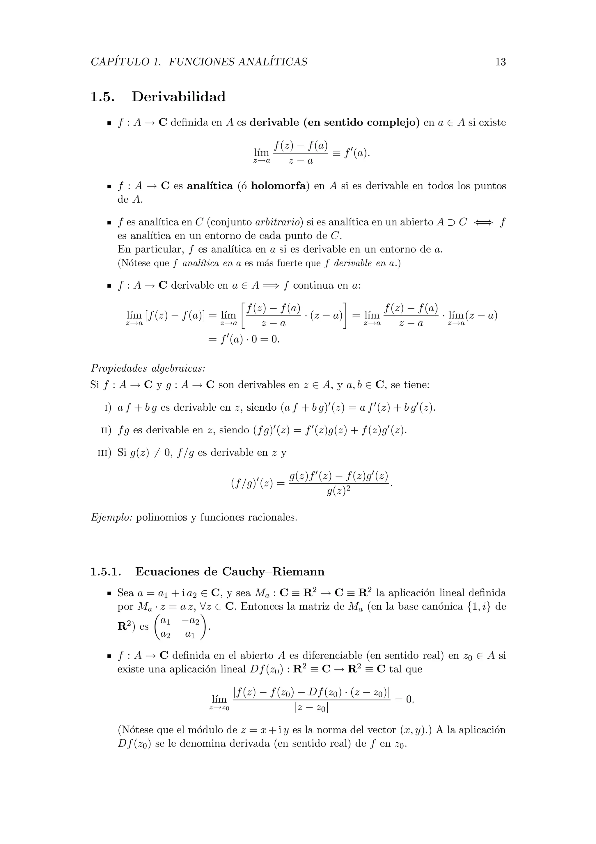 CAP´ITULO 1. FUNCIONES ANAL´ITICAS 13
1.5. Derivabilidad
f : A → C deﬁnida en A es derivable (en sentido complejo) en a ∈ A si existe
l´ım
z→a
f(z) − f(a)
z − a
≡ f (a).
f : A → C es anal´ıtica (´o holomorfa) en A si es derivable en todos los puntos
de A.
f es anal´ıtica en C (conjunto arbitrario) si es anal´ıtica en un abierto A ⊃ C ⇐⇒ f
es anal´ıtica en un entorno de cada punto de C.
En particular, f es anal´ıtica en a si es derivable en un entorno de a.
(N´otese que f anal´ıtica en a es m´as fuerte que f derivable en a.)
f : A → C derivable en a ∈ A =⇒ f continua en a:
l´ım
z→a
[f(z) − f(a)] = l´ım
z→a
f(z) − f(a)
z − a
· (z − a) = l´ım
z→a
f(z) − f(a)
z − a
· l´ım
z→a
(z − a)
= f (a) · 0 = 0.
Propiedades algebraicas:
Si f : A → C y g : A → C son derivables en z ∈ A, y a, b ∈ C, se tiene:
i) a f + b g es derivable en z, siendo (a f + b g) (z) = a f (z) + b g (z).
ii) fg es derivable en z, siendo (fg) (z) = f (z)g(z) + f(z)g (z).
iii) Si g(z) = 0, f/g es derivable en z y
(f/g) (z) =
g(z)f (z) − f(z)g (z)
g(z)2
.
Ejemplo: polinomios y funciones racionales.
1.5.1. Ecuaciones de Cauchy–Riemann
Sea a = a1 + i a2 ∈ C, y sea Ma : C ≡ R2 → C ≡ R2 la aplicaci´on lineal deﬁnida
por Ma · z = a z, ∀z ∈ C. Entonces la matriz de Ma (en la base can´onica {1, i} de
R2) es
a1 −a2
a2 a1
.
f : A → C deﬁnida en el abierto A es diferenciable (en sentido real) en z0 ∈ A si
existe una aplicaci´on lineal Df(z0) : R2 ≡ C → R2 ≡ C tal que
l´ım
z→z0
|f(z) − f(z0) − Df(z0) · (z − z0)|
|z − z0|
= 0.
(N´otese que el m´odulo de z = x+i y es la norma del vector (x, y).) A la aplicaci´on
Df(z0) se le denomina derivada (en sentido real) de f en z0.
 