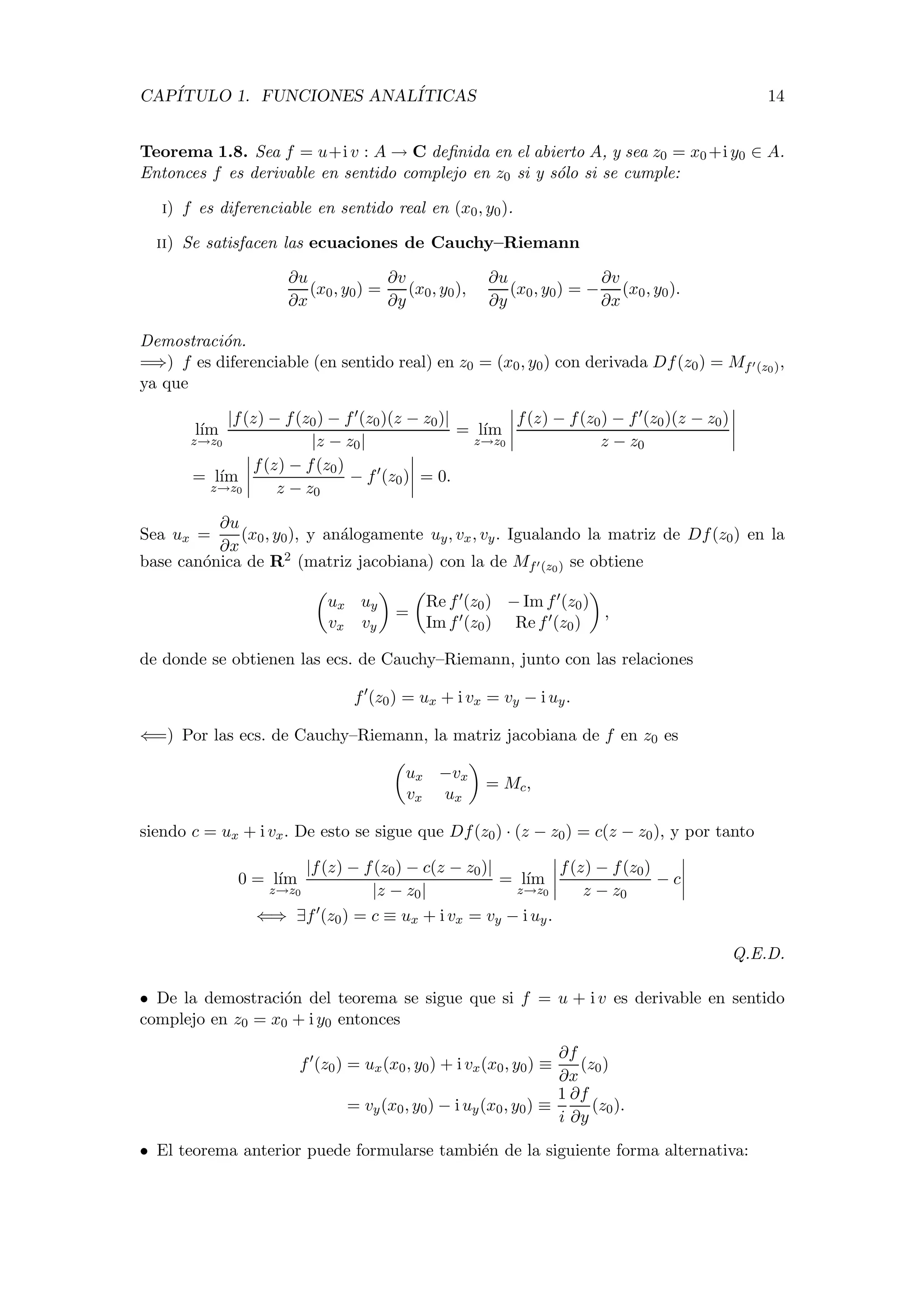 CAP´ITULO 1. FUNCIONES ANAL´ITICAS 14
Teorema 1.8. Sea f = u+i v : A → C deﬁnida en el abierto A, y sea z0 = x0 +i y0 ∈ A.
Entonces f es derivable en sentido complejo en z0 si y s´olo si se cumple:
i) f es diferenciable en sentido real en (x0, y0).
ii) Se satisfacen las ecuaciones de Cauchy–Riemann
∂u
∂x
(x0, y0) =
∂v
∂y
(x0, y0),
∂u
∂y
(x0, y0) = −
∂v
∂x
(x0, y0).
Demostraci´on.
=⇒) f es diferenciable (en sentido real) en z0 = (x0, y0) con derivada Df(z0) = Mf (z0),
ya que
l´ım
z→z0
|f(z) − f(z0) − f (z0)(z − z0)|
|z − z0|
= l´ım
z→z0
f(z) − f(z0) − f (z0)(z − z0)
z − z0
= l´ım
z→z0
f(z) − f(z0)
z − z0
− f (z0) = 0.
Sea ux =
∂u
∂x
(x0, y0), y an´alogamente uy, vx, vy. Igualando la matriz de Df(z0) en la
base can´onica de R2 (matriz jacobiana) con la de Mf (z0) se obtiene
ux uy
vx vy
=
Re f (z0) − Im f (z0)
Im f (z0) Re f (z0)
,
de donde se obtienen las ecs. de Cauchy–Riemann, junto con las relaciones
f (z0) = ux + i vx = vy − i uy.
⇐=) Por las ecs. de Cauchy–Riemann, la matriz jacobiana de f en z0 es
ux −vx
vx ux
= Mc,
siendo c = ux + i vx. De esto se sigue que Df(z0) · (z − z0) = c(z − z0), y por tanto
0 = l´ım
z→z0
|f(z) − f(z0) − c(z − z0)|
|z − z0|
= l´ım
z→z0
f(z) − f(z0)
z − z0
− c
⇐⇒ ∃f (z0) = c ≡ ux + i vx = vy − i uy.
Q.E.D.
• De la demostraci´on del teorema se sigue que si f = u + i v es derivable en sentido
complejo en z0 = x0 + i y0 entonces
f (z0) = ux(x0, y0) + i vx(x0, y0) ≡
∂f
∂x
(z0)
= vy(x0, y0) − i uy(x0, y0) ≡
1
i
∂f
∂y
(z0).
• El teorema anterior puede formularse tambi´en de la siguiente forma alternativa:
 