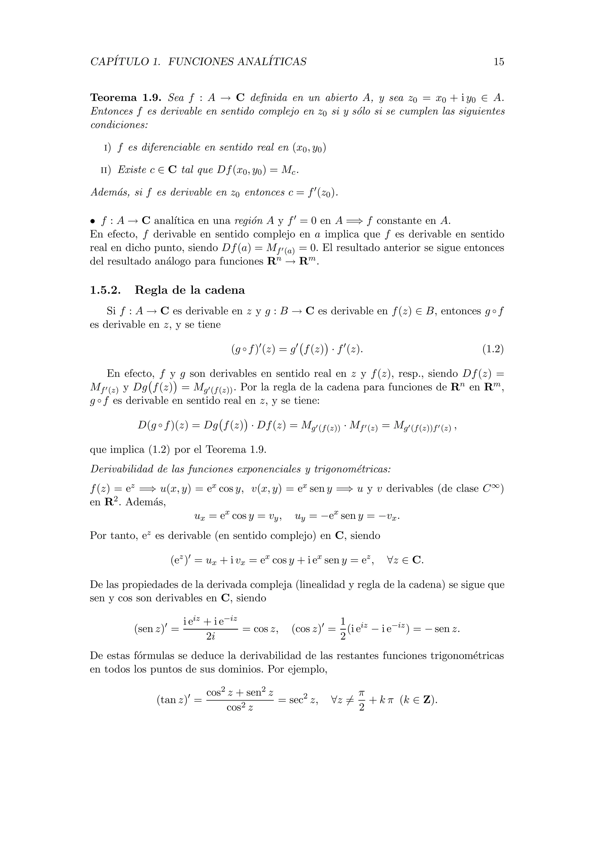 CAP´ITULO 1. FUNCIONES ANAL´ITICAS 15
Teorema 1.9. Sea f : A → C deﬁnida en un abierto A, y sea z0 = x0 + i y0 ∈ A.
Entonces f es derivable en sentido complejo en z0 si y s´olo si se cumplen las siguientes
condiciones:
i) f es diferenciable en sentido real en (x0, y0)
ii) Existe c ∈ C tal que Df(x0, y0) = Mc.
Adem´as, si f es derivable en z0 entonces c = f (z0).
• f : A → C anal´ıtica en una regi´on A y f = 0 en A =⇒ f constante en A.
En efecto, f derivable en sentido complejo en a implica que f es derivable en sentido
real en dicho punto, siendo Df(a) = Mf (a) = 0. El resultado anterior se sigue entonces
del resultado an´alogo para funciones Rn → Rm.
1.5.2. Regla de la cadena
Si f : A → C es derivable en z y g : B → C es derivable en f(z) ∈ B, entonces g ◦ f
es derivable en z, y se tiene
(g ◦ f) (z) = g f(z) · f (z). (1.2)
En efecto, f y g son derivables en sentido real en z y f(z), resp., siendo Df(z) =
Mf (z) y Dg f(z) = Mg (f(z)). Por la regla de la cadena para funciones de Rn en Rm,
g ◦ f es derivable en sentido real en z, y se tiene:
D(g ◦ f)(z) = Dg f(z) · Df(z) = Mg (f(z)) · Mf (z) = Mg (f(z))f (z) ,
que implica (1.2) por el Teorema 1.9.
Derivabilidad de las funciones exponenciales y trigonom´etricas:
f(z) = ez =⇒ u(x, y) = ex cos y, v(x, y) = ex sen y =⇒ u y v derivables (de clase C∞)
en R2. Adem´as,
ux = ex
cos y = vy, uy = −ex
sen y = −vx.
Por tanto, ez es derivable (en sentido complejo) en C, siendo
(ez
) = ux + i vx = ex
cos y + i ex
sen y = ez
, ∀z ∈ C.
De las propiedades de la derivada compleja (linealidad y regla de la cadena) se sigue que
sen y cos son derivables en C, siendo
(sen z) =
i eiz + i e−iz
2i
= cos z, (cos z) =
1
2
(i eiz
− i e−iz
) = − sen z.
De estas f´ormulas se deduce la derivabilidad de las restantes funciones trigonom´etricas
en todos los puntos de sus dominios. Por ejemplo,
(tan z) =
cos2 z + sen2 z
cos2 z
= sec2
z, ∀z =
π
2
+ k π (k ∈ Z).
 