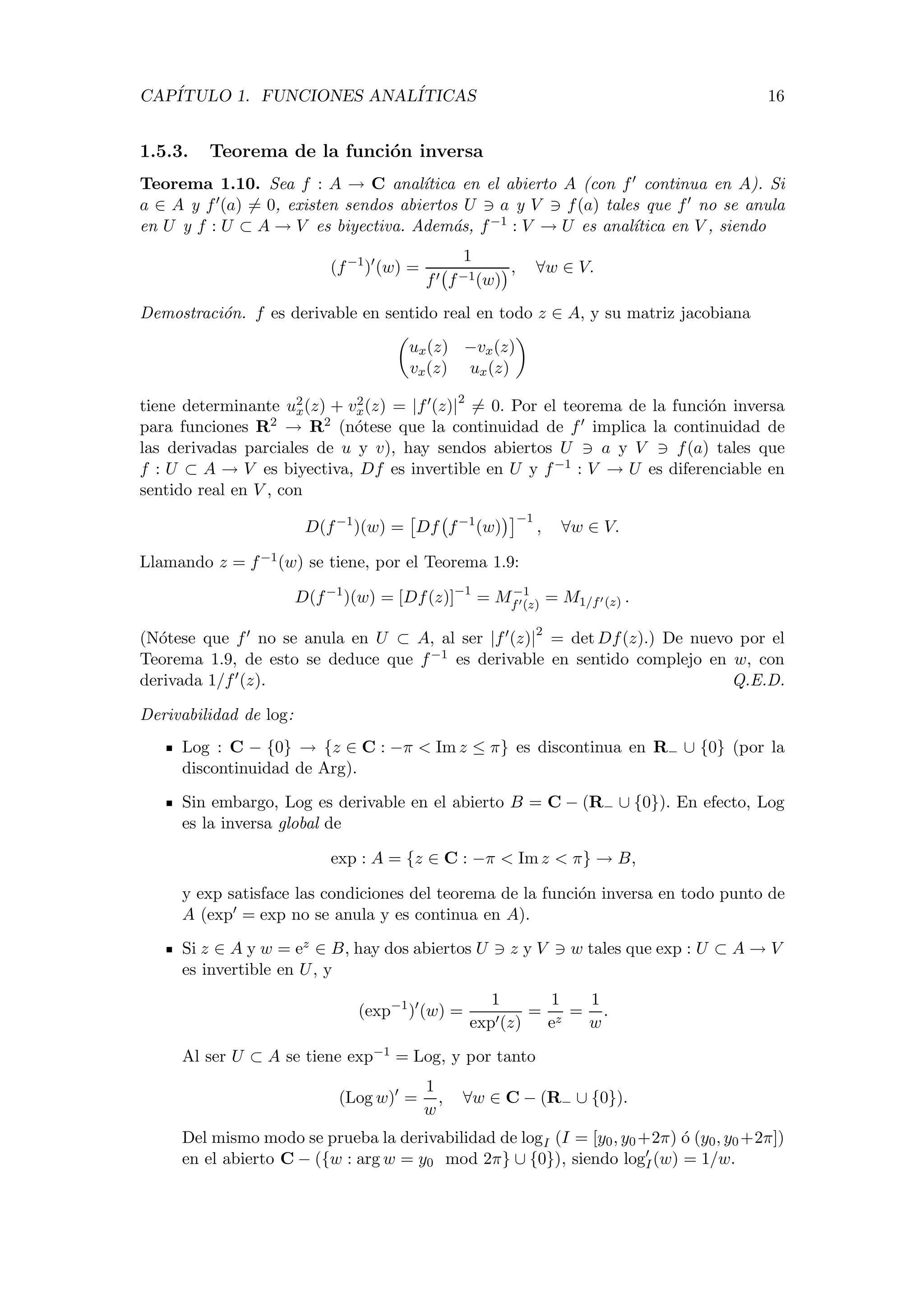 CAP´ITULO 1. FUNCIONES ANAL´ITICAS 16
1.5.3. Teorema de la funci´on inversa
Teorema 1.10. Sea f : A → C anal´ıtica en el abierto A (con f continua en A). Si
a ∈ A y f (a) = 0, existen sendos abiertos U a y V f(a) tales que f no se anula
en U y f : U ⊂ A → V es biyectiva. Adem´as, f−1 : V → U es anal´ıtica en V , siendo
(f−1
) (w) =
1
f f−1(w)
, ∀w ∈ V.
Demostraci´on. f es derivable en sentido real en todo z ∈ A, y su matriz jacobiana
ux(z) −vx(z)
vx(z) ux(z)
tiene determinante u2
x(z) + v2
x(z) = |f (z)|2
= 0. Por el teorema de la funci´on inversa
para funciones R2 → R2 (n´otese que la continuidad de f implica la continuidad de
las derivadas parciales de u y v), hay sendos abiertos U a y V f(a) tales que
f : U ⊂ A → V es biyectiva, Df es invertible en U y f−1 : V → U es diferenciable en
sentido real en V , con
D(f−1
)(w) = Df f−1
(w)
−1
, ∀w ∈ V.
Llamando z = f−1(w) se tiene, por el Teorema 1.9:
D(f−1
)(w) = [Df(z)]−1
= M−1
f (z) = M1/f (z) .
(N´otese que f no se anula en U ⊂ A, al ser |f (z)|2
= det Df(z).) De nuevo por el
Teorema 1.9, de esto se deduce que f−1 es derivable en sentido complejo en w, con
derivada 1/f (z). Q.E.D.
Derivabilidad de log:
Log : C − {0} → {z ∈ C : −π < Im z ≤ π} es discontinua en R− ∪ {0} (por la
discontinuidad de Arg).
Sin embargo, Log es derivable en el abierto B = C − (R− ∪ {0}). En efecto, Log
es la inversa global de
exp : A = {z ∈ C : −π < Im z < π} → B,
y exp satisface las condiciones del teorema de la funci´on inversa en todo punto de
A (exp = exp no se anula y es continua en A).
Si z ∈ A y w = ez ∈ B, hay dos abiertos U z y V w tales que exp : U ⊂ A → V
es invertible en U, y
(exp−1
) (w) =
1
exp (z)
=
1
ez
=
1
w
.
Al ser U ⊂ A se tiene exp−1 = Log, y por tanto
(Log w) =
1
w
, ∀w ∈ C − (R− ∪ {0}).
Del mismo modo se prueba la derivabilidad de logI (I = [y0, y0+2π) ´o (y0, y0+2π])
en el abierto C − ({w : arg w = y0 mod 2π} ∪ {0}), siendo logI(w) = 1/w.
 