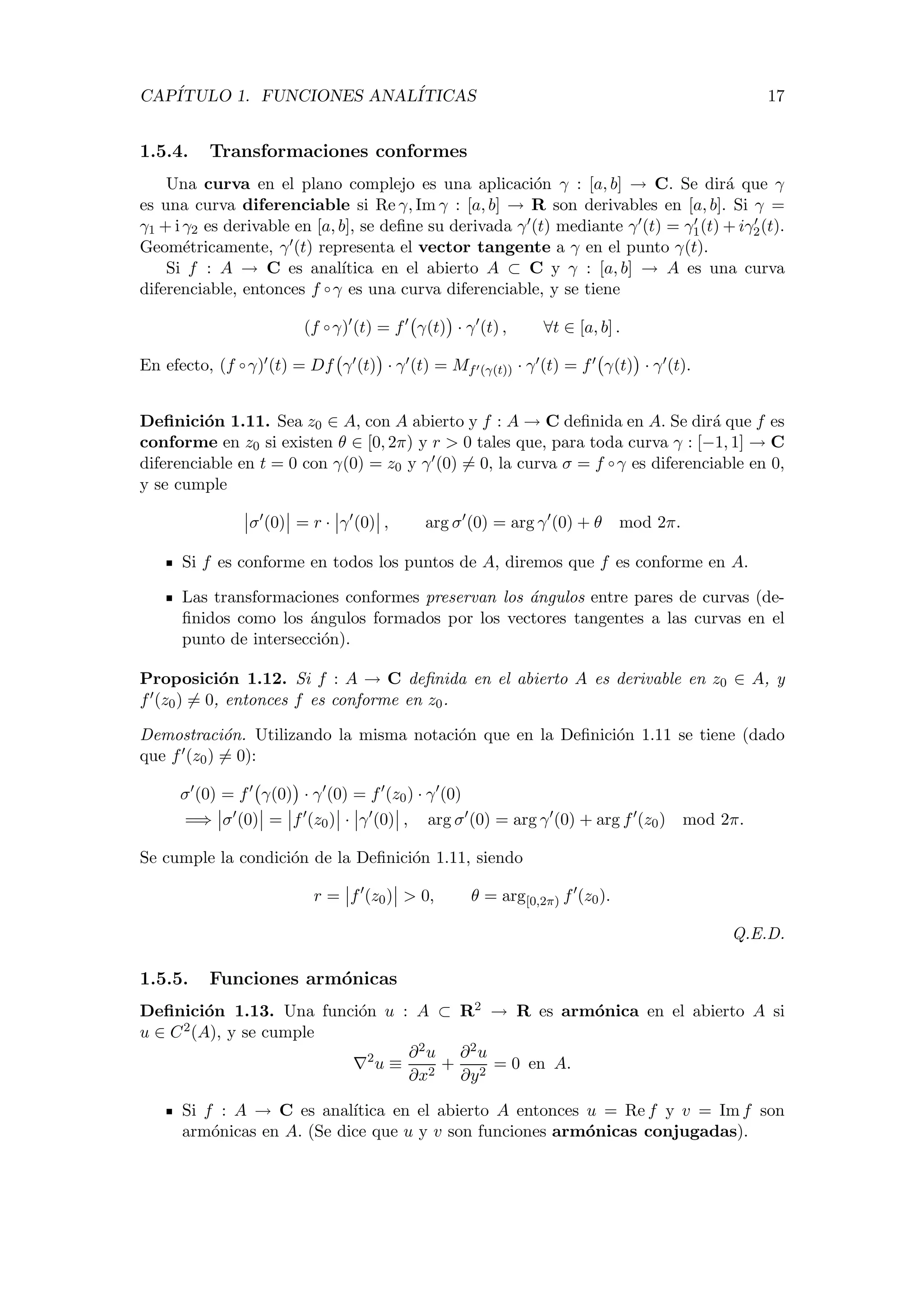 CAP´ITULO 1. FUNCIONES ANAL´ITICAS 17
1.5.4. Transformaciones conformes
Una curva en el plano complejo es una aplicaci´on γ : [a, b] → C. Se dir´a que γ
es una curva diferenciable si Re γ, Im γ : [a, b] → R son derivables en [a, b]. Si γ =
γ1 + i γ2 es derivable en [a, b], se deﬁne su derivada γ (t) mediante γ (t) = γ1(t) + iγ2(t).
Geom´etricamente, γ (t) representa el vector tangente a γ en el punto γ(t).
Si f : A → C es anal´ıtica en el abierto A ⊂ C y γ : [a, b] → A es una curva
diferenciable, entonces f ◦ γ es una curva diferenciable, y se tiene
(f ◦ γ) (t) = f γ(t) · γ (t) , ∀t ∈ [a, b] .
En efecto, (f ◦ γ) (t) = Df γ (t) · γ (t) = Mf (γ(t)) · γ (t) = f γ(t) · γ (t).
Deﬁnici´on 1.11. Sea z0 ∈ A, con A abierto y f : A → C deﬁnida en A. Se dir´a que f es
conforme en z0 si existen θ ∈ [0, 2π) y r > 0 tales que, para toda curva γ : [−1, 1] → C
diferenciable en t = 0 con γ(0) = z0 y γ (0) = 0, la curva σ = f ◦ γ es diferenciable en 0,
y se cumple
σ (0) = r · γ (0) , arg σ (0) = arg γ (0) + θ mod 2π.
Si f es conforme en todos los puntos de A, diremos que f es conforme en A.
Las transformaciones conformes preservan los ´angulos entre pares de curvas (de-
ﬁnidos como los ´angulos formados por los vectores tangentes a las curvas en el
punto de intersecci´on).
Proposici´on 1.12. Si f : A → C deﬁnida en el abierto A es derivable en z0 ∈ A, y
f (z0) = 0, entonces f es conforme en z0.
Demostraci´on. Utilizando la misma notaci´on que en la Deﬁnici´on 1.11 se tiene (dado
que f (z0) = 0):
σ (0) = f γ(0) · γ (0) = f (z0) · γ (0)
=⇒ σ (0) = f (z0) · γ (0) , arg σ (0) = arg γ (0) + arg f (z0) mod 2π.
Se cumple la condici´on de la Deﬁnici´on 1.11, siendo
r = f (z0) > 0, θ = arg[0,2π) f (z0).
Q.E.D.
1.5.5. Funciones arm´onicas
Deﬁnici´on 1.13. Una funci´on u : A ⊂ R2 → R es arm´onica en el abierto A si
u ∈ C2(A), y se cumple
2
u ≡
∂2u
∂x2
+
∂2u
∂y2
= 0 en A.
Si f : A → C es anal´ıtica en el abierto A entonces u = Re f y v = Im f son
arm´onicas en A. (Se dice que u y v son funciones arm´onicas conjugadas).
 