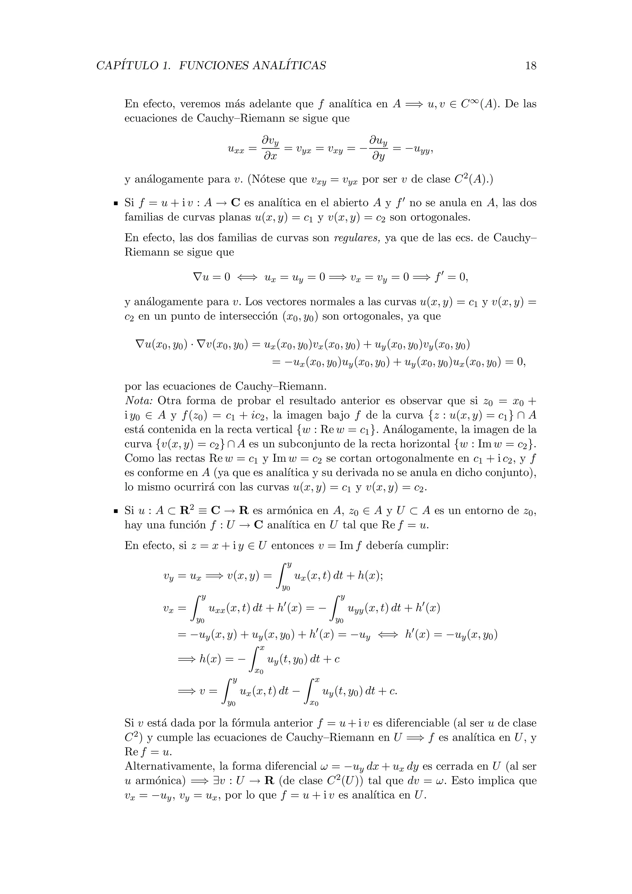 CAP´ITULO 1. FUNCIONES ANAL´ITICAS 18
En efecto, veremos m´as adelante que f anal´ıtica en A =⇒ u, v ∈ C∞(A). De las
ecuaciones de Cauchy–Riemann se sigue que
uxx =
∂vy
∂x
= vyx = vxy = −
∂uy
∂y
= −uyy,
y an´alogamente para v. (N´otese que vxy = vyx por ser v de clase C2(A).)
Si f = u + i v : A → C es anal´ıtica en el abierto A y f no se anula en A, las dos
familias de curvas planas u(x, y) = c1 y v(x, y) = c2 son ortogonales.
En efecto, las dos familias de curvas son regulares, ya que de las ecs. de Cauchy–
Riemann se sigue que
u = 0 ⇐⇒ ux = uy = 0 =⇒ vx = vy = 0 =⇒ f = 0,
y an´alogamente para v. Los vectores normales a las curvas u(x, y) = c1 y v(x, y) =
c2 en un punto de intersecci´on (x0, y0) son ortogonales, ya que
u(x0, y0) · v(x0, y0) = ux(x0, y0)vx(x0, y0) + uy(x0, y0)vy(x0, y0)
= −ux(x0, y0)uy(x0, y0) + uy(x0, y0)ux(x0, y0) = 0,
por las ecuaciones de Cauchy–Riemann.
Nota: Otra forma de probar el resultado anterior es observar que si z0 = x0 +
i y0 ∈ A y f(z0) = c1 + ic2, la imagen bajo f de la curva {z : u(x, y) = c1} ∩ A
est´a contenida en la recta vertical {w : Re w = c1}. An´alogamente, la imagen de la
curva {v(x, y) = c2} ∩ A es un subconjunto de la recta horizontal {w : Im w = c2}.
Como las rectas Re w = c1 y Im w = c2 se cortan ortogonalmente en c1 + i c2, y f
es conforme en A (ya que es anal´ıtica y su derivada no se anula en dicho conjunto),
lo mismo ocurrir´a con las curvas u(x, y) = c1 y v(x, y) = c2.
Si u : A ⊂ R2 ≡ C → R es arm´onica en A, z0 ∈ A y U ⊂ A es un entorno de z0,
hay una funci´on f : U → C anal´ıtica en U tal que Re f = u.
En efecto, si z = x + i y ∈ U entonces v = Im f deber´ıa cumplir:
vy = ux =⇒ v(x, y) =
y
y0
ux(x, t) dt + h(x);
vx =
y
y0
uxx(x, t) dt + h (x) = −
y
y0
uyy(x, t) dt + h (x)
= −uy(x, y) + uy(x, y0) + h (x) = −uy ⇐⇒ h (x) = −uy(x, y0)
=⇒ h(x) = −
x
x0
uy(t, y0) dt + c
=⇒ v =
y
y0
ux(x, t) dt −
x
x0
uy(t, y0) dt + c.
Si v est´a dada por la f´ormula anterior f = u + i v es diferenciable (al ser u de clase
C2) y cumple las ecuaciones de Cauchy–Riemann en U =⇒ f es anal´ıtica en U, y
Re f = u.
Alternativamente, la forma diferencial ω = −uy dx + ux dy es cerrada en U (al ser
u arm´onica) =⇒ ∃v : U → R (de clase C2(U)) tal que dv = ω. Esto implica que
vx = −uy, vy = ux, por lo que f = u + i v es anal´ıtica en U.
 