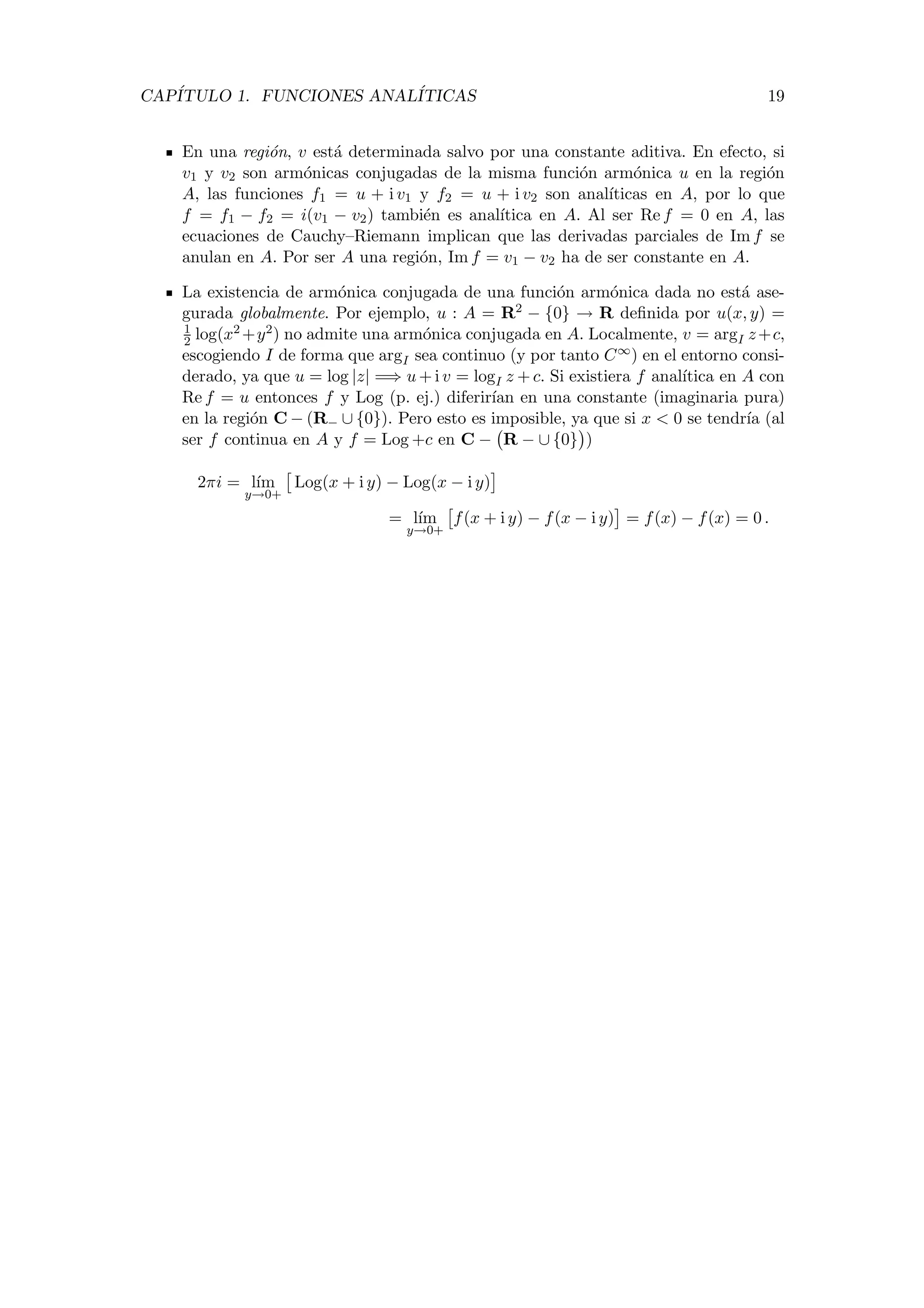 CAP´ITULO 1. FUNCIONES ANAL´ITICAS 19
En una regi´on, v est´a determinada salvo por una constante aditiva. En efecto, si
v1 y v2 son arm´onicas conjugadas de la misma funci´on arm´onica u en la regi´on
A, las funciones f1 = u + i v1 y f2 = u + i v2 son anal´ıticas en A, por lo que
f = f1 − f2 = i(v1 − v2) tambi´en es anal´ıtica en A. Al ser Re f = 0 en A, las
ecuaciones de Cauchy–Riemann implican que las derivadas parciales de Im f se
anulan en A. Por ser A una regi´on, Im f = v1 − v2 ha de ser constante en A.
La existencia de arm´onica conjugada de una funci´on arm´onica dada no est´a ase-
gurada globalmente. Por ejemplo, u : A = R2 − {0} → R deﬁnida por u(x, y) =
1
2 log(x2 +y2) no admite una arm´onica conjugada en A. Localmente, v = argI z+c,
escogiendo I de forma que argI sea continuo (y por tanto C∞) en el entorno consi-
derado, ya que u = log |z| =⇒ u + i v = logI z + c. Si existiera f anal´ıtica en A con
Re f = u entonces f y Log (p. ej.) diferir´ıan en una constante (imaginaria pura)
en la regi´on C − (R− ∪ {0}). Pero esto es imposible, ya que si x < 0 se tendr´ıa (al
ser f continua en A y f = Log +c en C − R − ∪ {0} )
2πi = l´ım
y→0+
Log(x + i y) − Log(x − i y)
= l´ım
y→0+
f(x + i y) − f(x − i y) = f(x) − f(x) = 0 .
 