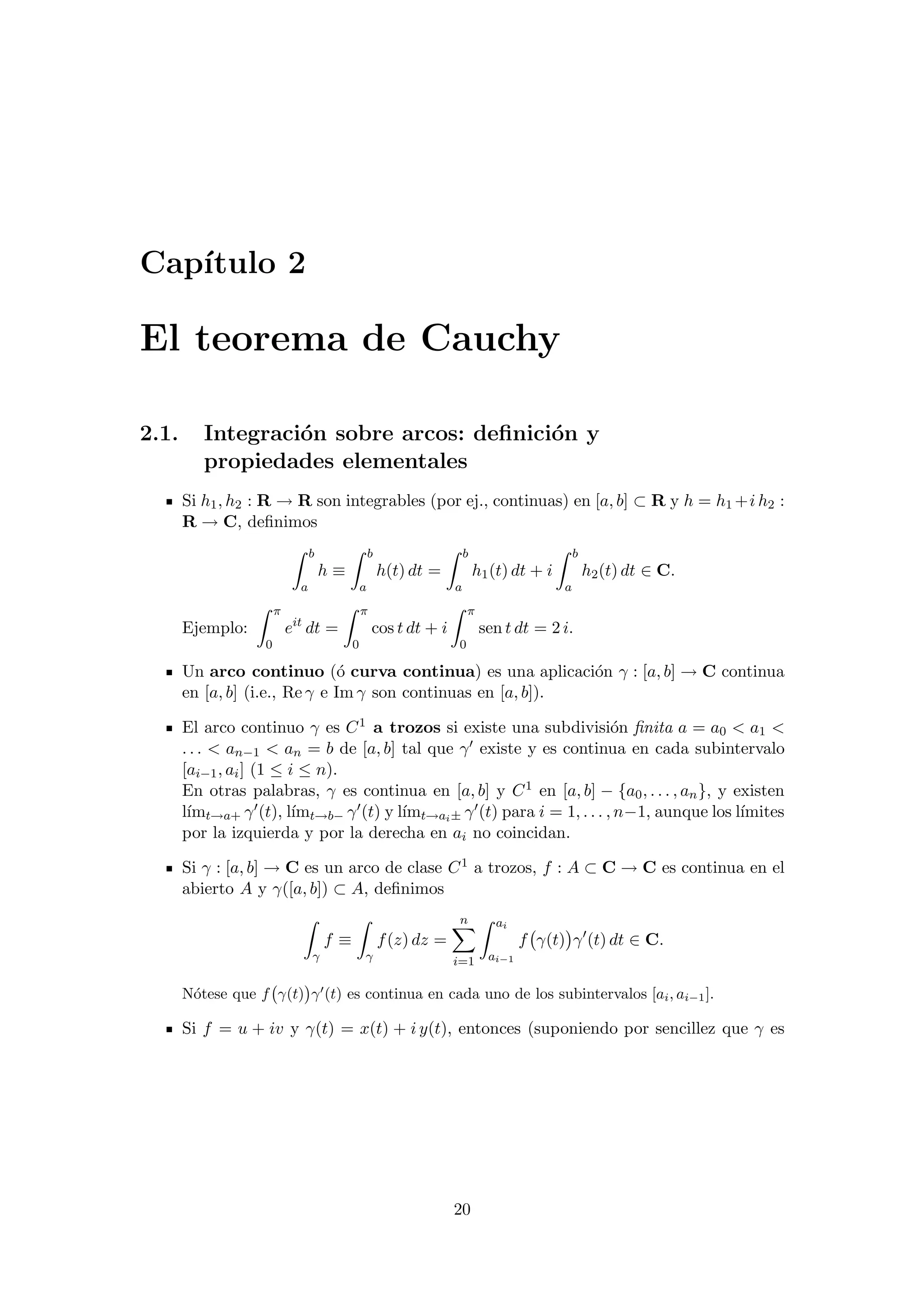 Cap´ıtulo 2
El teorema de Cauchy
2.1. Integraci´on sobre arcos: deﬁnici´on y
propiedades elementales
Si h1, h2 : R → R son integrables (por ej., continuas) en [a, b] ⊂ R y h = h1 +i h2 :
R → C, deﬁnimos
b
a
h ≡
b
a
h(t) dt =
b
a
h1(t) dt + i
b
a
h2(t) dt ∈ C.
Ejemplo:
π
0
eit
dt =
π
0
cos t dt + i
π
0
sen t dt = 2 i.
Un arco continuo (´o curva continua) es una aplicaci´on γ : [a, b] → C continua
en [a, b] (i.e., Re γ e Im γ son continuas en [a, b]).
El arco continuo γ es C1 a trozos si existe una subdivisi´on ﬁnita a = a0 < a1 <
. . . < an−1 < an = b de [a, b] tal que γ existe y es continua en cada subintervalo
[ai−1, ai] (1 ≤ i ≤ n).
En otras palabras, γ es continua en [a, b] y C1 en [a, b] − {a0, . . . , an}, y existen
l´ımt→a+ γ (t), l´ımt→b− γ (t) y l´ımt→ai± γ (t) para i = 1, . . . , n−1, aunque los l´ımites
por la izquierda y por la derecha en ai no coincidan.
Si γ : [a, b] → C es un arco de clase C1 a trozos, f : A ⊂ C → C es continua en el
abierto A y γ([a, b]) ⊂ A, deﬁnimos
γ
f ≡
γ
f(z) dz =
n
i=1
ai
ai−1
f γ(t) γ (t) dt ∈ C.
N´otese que f γ(t) γ (t) es continua en cada uno de los subintervalos [ai, ai−1].
Si f = u + iv y γ(t) = x(t) + i y(t), entonces (suponiendo por sencillez que γ es
20
 