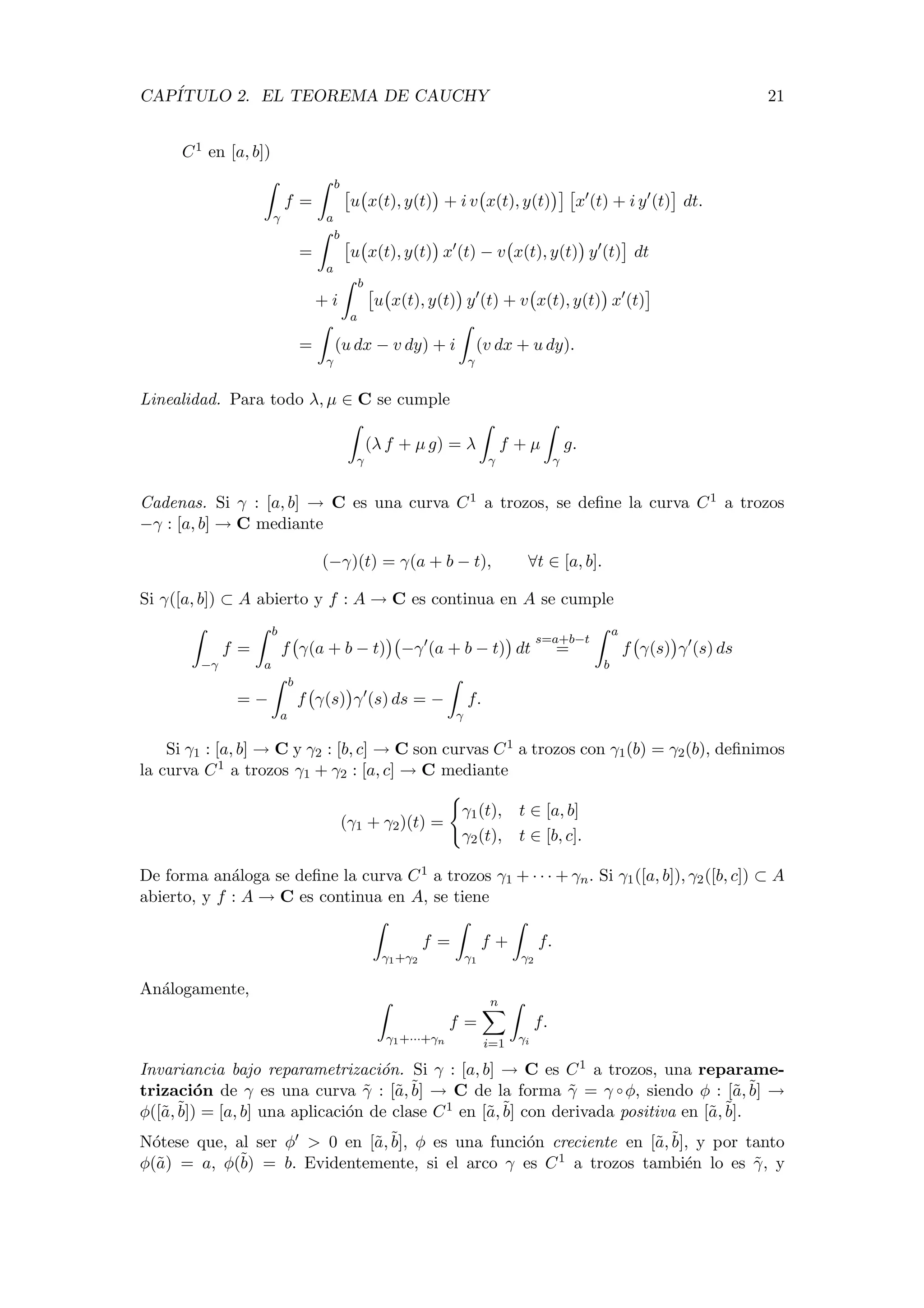 CAP´ITULO 2. EL TEOREMA DE CAUCHY 21
C1 en [a, b])
γ
f =
b
a
u x(t), y(t) + i v x(t), y(t) x (t) + i y (t) dt.
=
b
a
u x(t), y(t) x (t) − v x(t), y(t) y (t) dt
+ i
b
a
u x(t), y(t) y (t) + v x(t), y(t) x (t)
=
γ
(u dx − v dy) + i
γ
(v dx + u dy).
Linealidad. Para todo λ, µ ∈ C se cumple
γ
(λ f + µ g) = λ
γ
f + µ
γ
g.
Cadenas. Si γ : [a, b] → C es una curva C1 a trozos, se deﬁne la curva C1 a trozos
−γ : [a, b] → C mediante
(−γ)(t) = γ(a + b − t), ∀t ∈ [a, b].
Si γ([a, b]) ⊂ A abierto y f : A → C es continua en A se cumple
−γ
f =
b
a
f γ(a + b − t) −γ (a + b − t) dt
s=a+b−t
=
a
b
f γ(s) γ (s) ds
= −
b
a
f γ(s) γ (s) ds = −
γ
f.
Si γ1 : [a, b] → C y γ2 : [b, c] → C son curvas C1 a trozos con γ1(b) = γ2(b), deﬁnimos
la curva C1 a trozos γ1 + γ2 : [a, c] → C mediante
(γ1 + γ2)(t) =
γ1(t), t ∈ [a, b]
γ2(t), t ∈ [b, c].
De forma an´aloga se deﬁne la curva C1 a trozos γ1 + · · · + γn. Si γ1([a, b]), γ2([b, c]) ⊂ A
abierto, y f : A → C es continua en A, se tiene
γ1+γ2
f =
γ1
f +
γ2
f.
An´alogamente,
γ1+···+γn
f =
n
i=1 γi
f.
Invariancia bajo reparametrizaci´on. Si γ : [a, b] → C es C1 a trozos, una reparame-
trizaci´on de γ es una curva ˜γ : [˜a,˜b] → C de la forma ˜γ = γ ◦ φ, siendo φ : [˜a,˜b] →
φ([˜a,˜b]) = [a, b] una aplicaci´on de clase C1 en [˜a,˜b] con derivada positiva en [˜a,˜b].
N´otese que, al ser φ > 0 en [˜a,˜b], φ es una funci´on creciente en [˜a,˜b], y por tanto
φ(˜a) = a, φ(˜b) = b. Evidentemente, si el arco γ es C1 a trozos tambi´en lo es ˜γ, y
 