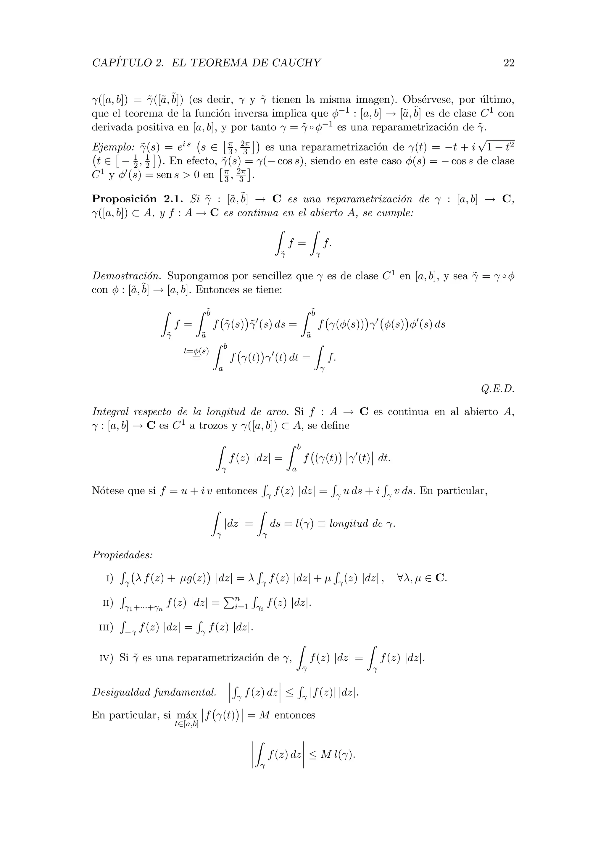 CAP´ITULO 2. EL TEOREMA DE CAUCHY 22
γ([a, b]) = ˜γ([˜a,˜b]) (es decir, γ y ˜γ tienen la misma imagen). Obs´ervese, por ´ultimo,
que el teorema de la funci´on inversa implica que φ−1 : [a, b] → [˜a,˜b] es de clase C1 con
derivada positiva en [a, b], y por tanto γ = ˜γ ◦ φ−1 es una reparametrizaci´on de ˜γ.
Ejemplo: ˜γ(s) = ei s s ∈ π
3 , 2π
3 es una reparametrizaci´on de γ(t) = −t + i
√
1 − t2
t ∈ − 1
2, 1
2 . En efecto, ˜γ(s) = γ(− cos s), siendo en este caso φ(s) = − cos s de clase
C1 y φ (s) = sen s > 0 en π
3 , 2π
3 .
Proposici´on 2.1. Si ˜γ : [˜a,˜b] → C es una reparametrizaci´on de γ : [a, b] → C,
γ([a, b]) ⊂ A, y f : A → C es continua en el abierto A, se cumple:
˜γ
f =
γ
f.
Demostraci´on. Supongamos por sencillez que γ es de clase C1 en [a, b], y sea ˜γ = γ ◦ φ
con φ : [˜a,˜b] → [a, b]. Entonces se tiene:
˜γ
f =
˜b
˜a
f ˜γ(s) ˜γ (s) ds =
˜b
˜a
f γ(φ(s)) γ φ(s) φ (s) ds
t=φ(s)
=
b
a
f γ(t) γ (t) dt =
γ
f.
Q.E.D.
Integral respecto de la longitud de arco. Si f : A → C es continua en al abierto A,
γ : [a, b] → C es C1 a trozos y γ([a, b]) ⊂ A, se deﬁne
γ
f(z) |dz| =
b
a
f (γ(t) γ (t) dt.
N´otese que si f = u + i v entonces γ f(z) |dz| = γ u ds + i γ v ds. En particular,
γ
|dz| =
γ
ds = l(γ) ≡ longitud de γ.
Propiedades:
i) γ λ f(z) + µg(z) |dz| = λ γ f(z) |dz| + µ γ(z) |dz| , ∀λ, µ ∈ C.
ii) γ1+···+γn
f(z) |dz| = n
i=1 γi
f(z) |dz|.
iii) −γ f(z) |dz| = γ f(z) |dz|.
iv) Si ˜γ es una reparametrizaci´on de γ,
˜γ
f(z) |dz| =
γ
f(z) |dz|.
Desigualdad fundamental. γ f(z) dz ≤ γ |f(z)| |dz|.
En particular, si m´ax
t∈[a,b]
f γ(t) = M entonces
γ
f(z) dz ≤ M l(γ).
 