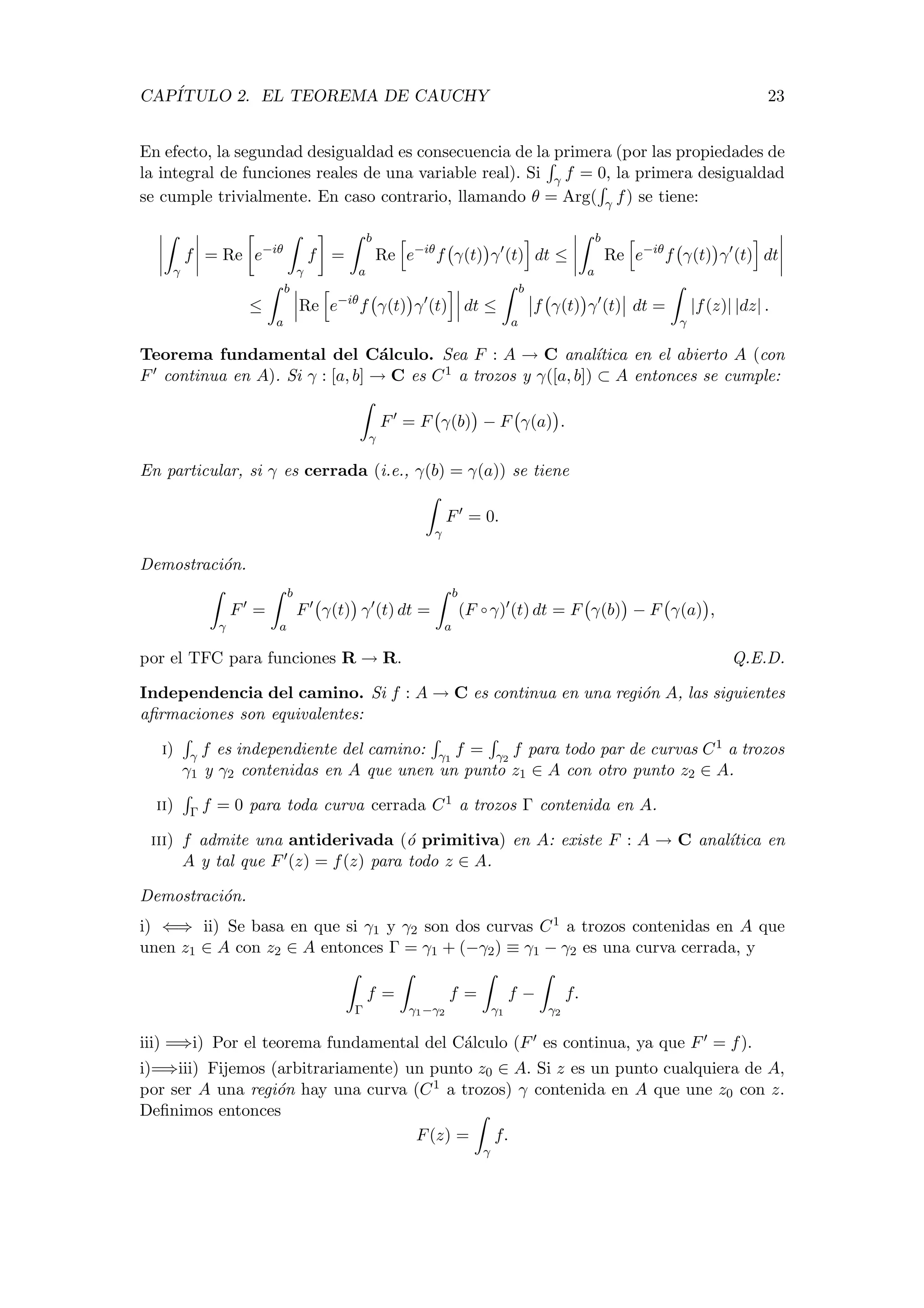 CAP´ITULO 2. EL TEOREMA DE CAUCHY 23
En efecto, la segundad desigualdad es consecuencia de la primera (por las propiedades de
la integral de funciones reales de una variable real). Si γ f = 0, la primera desigualdad
se cumple trivialmente. En caso contrario, llamando θ = Arg( γ f) se tiene:
γ
f = Re e−iθ
γ
f =
b
a
Re e−iθ
f γ(t) γ (t) dt ≤
b
a
Re e−iθ
f γ(t) γ (t) dt
≤
b
a
Re e−iθ
f γ(t) γ (t) dt ≤
b
a
f γ(t) γ (t) dt =
γ
|f(z)| |dz| .
Teorema fundamental del C´alculo. Sea F : A → C anal´ıtica en el abierto A (con
F continua en A). Si γ : [a, b] → C es C1 a trozos y γ([a, b]) ⊂ A entonces se cumple:
γ
F = F γ(b) − F γ(a) .
En particular, si γ es cerrada (i.e., γ(b) = γ(a)) se tiene
γ
F = 0.
Demostraci´on.
γ
F =
b
a
F γ(t) γ (t) dt =
b
a
(F ◦ γ) (t) dt = F γ(b) − F γ(a) ,
por el TFC para funciones R → R. Q.E.D.
Independencia del camino. Si f : A → C es continua en una regi´on A, las siguientes
aﬁrmaciones son equivalentes:
i) γ f es independiente del camino: γ1
f = γ2
f para todo par de curvas C1 a trozos
γ1 y γ2 contenidas en A que unen un punto z1 ∈ A con otro punto z2 ∈ A.
ii) Γ f = 0 para toda curva cerrada C1 a trozos Γ contenida en A.
iii) f admite una antiderivada (´o primitiva) en A: existe F : A → C anal´ıtica en
A y tal que F (z) = f(z) para todo z ∈ A.
Demostraci´on.
i) ⇐⇒ ii) Se basa en que si γ1 y γ2 son dos curvas C1 a trozos contenidas en A que
unen z1 ∈ A con z2 ∈ A entonces Γ = γ1 + (−γ2) ≡ γ1 − γ2 es una curva cerrada, y
Γ
f =
γ1−γ2
f =
γ1
f −
γ2
f.
iii) =⇒i) Por el teorema fundamental del C´alculo (F es continua, ya que F = f).
i)=⇒iii) Fijemos (arbitrariamente) un punto z0 ∈ A. Si z es un punto cualquiera de A,
por ser A una regi´on hay una curva (C1 a trozos) γ contenida en A que une z0 con z.
Deﬁnimos entonces
F(z) =
γ
f.
 