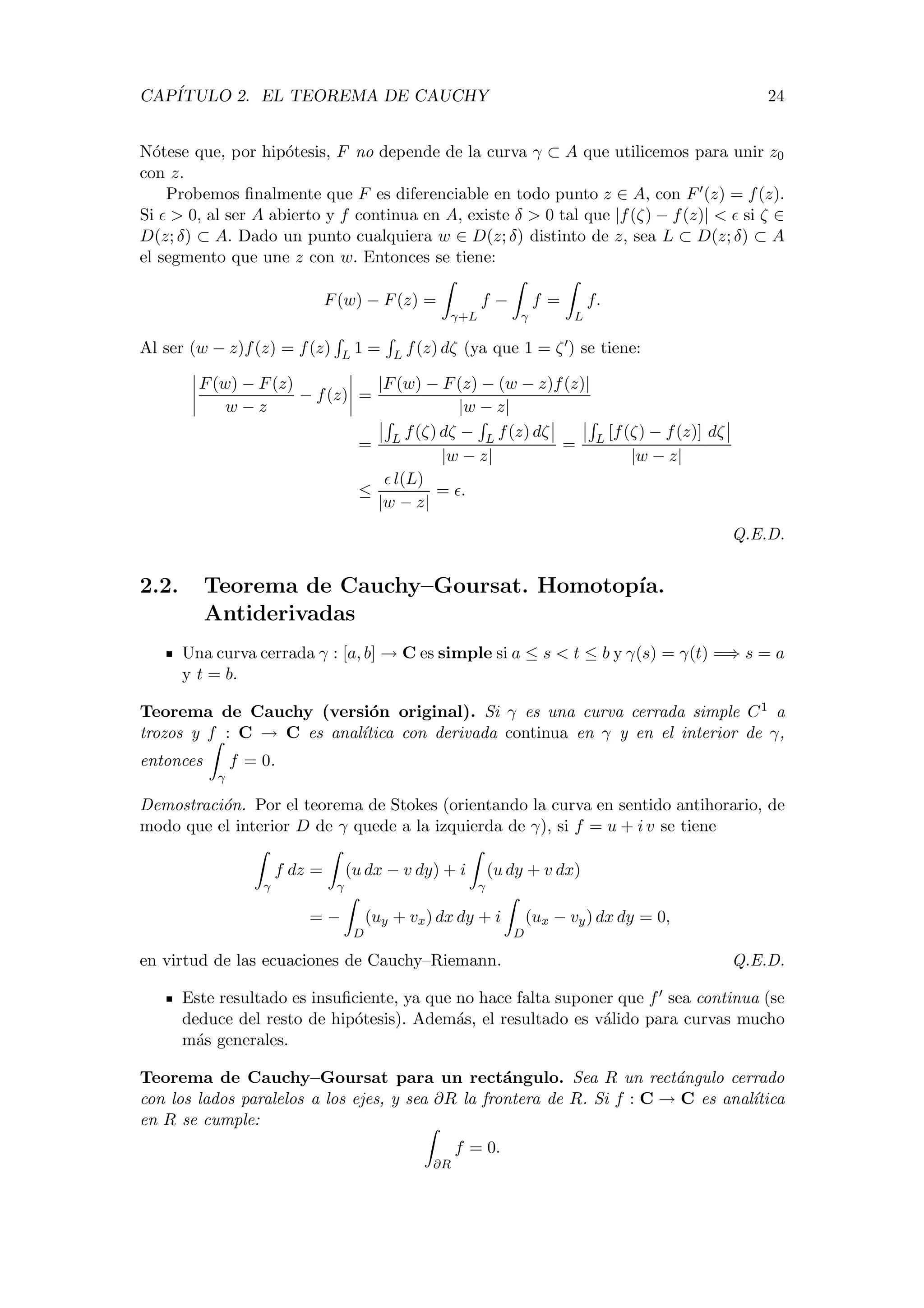 CAP´ITULO 2. EL TEOREMA DE CAUCHY 24
N´otese que, por hip´otesis, F no depende de la curva γ ⊂ A que utilicemos para unir z0
con z.
Probemos ﬁnalmente que F es diferenciable en todo punto z ∈ A, con F (z) = f(z).
Si > 0, al ser A abierto y f continua en A, existe δ > 0 tal que |f(ζ) − f(z)| < si ζ ∈
D(z; δ) ⊂ A. Dado un punto cualquiera w ∈ D(z; δ) distinto de z, sea L ⊂ D(z; δ) ⊂ A
el segmento que une z con w. Entonces se tiene:
F(w) − F(z) =
γ+L
f −
γ
f =
L
f.
Al ser (w − z)f(z) = f(z) L 1 = L f(z) dζ (ya que 1 = ζ ) se tiene:
F(w) − F(z)
w − z
− f(z) =
|F(w) − F(z) − (w − z)f(z)|
|w − z|
= L f(ζ) dζ − L f(z) dζ
|w − z|
= L [f(ζ) − f(z)] dζ
|w − z|
≤
l(L)
|w − z|
= .
Q.E.D.
2.2. Teorema de Cauchy–Goursat. Homotop´ıa.
Antiderivadas
Una curva cerrada γ : [a, b] → C es simple si a ≤ s < t ≤ b y γ(s) = γ(t) =⇒ s = a
y t = b.
Teorema de Cauchy (versi´on original). Si γ es una curva cerrada simple C1 a
trozos y f : C → C es anal´ıtica con derivada continua en γ y en el interior de γ,
entonces
γ
f = 0.
Demostraci´on. Por el teorema de Stokes (orientando la curva en sentido antihorario, de
modo que el interior D de γ quede a la izquierda de γ), si f = u + i v se tiene
γ
f dz =
γ
(u dx − v dy) + i
γ
(u dy + v dx)
= −
D
(uy + vx) dx dy + i
D
(ux − vy) dx dy = 0,
en virtud de las ecuaciones de Cauchy–Riemann. Q.E.D.
Este resultado es insuﬁciente, ya que no hace falta suponer que f sea continua (se
deduce del resto de hip´otesis). Adem´as, el resultado es v´alido para curvas mucho
m´as generales.
Teorema de Cauchy–Goursat para un rect´angulo. Sea R un rect´angulo cerrado
con los lados paralelos a los ejes, y sea ∂R la frontera de R. Si f : C → C es anal´ıtica
en R se cumple:
∂R
f = 0.
 