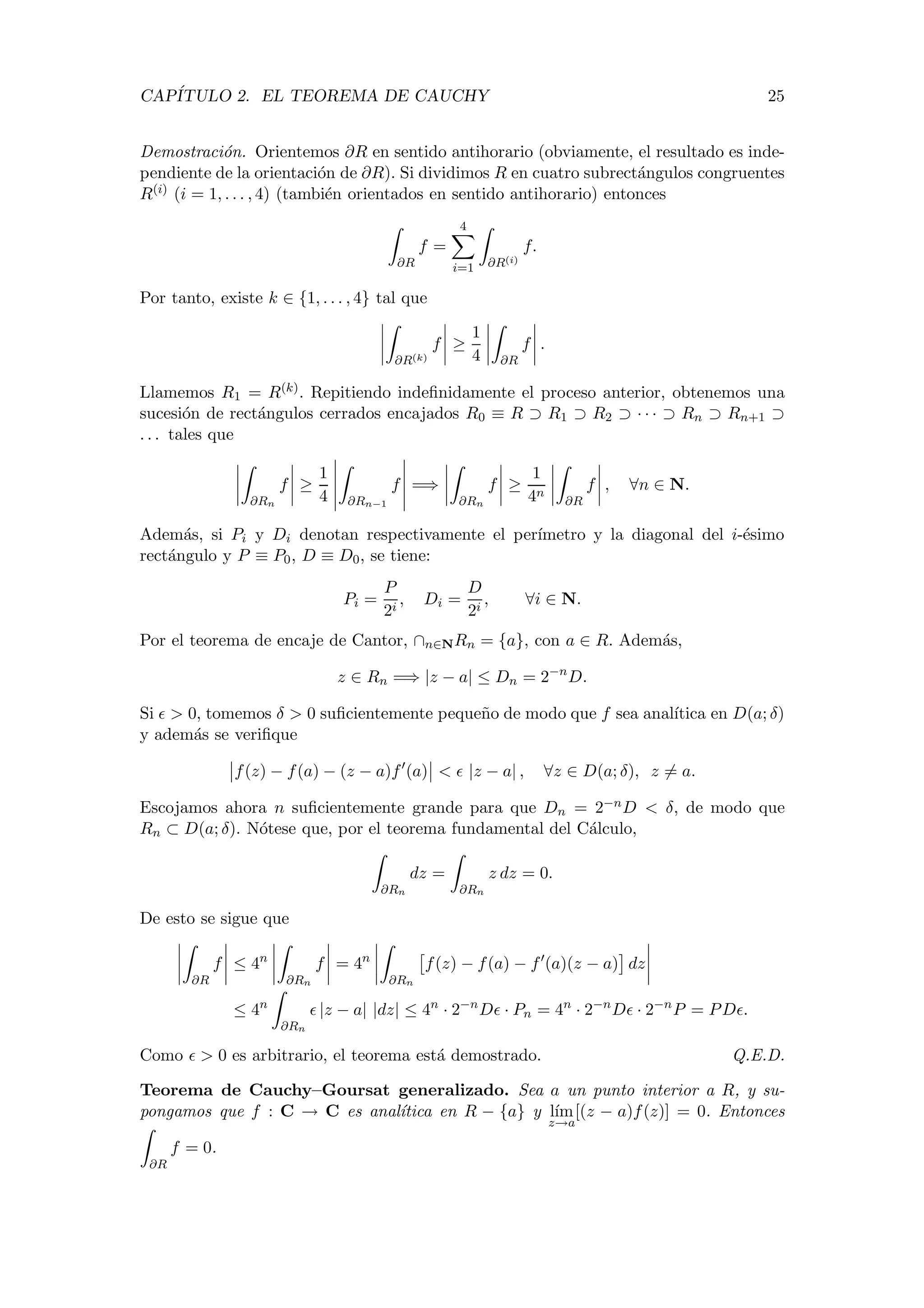 CAP´ITULO 2. EL TEOREMA DE CAUCHY 25
Demostraci´on. Orientemos ∂R en sentido antihorario (obviamente, el resultado es inde-
pendiente de la orientaci´on de ∂R). Si dividimos R en cuatro subrect´angulos congruentes
R(i) (i = 1, . . . , 4) (tambi´en orientados en sentido antihorario) entonces
∂R
f =
4
i=1 ∂R(i)
f.
Por tanto, existe k ∈ {1, . . . , 4} tal que
∂R(k)
f ≥
1
4 ∂R
f .
Llamemos R1 = R(k). Repitiendo indeﬁnidamente el proceso anterior, obtenemos una
sucesi´on de rect´angulos cerrados encajados R0 ≡ R ⊃ R1 ⊃ R2 ⊃ · · · ⊃ Rn ⊃ Rn+1 ⊃
. . . tales que
∂Rn
f ≥
1
4 ∂Rn−1
f =⇒
∂Rn
f ≥
1
4n
∂R
f , ∀n ∈ N.
Adem´as, si Pi y Di denotan respectivamente el per´ımetro y la diagonal del i-´esimo
rect´angulo y P ≡ P0, D ≡ D0, se tiene:
Pi =
P
2i
, Di =
D
2i
, ∀i ∈ N.
Por el teorema de encaje de Cantor, ∩n∈NRn = {a}, con a ∈ R. Adem´as,
z ∈ Rn =⇒ |z − a| ≤ Dn = 2−n
D.
Si > 0, tomemos δ > 0 suﬁcientemente peque˜no de modo que f sea anal´ıtica en D(a; δ)
y adem´as se veriﬁque
f(z) − f(a) − (z − a)f (a) < |z − a| , ∀z ∈ D(a; δ), z = a.
Escojamos ahora n suﬁcientemente grande para que Dn = 2−nD < δ, de modo que
Rn ⊂ D(a; δ). N´otese que, por el teorema fundamental del C´alculo,
∂Rn
dz =
∂Rn
z dz = 0.
De esto se sigue que
∂R
f ≤ 4n
∂Rn
f = 4n
∂Rn
f(z) − f(a) − f (a)(z − a) dz
≤ 4n
∂Rn
|z − a| |dz| ≤ 4n
· 2−n
D · Pn = 4n
· 2−n
D · 2−n
P = PD .
Como > 0 es arbitrario, el teorema est´a demostrado. Q.E.D.
Teorema de Cauchy–Goursat generalizado. Sea a un punto interior a R, y su-
pongamos que f : C → C es anal´ıtica en R − {a} y l´ım
z→a
[(z − a)f(z)] = 0. Entonces
∂R
f = 0.
 