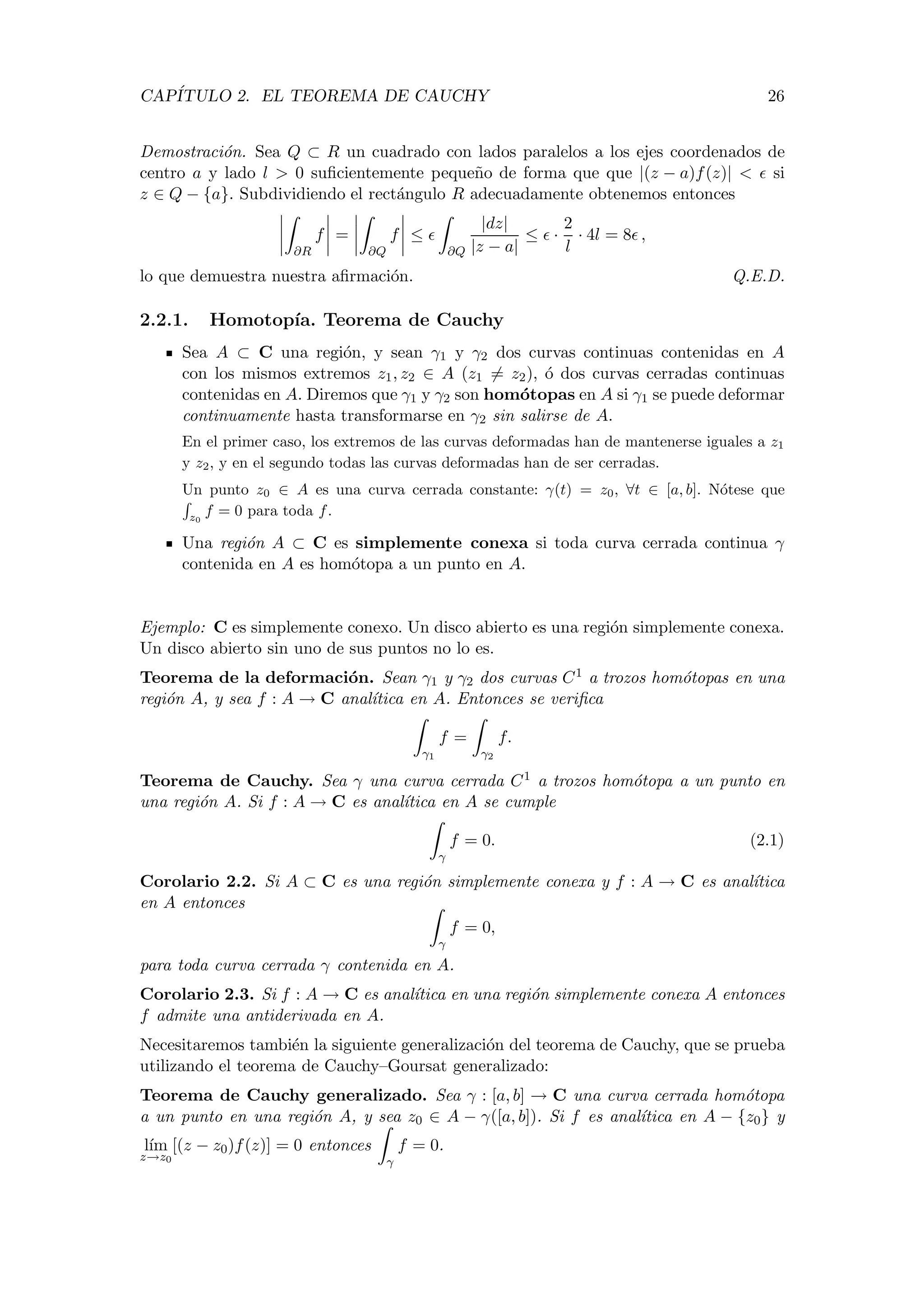 CAP´ITULO 2. EL TEOREMA DE CAUCHY 26
Demostraci´on. Sea Q ⊂ R un cuadrado con lados paralelos a los ejes coordenados de
centro a y lado l > 0 suﬁcientemente peque˜no de forma que que |(z − a)f(z)| < si
z ∈ Q − {a}. Subdividiendo el rect´angulo R adecuadamente obtenemos entonces
∂R
f =
∂Q
f ≤
∂Q
|dz|
|z − a|
≤ ·
2
l
· 4l = 8 ,
lo que demuestra nuestra aﬁrmaci´on. Q.E.D.
2.2.1. Homotop´ıa. Teorema de Cauchy
Sea A ⊂ C una regi´on, y sean γ1 y γ2 dos curvas continuas contenidas en A
con los mismos extremos z1, z2 ∈ A (z1 = z2), ´o dos curvas cerradas continuas
contenidas en A. Diremos que γ1 y γ2 son hom´otopas en A si γ1 se puede deformar
continuamente hasta transformarse en γ2 sin salirse de A.
En el primer caso, los extremos de las curvas deformadas han de mantenerse iguales a z1
y z2, y en el segundo todas las curvas deformadas han de ser cerradas.
Un punto z0 ∈ A es una curva cerrada constante: γ(t) = z0, ∀t ∈ [a, b]. N´otese que
z0
f = 0 para toda f.
Una regi´on A ⊂ C es simplemente conexa si toda curva cerrada continua γ
contenida en A es hom´otopa a un punto en A.
Ejemplo: C es simplemente conexo. Un disco abierto es una regi´on simplemente conexa.
Un disco abierto sin uno de sus puntos no lo es.
Teorema de la deformaci´on. Sean γ1 y γ2 dos curvas C1 a trozos hom´otopas en una
regi´on A, y sea f : A → C anal´ıtica en A. Entonces se veriﬁca
γ1
f =
γ2
f.
Teorema de Cauchy. Sea γ una curva cerrada C1 a trozos hom´otopa a un punto en
una regi´on A. Si f : A → C es anal´ıtica en A se cumple
γ
f = 0. (2.1)
Corolario 2.2. Si A ⊂ C es una regi´on simplemente conexa y f : A → C es anal´ıtica
en A entonces
γ
f = 0,
para toda curva cerrada γ contenida en A.
Corolario 2.3. Si f : A → C es anal´ıtica en una regi´on simplemente conexa A entonces
f admite una antiderivada en A.
Necesitaremos tambi´en la siguiente generalizaci´on del teorema de Cauchy, que se prueba
utilizando el teorema de Cauchy–Goursat generalizado:
Teorema de Cauchy generalizado. Sea γ : [a, b] → C una curva cerrada hom´otopa
a un punto en una regi´on A, y sea z0 ∈ A − γ([a, b]). Si f es anal´ıtica en A − {z0} y
l´ım
z→z0
[(z − z0)f(z)] = 0 entonces
γ
f = 0.
 