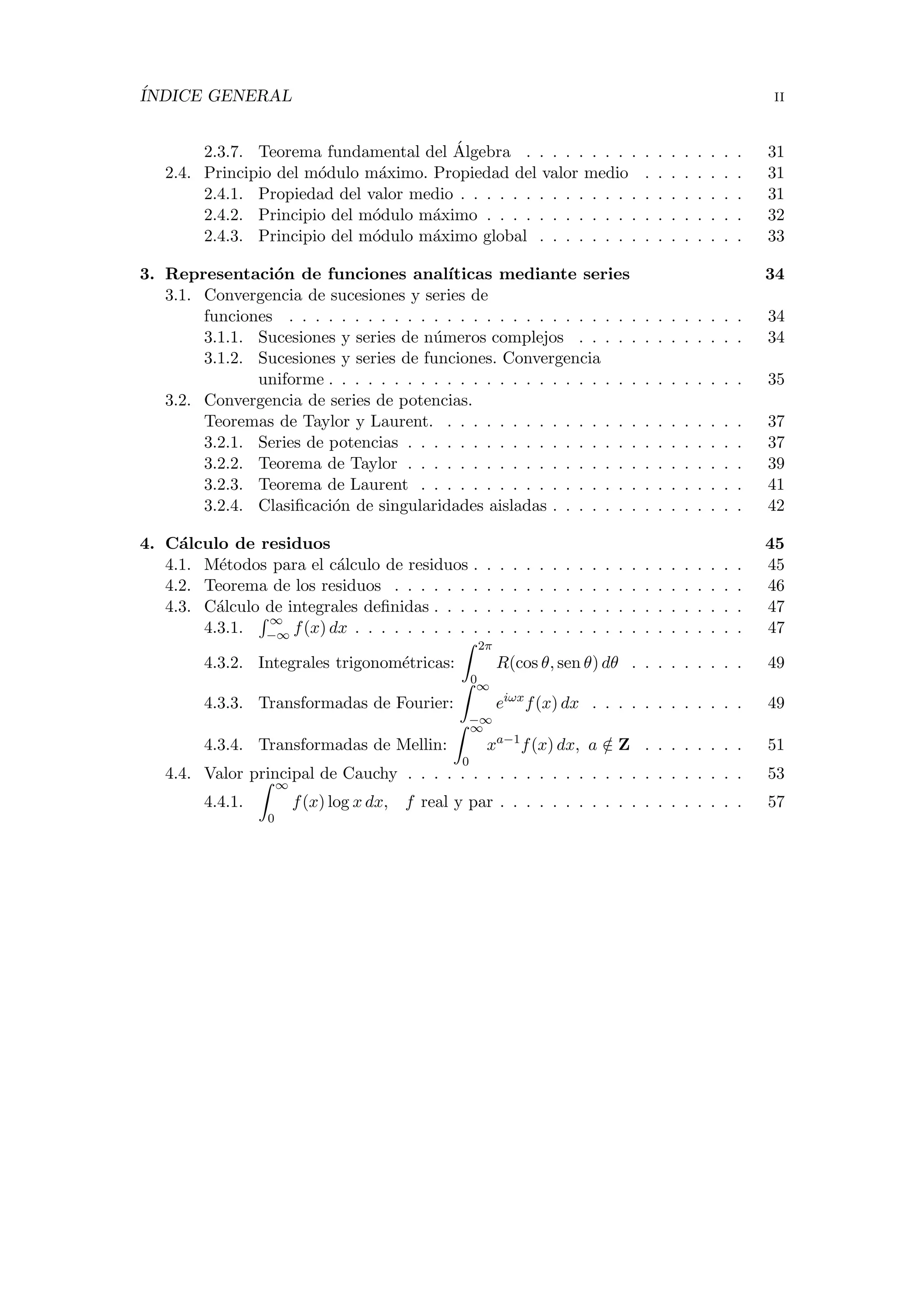 ´INDICE GENERAL ii
2.3.7. Teorema fundamental del ´Algebra . . . . . . . . . . . . . . . . . 31
2.4. Principio del m´odulo m´aximo. Propiedad del valor medio . . . . . . . . 31
2.4.1. Propiedad del valor medio . . . . . . . . . . . . . . . . . . . . . . 31
2.4.2. Principio del m´odulo m´aximo . . . . . . . . . . . . . . . . . . . . 32
2.4.3. Principio del m´odulo m´aximo global . . . . . . . . . . . . . . . . 33
3. Representaci´on de funciones anal´ıticas mediante series 34
3.1. Convergencia de sucesiones y series de
funciones . . . . . . . . . . . . . . . . . . . . . . . . . . . . . . . . . . . 34
3.1.1. Sucesiones y series de n´umeros complejos . . . . . . . . . . . . . 34
3.1.2. Sucesiones y series de funciones. Convergencia
uniforme . . . . . . . . . . . . . . . . . . . . . . . . . . . . . . . . 35
3.2. Convergencia de series de potencias.
Teoremas de Taylor y Laurent. . . . . . . . . . . . . . . . . . . . . . . . 37
3.2.1. Series de potencias . . . . . . . . . . . . . . . . . . . . . . . . . . 37
3.2.2. Teorema de Taylor . . . . . . . . . . . . . . . . . . . . . . . . . . 39
3.2.3. Teorema de Laurent . . . . . . . . . . . . . . . . . . . . . . . . . 41
3.2.4. Clasiﬁcaci´on de singularidades aisladas . . . . . . . . . . . . . . . 42
4. C´alculo de residuos 45
4.1. M´etodos para el c´alculo de residuos . . . . . . . . . . . . . . . . . . . . . 45
4.2. Teorema de los residuos . . . . . . . . . . . . . . . . . . . . . . . . . . . 46
4.3. C´alculo de integrales deﬁnidas . . . . . . . . . . . . . . . . . . . . . . . . 47
4.3.1.
∞
−∞ f(x) dx . . . . . . . . . . . . . . . . . . . . . . . . . . . . . . 47
4.3.2. Integrales trigonom´etricas:
2π
0
R(cos θ, sen θ) dθ . . . . . . . . . 49
4.3.3. Transformadas de Fourier:
∞
−∞
eiωx
f(x) dx . . . . . . . . . . . . 49
4.3.4. Transformadas de Mellin:
∞
0
xa−1
f(x) dx, a /∈ Z . . . . . . . . 51
4.4. Valor principal de Cauchy . . . . . . . . . . . . . . . . . . . . . . . . . . 53
4.4.1.
∞
0
f(x) log x dx, f real y par . . . . . . . . . . . . . . . . . . . 57
 