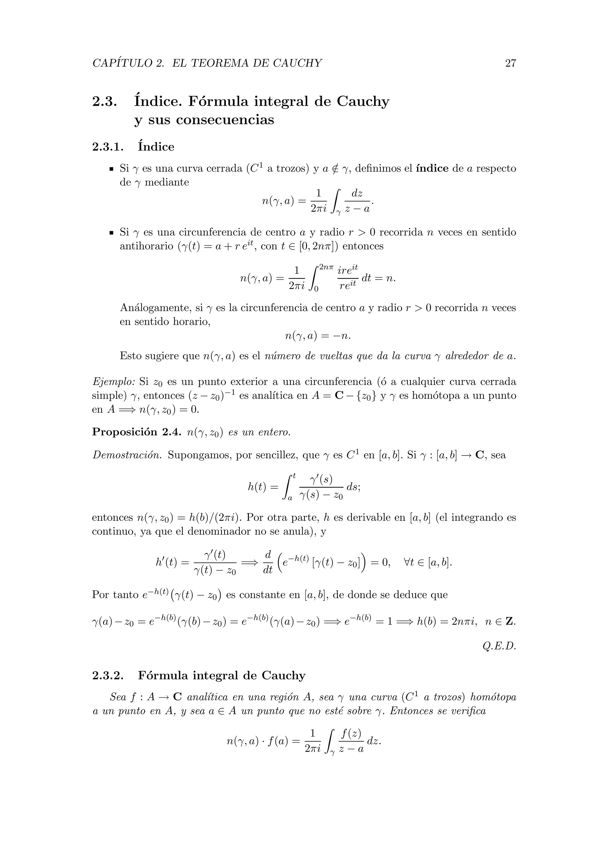 CAP´ITULO 2. EL TEOREMA DE CAUCHY 27
2.3. ´Indice. F´ormula integral de Cauchy
y sus consecuencias
2.3.1. ´Indice
Si γ es una curva cerrada (C1 a trozos) y a /∈ γ, deﬁnimos el ´ındice de a respecto
de γ mediante
n(γ, a) =
1
2πi γ
dz
z − a
.
Si γ es una circunferencia de centro a y radio r > 0 recorrida n veces en sentido
antihorario (γ(t) = a + r eit, con t ∈ [0, 2nπ]) entonces
n(γ, a) =
1
2πi
2nπ
0
ireit
reit
dt = n.
An´alogamente, si γ es la circunferencia de centro a y radio r > 0 recorrida n veces
en sentido horario,
n(γ, a) = −n.
Esto sugiere que n(γ, a) es el n´umero de vueltas que da la curva γ alrededor de a.
Ejemplo: Si z0 es un punto exterior a una circunferencia (´o a cualquier curva cerrada
simple) γ, entonces (z − z0)−1 es anal´ıtica en A = C − {z0} y γ es hom´otopa a un punto
en A =⇒ n(γ, z0) = 0.
Proposici´on 2.4. n(γ, z0) es un entero.
Demostraci´on. Supongamos, por sencillez, que γ es C1 en [a, b]. Si γ : [a, b] → C, sea
h(t) =
t
a
γ (s)
γ(s) − z0
ds;
entonces n(γ, z0) = h(b)/(2πi). Por otra parte, h es derivable en [a, b] (el integrando es
continuo, ya que el denominador no se anula), y
h (t) =
γ (t)
γ(t) − z0
=⇒
d
dt
e−h(t)
[γ(t) − z0] = 0, ∀t ∈ [a, b].
Por tanto e−h(t) γ(t) − z0 es constante en [a, b], de donde se deduce que
γ(a)−z0 = e−h(b)
(γ(b)−z0) = e−h(b)
(γ(a)−z0) =⇒ e−h(b)
= 1 =⇒ h(b) = 2nπi, n ∈ Z.
Q.E.D.
2.3.2. F´ormula integral de Cauchy
Sea f : A → C anal´ıtica en una regi´on A, sea γ una curva (C1 a trozos) hom´otopa
a un punto en A, y sea a ∈ A un punto que no est´e sobre γ. Entonces se veriﬁca
n(γ, a) · f(a) =
1
2πi γ
f(z)
z − a
dz.
 