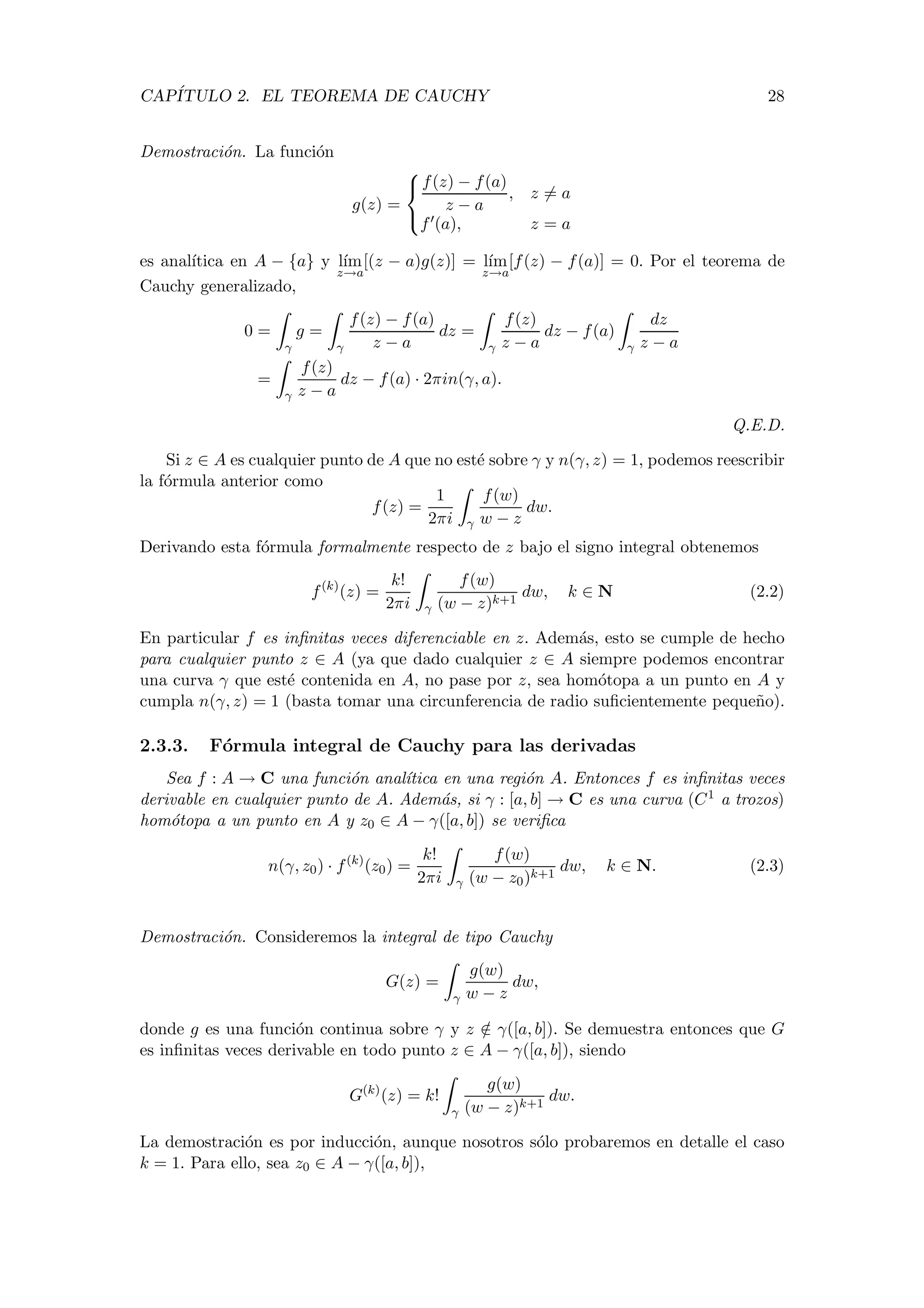 CAP´ITULO 2. EL TEOREMA DE CAUCHY 28
Demostraci´on. La funci´on
g(z) =



f(z) − f(a)
z − a
, z = a
f (a), z = a
es anal´ıtica en A − {a} y l´ım
z→a
[(z − a)g(z)] = l´ım
z→a
[f(z) − f(a)] = 0. Por el teorema de
Cauchy generalizado,
0 =
γ
g =
γ
f(z) − f(a)
z − a
dz =
γ
f(z)
z − a
dz − f(a)
γ
dz
z − a
=
γ
f(z)
z − a
dz − f(a) · 2πin(γ, a).
Q.E.D.
Si z ∈ A es cualquier punto de A que no est´e sobre γ y n(γ, z) = 1, podemos reescribir
la f´ormula anterior como
f(z) =
1
2πi γ
f(w)
w − z
dw.
Derivando esta f´ormula formalmente respecto de z bajo el signo integral obtenemos
f(k)
(z) =
k!
2πi γ
f(w)
(w − z)k+1
dw, k ∈ N (2.2)
En particular f es inﬁnitas veces diferenciable en z. Adem´as, esto se cumple de hecho
para cualquier punto z ∈ A (ya que dado cualquier z ∈ A siempre podemos encontrar
una curva γ que est´e contenida en A, no pase por z, sea hom´otopa a un punto en A y
cumpla n(γ, z) = 1 (basta tomar una circunferencia de radio suﬁcientemente peque˜no).
2.3.3. F´ormula integral de Cauchy para las derivadas
Sea f : A → C una funci´on anal´ıtica en una regi´on A. Entonces f es inﬁnitas veces
derivable en cualquier punto de A. Adem´as, si γ : [a, b] → C es una curva (C1 a trozos)
hom´otopa a un punto en A y z0 ∈ A − γ([a, b]) se veriﬁca
n(γ, z0) · f(k)
(z0) =
k!
2πi γ
f(w)
(w − z0)k+1
dw, k ∈ N. (2.3)
Demostraci´on. Consideremos la integral de tipo Cauchy
G(z) =
γ
g(w)
w − z
dw,
donde g es una funci´on continua sobre γ y z /∈ γ([a, b]). Se demuestra entonces que G
es inﬁnitas veces derivable en todo punto z ∈ A − γ([a, b]), siendo
G(k)
(z) = k!
γ
g(w)
(w − z)k+1
dw.
La demostraci´on es por inducci´on, aunque nosotros s´olo probaremos en detalle el caso
k = 1. Para ello, sea z0 ∈ A − γ([a, b]),
 