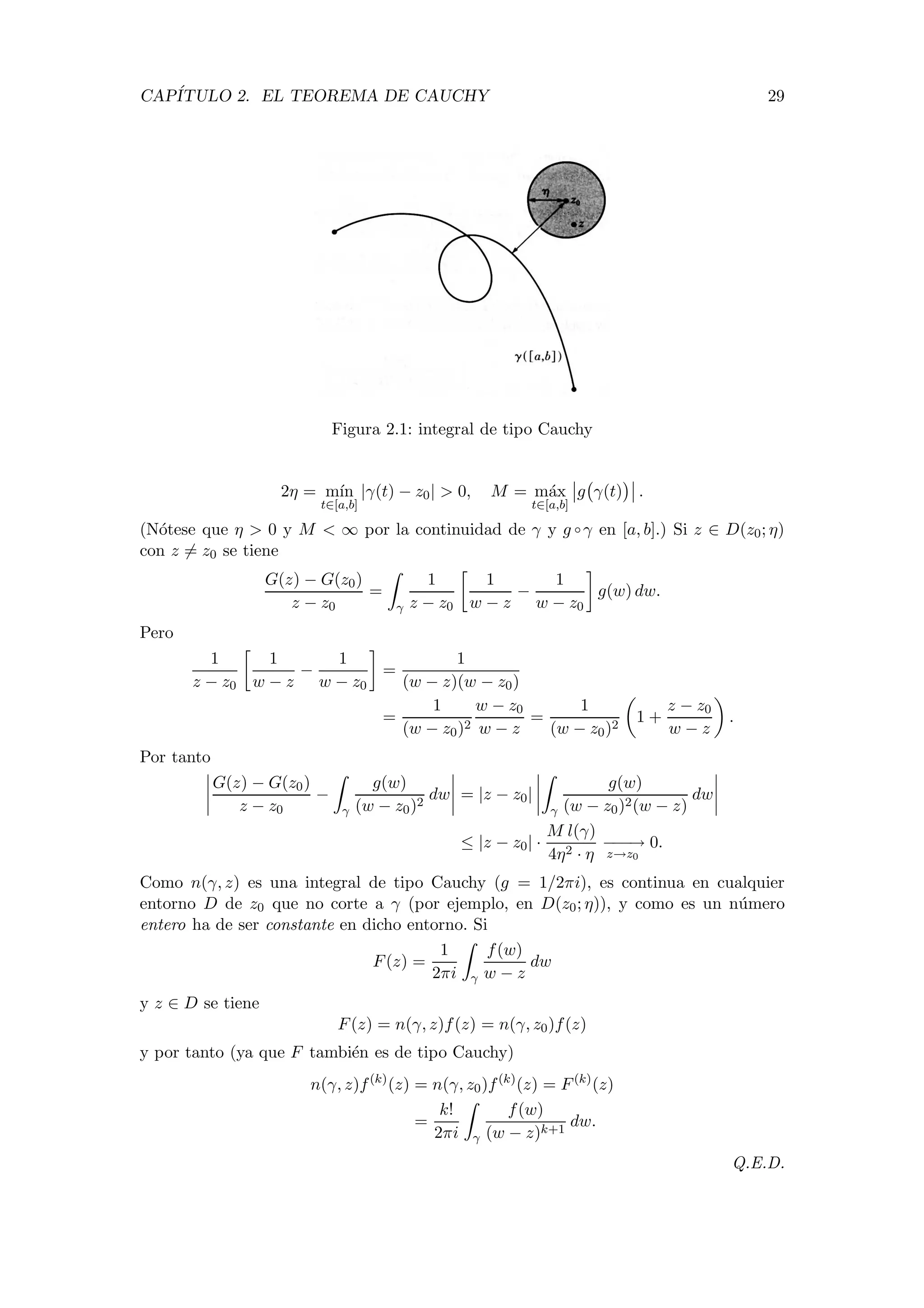 CAP´ITULO 2. EL TEOREMA DE CAUCHY 29
Figura 2.1: integral de tipo Cauchy
2η = m´ın
t∈[a,b]
|γ(t) − z0| > 0, M = m´ax
t∈[a,b]
g γ(t) .
(N´otese que η > 0 y M < ∞ por la continuidad de γ y g ◦ γ en [a, b].) Si z ∈ D(z0; η)
con z = z0 se tiene
G(z) − G(z0)
z − z0
=
γ
1
z − z0
1
w − z
−
1
w − z0
g(w) dw.
Pero
1
z − z0
1
w − z
−
1
w − z0
=
1
(w − z)(w − z0)
=
1
(w − z0)2
w − z0
w − z
=
1
(w − z0)2
1 +
z − z0
w − z
.
Por tanto
G(z) − G(z0)
z − z0
−
γ
g(w)
(w − z0)2
dw = |z − z0|
γ
g(w)
(w − z0)2(w − z)
dw
≤ |z − z0| ·
M l(γ)
4η2 · η
−−−→
z→z0
0.
Como n(γ, z) es una integral de tipo Cauchy (g = 1/2πi), es continua en cualquier
entorno D de z0 que no corte a γ (por ejemplo, en D(z0; η)), y como es un n´umero
entero ha de ser constante en dicho entorno. Si
F(z) =
1
2πi γ
f(w)
w − z
dw
y z ∈ D se tiene
F(z) = n(γ, z)f(z) = n(γ, z0)f(z)
y por tanto (ya que F tambi´en es de tipo Cauchy)
n(γ, z)f(k)
(z) = n(γ, z0)f(k)
(z) = F(k)
(z)
=
k!
2πi γ
f(w)
(w − z)k+1
dw.
Q.E.D.
 