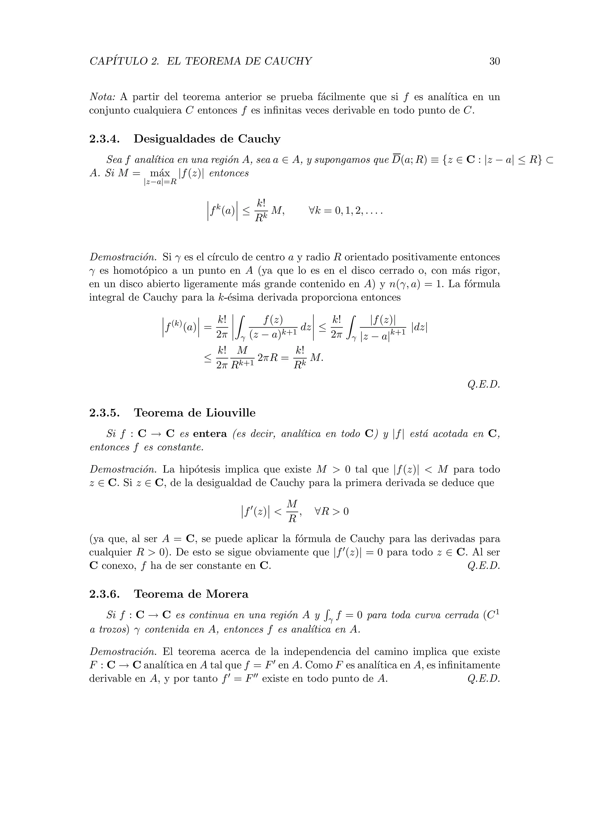 CAP´ITULO 2. EL TEOREMA DE CAUCHY 30
Nota: A partir del teorema anterior se prueba f´acilmente que si f es anal´ıtica en un
conjunto cualquiera C entonces f es inﬁnitas veces derivable en todo punto de C.
2.3.4. Desigualdades de Cauchy
Sea f anal´ıtica en una regi´on A, sea a ∈ A, y supongamos que D(a; R) ≡ {z ∈ C : |z − a| ≤ R} ⊂
A. Si M = m´ax
|z−a|=R
|f(z)| entonces
fk
(a) ≤
k!
Rk
M, ∀k = 0, 1, 2, . . . .
Demostraci´on. Si γ es el c´ırculo de centro a y radio R orientado positivamente entonces
γ es homot´opico a un punto en A (ya que lo es en el disco cerrado o, con m´as rigor,
en un disco abierto ligeramente m´as grande contenido en A) y n(γ, a) = 1. La f´ormula
integral de Cauchy para la k-´esima derivada proporciona entonces
f(k)
(a) =
k!
2π γ
f(z)
(z − a)k+1
dz ≤
k!
2π γ
|f(z)|
|z − a|k+1
|dz|
≤
k!
2π
M
Rk+1
2πR =
k!
Rk
M.
Q.E.D.
2.3.5. Teorema de Liouville
Si f : C → C es entera (es decir, anal´ıtica en todo C) y |f| est´a acotada en C,
entonces f es constante.
Demostraci´on. La hip´otesis implica que existe M > 0 tal que |f(z)| < M para todo
z ∈ C. Si z ∈ C, de la desigualdad de Cauchy para la primera derivada se deduce que
f (z) <
M
R
, ∀R > 0
(ya que, al ser A = C, se puede aplicar la f´ormula de Cauchy para las derivadas para
cualquier R > 0). De esto se sigue obviamente que |f (z)| = 0 para todo z ∈ C. Al ser
C conexo, f ha de ser constante en C. Q.E.D.
2.3.6. Teorema de Morera
Si f : C → C es continua en una regi´on A y γ f = 0 para toda curva cerrada (C1
a trozos) γ contenida en A, entonces f es anal´ıtica en A.
Demostraci´on. El teorema acerca de la independencia del camino implica que existe
F : C → C anal´ıtica en A tal que f = F en A. Como F es anal´ıtica en A, es inﬁnitamente
derivable en A, y por tanto f = F existe en todo punto de A. Q.E.D.
 