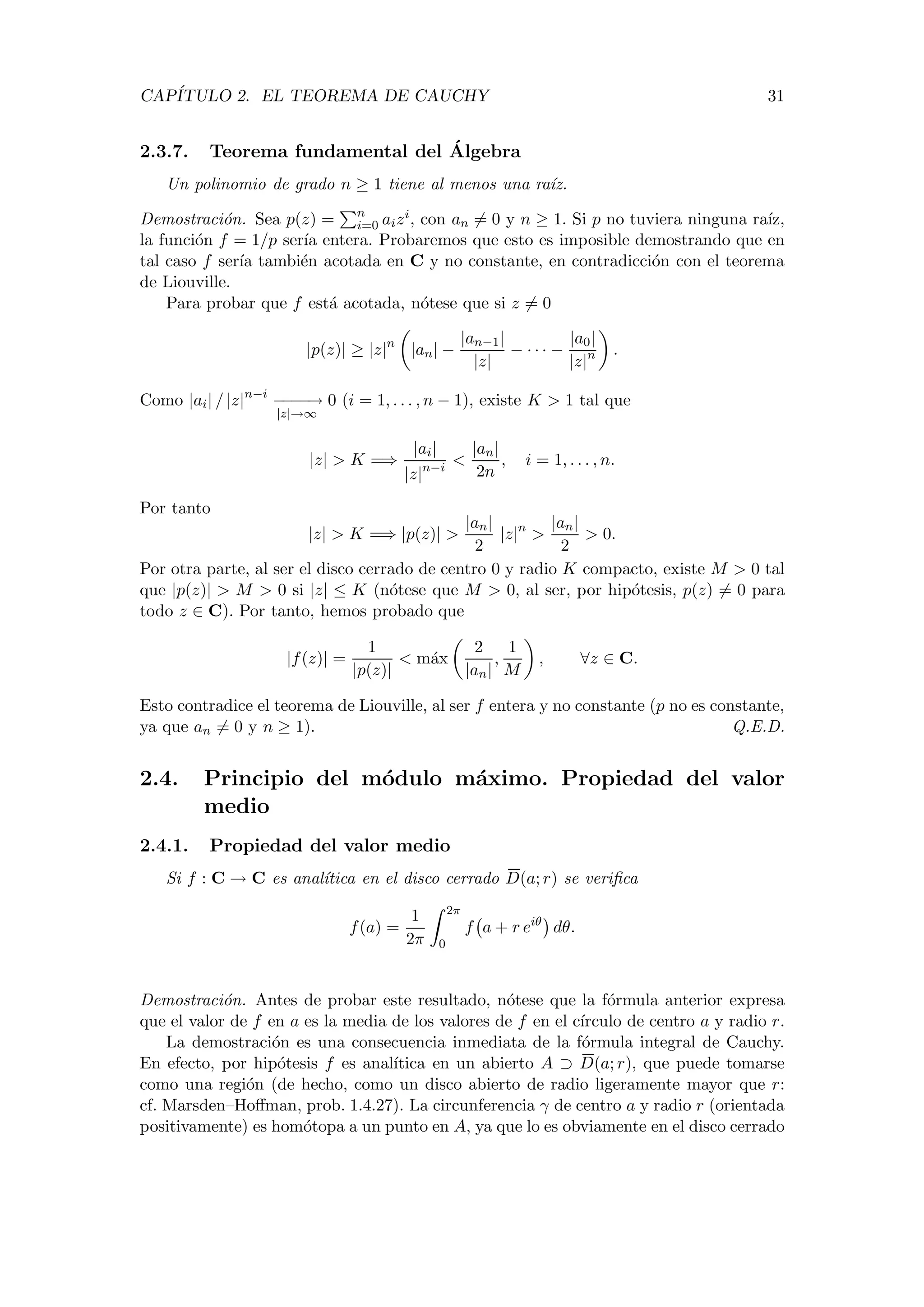 CAP´ITULO 2. EL TEOREMA DE CAUCHY 31
2.3.7. Teorema fundamental del ´Algebra
Un polinomio de grado n ≥ 1 tiene al menos una ra´ız.
Demostraci´on. Sea p(z) = n
i=0 aizi, con an = 0 y n ≥ 1. Si p no tuviera ninguna ra´ız,
la funci´on f = 1/p ser´ıa entera. Probaremos que esto es imposible demostrando que en
tal caso f ser´ıa tambi´en acotada en C y no constante, en contradicci´on con el teorema
de Liouville.
Para probar que f est´a acotada, n´otese que si z = 0
|p(z)| ≥ |z|n
|an| −
|an−1|
|z|
− · · · −
|a0|
|z|n .
Como |ai| / |z|n−i
−−−−→
|z|→∞
0 (i = 1, . . . , n − 1), existe K > 1 tal que
|z| > K =⇒
|ai|
|z|n−i
<
|an|
2n
, i = 1, . . . , n.
Por tanto
|z| > K =⇒ |p(z)| >
|an|
2
|z|n
>
|an|
2
> 0.
Por otra parte, al ser el disco cerrado de centro 0 y radio K compacto, existe M > 0 tal
que |p(z)| > M > 0 si |z| ≤ K (n´otese que M > 0, al ser, por hip´otesis, p(z) = 0 para
todo z ∈ C). Por tanto, hemos probado que
|f(z)| =
1
|p(z)|
< m´ax
2
|an|
,
1
M
, ∀z ∈ C.
Esto contradice el teorema de Liouville, al ser f entera y no constante (p no es constante,
ya que an = 0 y n ≥ 1). Q.E.D.
2.4. Principio del m´odulo m´aximo. Propiedad del valor
medio
2.4.1. Propiedad del valor medio
Si f : C → C es anal´ıtica en el disco cerrado D(a; r) se veriﬁca
f(a) =
1
2π
2π
0
f a + r eiθ
dθ.
Demostraci´on. Antes de probar este resultado, n´otese que la f´ormula anterior expresa
que el valor de f en a es la media de los valores de f en el c´ırculo de centro a y radio r.
La demostraci´on es una consecuencia inmediata de la f´ormula integral de Cauchy.
En efecto, por hip´otesis f es anal´ıtica en un abierto A ⊃ D(a; r), que puede tomarse
como una regi´on (de hecho, como un disco abierto de radio ligeramente mayor que r:
cf. Marsden–Hoﬀman, prob. 1.4.27). La circunferencia γ de centro a y radio r (orientada
positivamente) es hom´otopa a un punto en A, ya que lo es obviamente en el disco cerrado
 