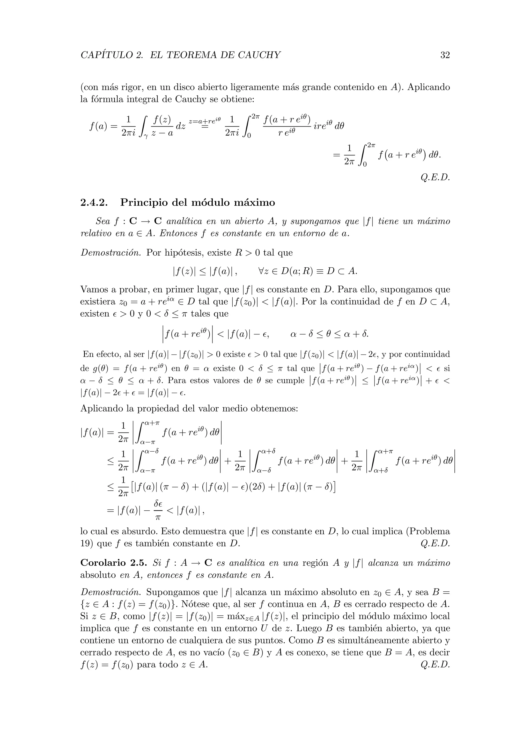 CAP´ITULO 2. EL TEOREMA DE CAUCHY 32
(con m´as rigor, en un disco abierto ligeramente m´as grande contenido en A). Aplicando
la f´ormula integral de Cauchy se obtiene:
f(a) =
1
2πi γ
f(z)
z − a
dz
z=a+reiθ
=
1
2πi
2π
0
f(a + r eiθ)
r eiθ
ireiθ
dθ
=
1
2π
2π
0
f a + r eiθ
dθ.
Q.E.D.
2.4.2. Principio del m´odulo m´aximo
Sea f : C → C anal´ıtica en un abierto A, y supongamos que |f| tiene un m´aximo
relativo en a ∈ A. Entonces f es constante en un entorno de a.
Demostraci´on. Por hip´otesis, existe R > 0 tal que
|f(z)| ≤ |f(a)| , ∀z ∈ D(a; R) ≡ D ⊂ A.
Vamos a probar, en primer lugar, que |f| es constante en D. Para ello, supongamos que
existiera z0 = a + reiα ∈ D tal que |f(z0)| < |f(a)|. Por la continuidad de f en D ⊂ A,
existen > 0 y 0 < δ ≤ π tales que
f(a + reiθ
) < |f(a)| − , α − δ ≤ θ ≤ α + δ.
En efecto, al ser |f(a)| − |f(z0)| > 0 existe > 0 tal que |f(z0)| < |f(a)| − 2 , y por continuidad
de g(θ) = f(a + reiθ
) en θ = α existe 0 < δ ≤ π tal que f(a + reiθ
) − f(a + reiα
) < si
α − δ ≤ θ ≤ α + δ. Para estos valores de θ se cumple f(a + reiθ
) ≤ f(a + reiα
) + <
|f(a)| − 2 + = |f(a)| − .
Aplicando la propiedad del valor medio obtenemos:
|f(a)| =
1
2π
α+π
α−π
f(a + reiθ
) dθ
≤
1
2π
α−δ
α−π
f(a + reiθ
) dθ +
1
2π
α+δ
α−δ
f(a + reiθ
) dθ +
1
2π
α+π
α+δ
f(a + reiθ
) dθ
≤
1
2π
|f(a)| (π − δ) + (|f(a)| − )(2δ) + |f(a)| (π − δ)
= |f(a)| −
δ
π
< |f(a)| ,
lo cual es absurdo. Esto demuestra que |f| es constante en D, lo cual implica (Problema
19) que f es tambi´en constante en D. Q.E.D.
Corolario 2.5. Si f : A → C es anal´ıtica en una regi´on A y |f| alcanza un m´aximo
absoluto en A, entonces f es constante en A.
Demostraci´on. Supongamos que |f| alcanza un m´aximo absoluto en z0 ∈ A, y sea B =
{z ∈ A : f(z) = f(z0)}. N´otese que, al ser f continua en A, B es cerrado respecto de A.
Si z ∈ B, como |f(z)| = |f(z0)| = m´axz∈A |f(z)|, el principio del m´odulo m´aximo local
implica que f es constante en un entorno U de z. Luego B es tambi´en abierto, ya que
contiene un entorno de cualquiera de sus puntos. Como B es simult´aneamente abierto y
cerrado respecto de A, es no vac´ıo (z0 ∈ B) y A es conexo, se tiene que B = A, es decir
f(z) = f(z0) para todo z ∈ A. Q.E.D.
 