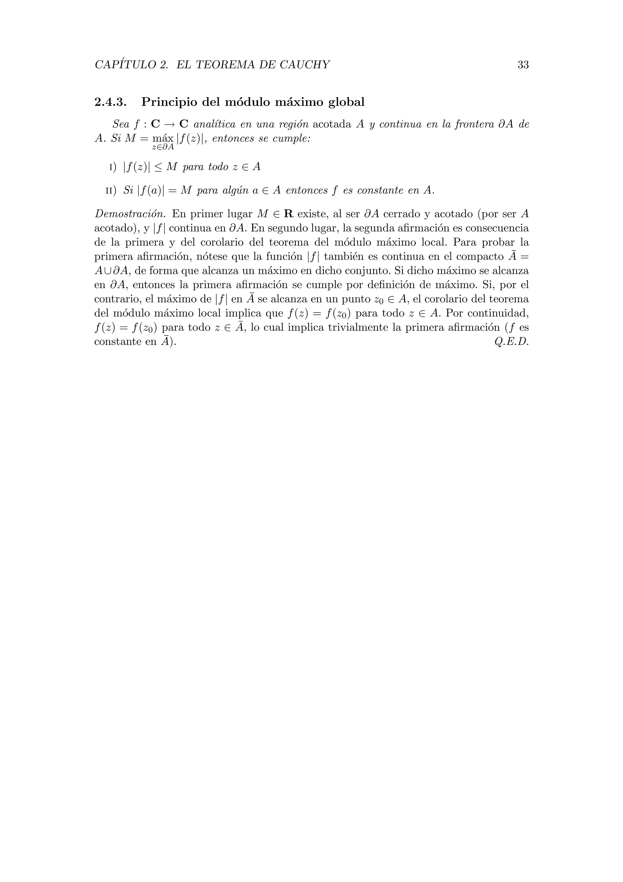 CAP´ITULO 2. EL TEOREMA DE CAUCHY 33
2.4.3. Principio del m´odulo m´aximo global
Sea f : C → C anal´ıtica en una regi´on acotada A y continua en la frontera ∂A de
A. Si M = m´ax
z∈∂A
|f(z)|, entonces se cumple:
i) |f(z)| ≤ M para todo z ∈ A
ii) Si |f(a)| = M para alg´un a ∈ A entonces f es constante en A.
Demostraci´on. En primer lugar M ∈ R existe, al ser ∂A cerrado y acotado (por ser A
acotado), y |f| continua en ∂A. En segundo lugar, la segunda aﬁrmaci´on es consecuencia
de la primera y del corolario del teorema del m´odulo m´aximo local. Para probar la
primera aﬁrmaci´on, n´otese que la funci´on |f| tambi´en es continua en el compacto ¯A =
A∪∂A, de forma que alcanza un m´aximo en dicho conjunto. Si dicho m´aximo se alcanza
en ∂A, entonces la primera aﬁrmaci´on se cumple por deﬁnici´on de m´aximo. Si, por el
contrario, el m´aximo de |f| en ¯A se alcanza en un punto z0 ∈ A, el corolario del teorema
del m´odulo m´aximo local implica que f(z) = f(z0) para todo z ∈ A. Por continuidad,
f(z) = f(z0) para todo z ∈ ¯A, lo cual implica trivialmente la primera aﬁrmaci´on (f es
constante en ¯A). Q.E.D.
 