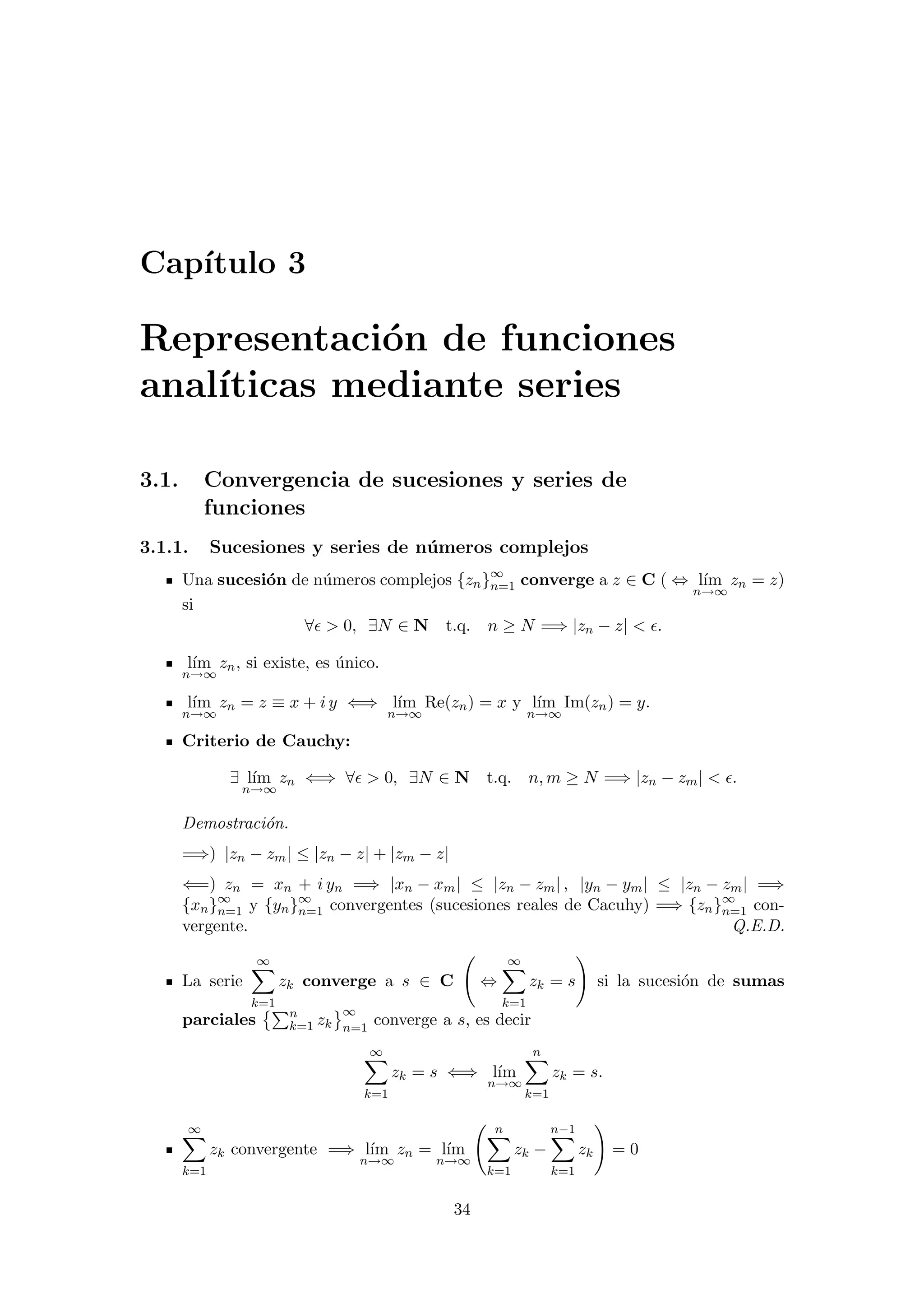 Cap´ıtulo 3
Representaci´on de funciones
anal´ıticas mediante series
3.1. Convergencia de sucesiones y series de
funciones
3.1.1. Sucesiones y series de n´umeros complejos
Una sucesi´on de n´umeros complejos {zn}∞
n=1 converge a z ∈ C ( ⇔ l´ım
n→∞
zn = z)
si
∀ > 0, ∃N ∈ N t.q. n ≥ N =⇒ |zn − z| < .
l´ım
n→∞
zn, si existe, es ´unico.
l´ım
n→∞
zn = z ≡ x + i y ⇐⇒ l´ım
n→∞
Re(zn) = x y l´ım
n→∞
Im(zn) = y.
Criterio de Cauchy:
∃ l´ım
n→∞
zn ⇐⇒ ∀ > 0, ∃N ∈ N t.q. n, m ≥ N =⇒ |zn − zm| < .
Demostraci´on.
=⇒) |zn − zm| ≤ |zn − z| + |zm − z|
⇐=) zn = xn + i yn =⇒ |xn − xm| ≤ |zn − zm| , |yn − ym| ≤ |zn − zm| =⇒
{xn}∞
n=1 y {yn}∞
n=1 convergentes (sucesiones reales de Cacuhy) =⇒ {zn}∞
n=1 con-
vergente. Q.E.D.
La serie
∞
k=1
zk converge a s ∈ C ⇔
∞
k=1
zk = s si la sucesi´on de sumas
parciales n
k=1 zk
∞
n=1
converge a s, es decir
∞
k=1
zk = s ⇐⇒ l´ım
n→∞
n
k=1
zk = s.
∞
k=1
zk convergente =⇒ l´ım
n→∞
zn = l´ım
n→∞
n
k=1
zk −
n−1
k=1
zk = 0
34
 