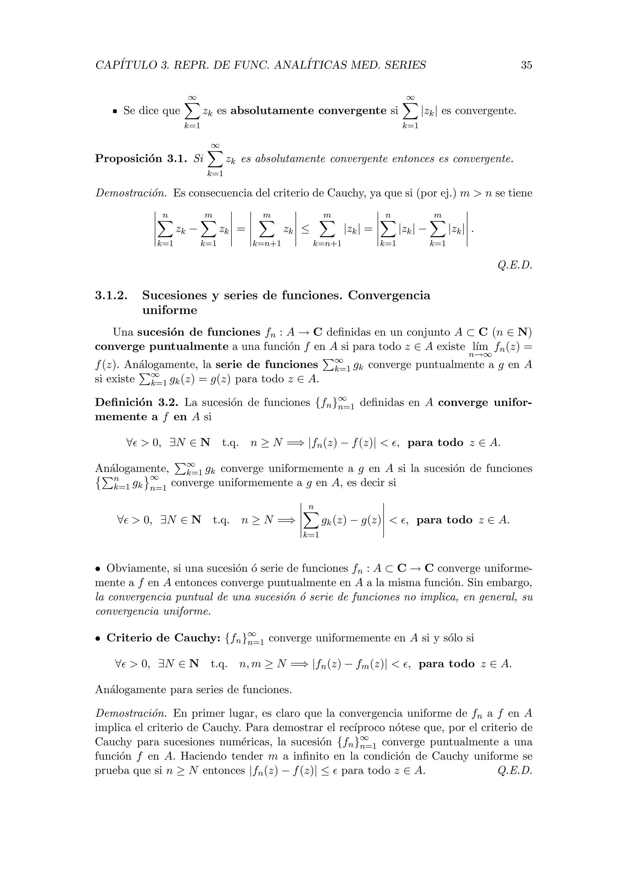 CAP´ITULO 3. REPR. DE FUNC. ANAL´ITICAS MED. SERIES 35
Se dice que
∞
k=1
zk es absolutamente convergente si
∞
k=1
|zk| es convergente.
Proposici´on 3.1. Si
∞
k=1
zk es absolutamente convergente entonces es convergente.
Demostraci´on. Es consecuencia del criterio de Cauchy, ya que si (por ej.) m > n se tiene
n
k=1
zk −
m
k=1
zk =
m
k=n+1
zk ≤
m
k=n+1
|zk| =
n
k=1
|zk| −
m
k=1
|zk| .
Q.E.D.
3.1.2. Sucesiones y series de funciones. Convergencia
uniforme
Una sucesi´on de funciones fn : A → C deﬁnidas en un conjunto A ⊂ C (n ∈ N)
converge puntualmente a una funci´on f en A si para todo z ∈ A existe l´ım
n→∞
fn(z) =
f(z). An´alogamente, la serie de funciones ∞
k=1 gk converge puntualmente a g en A
si existe ∞
k=1 gk(z) = g(z) para todo z ∈ A.
Deﬁnici´on 3.2. La sucesi´on de funciones {fn}∞
n=1 deﬁnidas en A converge unifor-
memente a f en A si
∀ > 0, ∃N ∈ N t.q. n ≥ N =⇒ |fn(z) − f(z)| < , para todo z ∈ A.
An´alogamente, ∞
k=1 gk converge uniformemente a g en A si la sucesi´on de funciones
n
k=1 gk
∞
n=1
converge uniformemente a g en A, es decir si
∀ > 0, ∃N ∈ N t.q. n ≥ N =⇒
n
k=1
gk(z) − g(z) < , para todo z ∈ A.
• Obviamente, si una sucesi´on ´o serie de funciones fn : A ⊂ C → C converge uniforme-
mente a f en A entonces converge puntualmente en A a la misma funci´on. Sin embargo,
la convergencia puntual de una sucesi´on ´o serie de funciones no implica, en general, su
convergencia uniforme.
• Criterio de Cauchy: {fn}∞
n=1 converge uniformemente en A si y s´olo si
∀ > 0, ∃N ∈ N t.q. n, m ≥ N =⇒ |fn(z) − fm(z)| < , para todo z ∈ A.
An´alogamente para series de funciones.
Demostraci´on. En primer lugar, es claro que la convergencia uniforme de fn a f en A
implica el criterio de Cauchy. Para demostrar el rec´ıproco n´otese que, por el criterio de
Cauchy para sucesiones num´ericas, la sucesi´on {fn}∞
n=1 converge puntualmente a una
funci´on f en A. Haciendo tender m a inﬁnito en la condici´on de Cauchy uniforme se
prueba que si n ≥ N entonces |fn(z) − f(z)| ≤ para todo z ∈ A. Q.E.D.
 