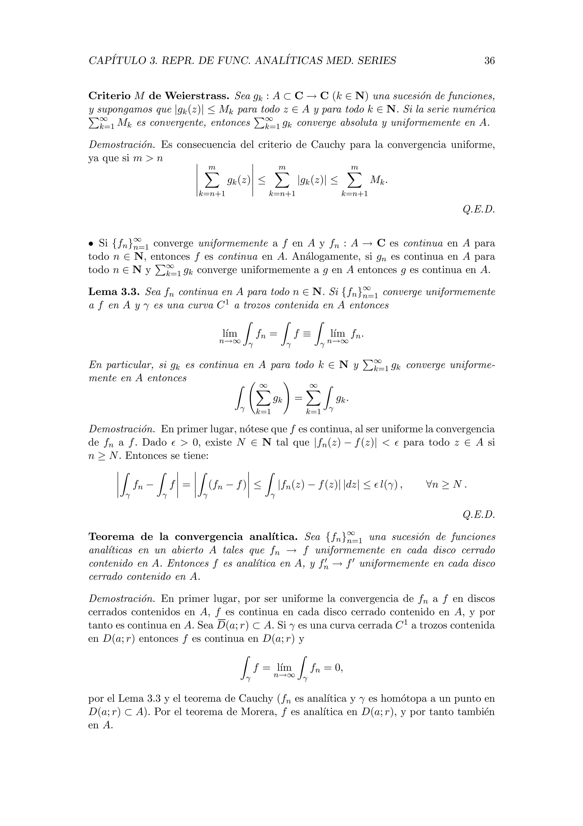 CAP´ITULO 3. REPR. DE FUNC. ANAL´ITICAS MED. SERIES 36
Criterio M de Weierstrass. Sea gk : A ⊂ C → C (k ∈ N) una sucesi´on de funciones,
y supongamos que |gk(z)| ≤ Mk para todo z ∈ A y para todo k ∈ N. Si la serie num´erica
∞
k=1 Mk es convergente, entonces ∞
k=1 gk converge absoluta y uniformemente en A.
Demostraci´on. Es consecuencia del criterio de Cauchy para la convergencia uniforme,
ya que si m > n
m
k=n+1
gk(z) ≤
m
k=n+1
|gk(z)| ≤
m
k=n+1
Mk.
Q.E.D.
• Si {fn}∞
n=1 converge uniformemente a f en A y fn : A → C es continua en A para
todo n ∈ N, entonces f es continua en A. An´alogamente, si gn es continua en A para
todo n ∈ N y ∞
k=1 gk converge uniformemente a g en A entonces g es continua en A.
Lema 3.3. Sea fn continua en A para todo n ∈ N. Si {fn}∞
n=1 converge uniformemente
a f en A y γ es una curva C1 a trozos contenida en A entonces
l´ım
n→∞ γ
fn =
γ
f ≡
γ
l´ım
n→∞
fn.
En particular, si gk es continua en A para todo k ∈ N y ∞
k=1 gk converge uniforme-
mente en A entonces
γ
∞
k=1
gk =
∞
k=1 γ
gk.
Demostraci´on. En primer lugar, n´otese que f es continua, al ser uniforme la convergencia
de fn a f. Dado > 0, existe N ∈ N tal que |fn(z) − f(z)| < para todo z ∈ A si
n ≥ N. Entonces se tiene:
γ
fn −
γ
f =
γ
(fn − f) ≤
γ
|fn(z) − f(z)| |dz| ≤ l(γ) , ∀n ≥ N .
Q.E.D.
Teorema de la convergencia anal´ıtica. Sea {fn}∞
n=1 una sucesi´on de funciones
anal´ıticas en un abierto A tales que fn → f uniformemente en cada disco cerrado
contenido en A. Entonces f es anal´ıtica en A, y fn → f uniformemente en cada disco
cerrado contenido en A.
Demostraci´on. En primer lugar, por ser uniforme la convergencia de fn a f en discos
cerrados contenidos en A, f es continua en cada disco cerrado contenido en A, y por
tanto es continua en A. Sea D(a; r) ⊂ A. Si γ es una curva cerrada C1 a trozos contenida
en D(a; r) entonces f es continua en D(a; r) y
γ
f = l´ım
n→∞ γ
fn = 0,
por el Lema 3.3 y el teorema de Cauchy (fn es anal´ıtica y γ es hom´otopa a un punto en
D(a; r) ⊂ A). Por el teorema de Morera, f es anal´ıtica en D(a; r), y por tanto tambi´en
en A.
 