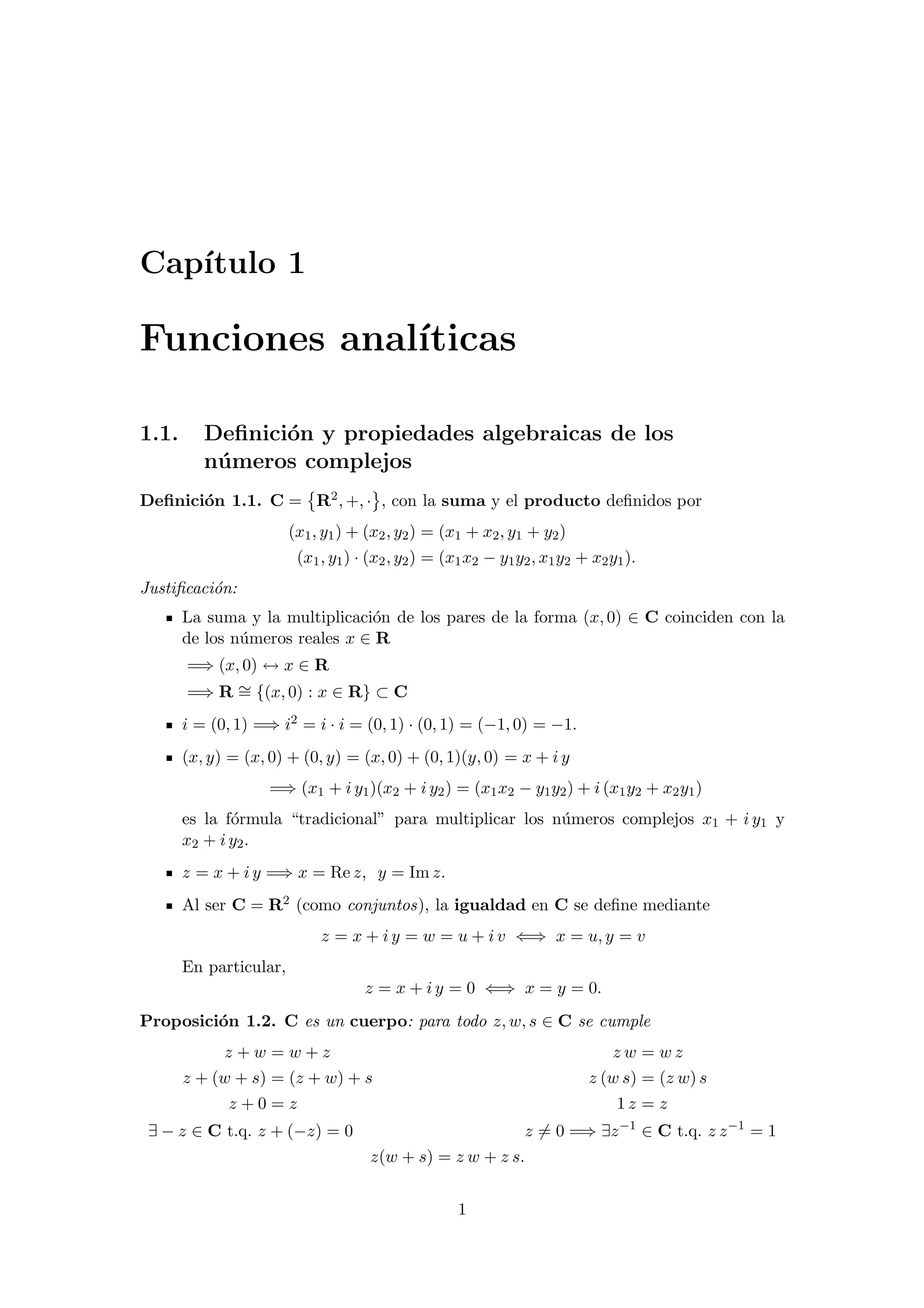 Cap´ıtulo 1
Funciones anal´ıticas
1.1. Deﬁnici´on y propiedades algebraicas de los
n´umeros complejos
Deﬁnici´on 1.1. C = R2, +, · , con la suma y el producto deﬁnidos por
(x1, y1) + (x2, y2) = (x1 + x2, y1 + y2)
(x1, y1) · (x2, y2) = (x1x2 − y1y2, x1y2 + x2y1).
Justiﬁcaci´on:
La suma y la multiplicaci´on de los pares de la forma (x, 0) ∈ C coinciden con la
de los n´umeros reales x ∈ R
=⇒ (x, 0) ↔ x ∈ R
=⇒ R ∼= {(x, 0) : x ∈ R} ⊂ C
i = (0, 1) =⇒ i2 = i · i = (0, 1) · (0, 1) = (−1, 0) = −1.
(x, y) = (x, 0) + (0, y) = (x, 0) + (0, 1)(y, 0) = x + i y
=⇒ (x1 + i y1)(x2 + i y2) = (x1x2 − y1y2) + i (x1y2 + x2y1)
es la f´ormula “tradicional” para multiplicar los n´umeros complejos x1 + i y1 y
x2 + i y2.
z = x + i y =⇒ x = Re z, y = Im z.
Al ser C = R2 (como conjuntos), la igualdad en C se deﬁne mediante
z = x + i y = w = u + i v ⇐⇒ x = u, y = v
En particular,
z = x + i y = 0 ⇐⇒ x = y = 0.
Proposici´on 1.2. C es un cuerpo: para todo z, w, s ∈ C se cumple
z + w = w + z z w = w z
z + (w + s) = (z + w) + s z (w s) = (z w) s
z + 0 = z 1 z = z
∃ − z ∈ C t.q. z + (−z) = 0 z = 0 =⇒ ∃z−1
∈ C t.q. z z−1
= 1
z(w + s) = z w + z s.
1
 