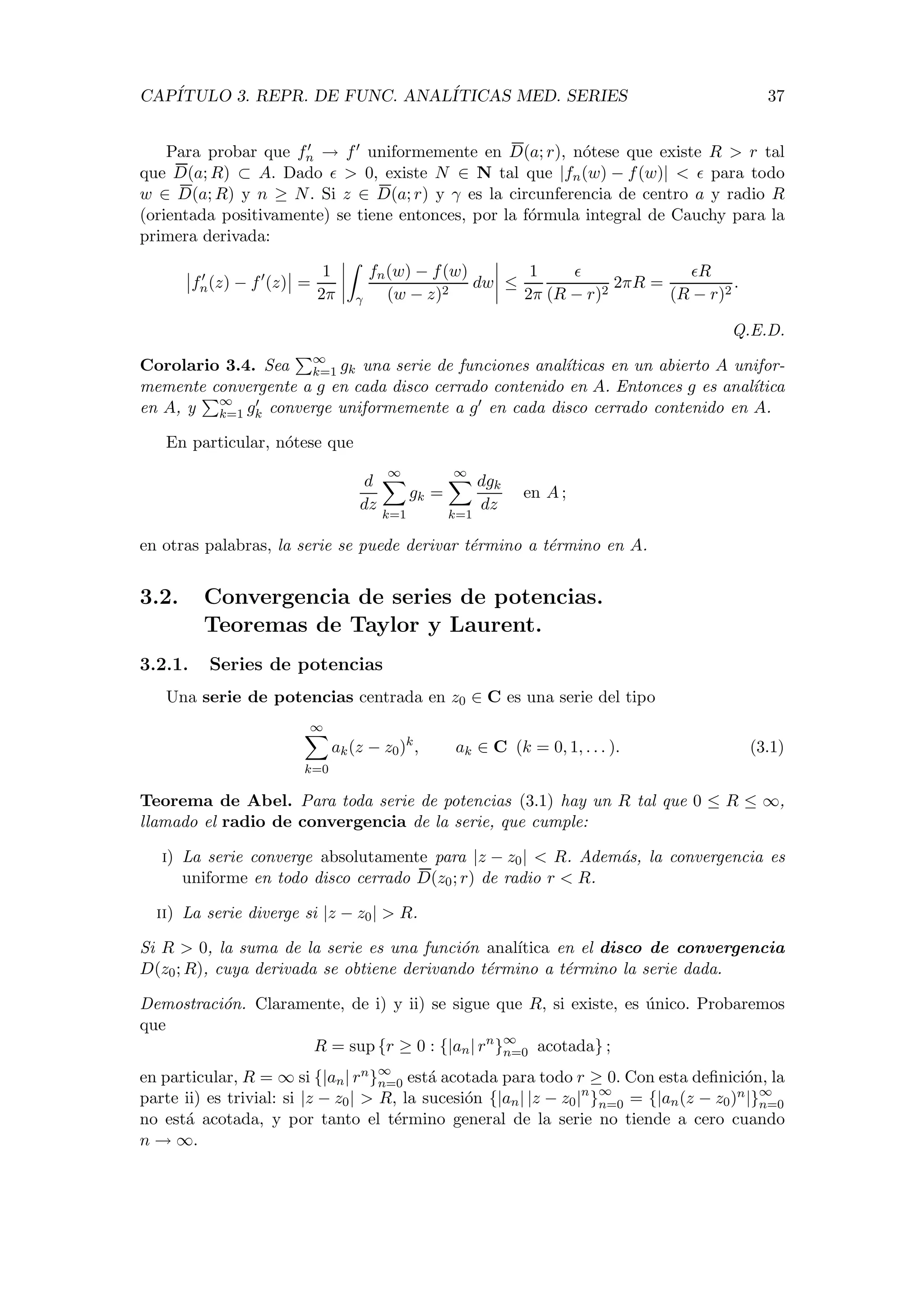 CAP´ITULO 3. REPR. DE FUNC. ANAL´ITICAS MED. SERIES 37
Para probar que fn → f uniformemente en D(a; r), n´otese que existe R > r tal
que D(a; R) ⊂ A. Dado > 0, existe N ∈ N tal que |fn(w) − f(w)| < para todo
w ∈ D(a; R) y n ≥ N. Si z ∈ D(a; r) y γ es la circunferencia de centro a y radio R
(orientada positivamente) se tiene entonces, por la f´ormula integral de Cauchy para la
primera derivada:
fn(z) − f (z) =
1
2π γ
fn(w) − f(w)
(w − z)2
dw ≤
1
2π (R − r)2
2πR =
R
(R − r)2
.
Q.E.D.
Corolario 3.4. Sea ∞
k=1 gk una serie de funciones anal´ıticas en un abierto A unifor-
memente convergente a g en cada disco cerrado contenido en A. Entonces g es anal´ıtica
en A, y ∞
k=1 gk converge uniformemente a g en cada disco cerrado contenido en A.
En particular, n´otese que
d
dz
∞
k=1
gk =
∞
k=1
dgk
dz
en A ;
en otras palabras, la serie se puede derivar t´ermino a t´ermino en A.
3.2. Convergencia de series de potencias.
Teoremas de Taylor y Laurent.
3.2.1. Series de potencias
Una serie de potencias centrada en z0 ∈ C es una serie del tipo
∞
k=0
ak(z − z0)k
, ak ∈ C (k = 0, 1, . . . ). (3.1)
Teorema de Abel. Para toda serie de potencias (3.1) hay un R tal que 0 ≤ R ≤ ∞,
llamado el radio de convergencia de la serie, que cumple:
i) La serie converge absolutamente para |z − z0| < R. Adem´as, la convergencia es
uniforme en todo disco cerrado D(z0; r) de radio r < R.
ii) La serie diverge si |z − z0| > R.
Si R > 0, la suma de la serie es una funci´on anal´ıtica en el disco de convergencia
D(z0; R), cuya derivada se obtiene derivando t´ermino a t´ermino la serie dada.
Demostraci´on. Claramente, de i) y ii) se sigue que R, si existe, es ´unico. Probaremos
que
R = sup {r ≥ 0 : {|an| rn
}∞
n=0 acotada} ;
en particular, R = ∞ si {|an| rn}∞
n=0 est´a acotada para todo r ≥ 0. Con esta deﬁnici´on, la
parte ii) es trivial: si |z − z0| > R, la sucesi´on {|an| |z − z0|n
}∞
n=0 = {|an(z − z0)n|}∞
n=0
no est´a acotada, y por tanto el t´ermino general de la serie no tiende a cero cuando
n → ∞.
 