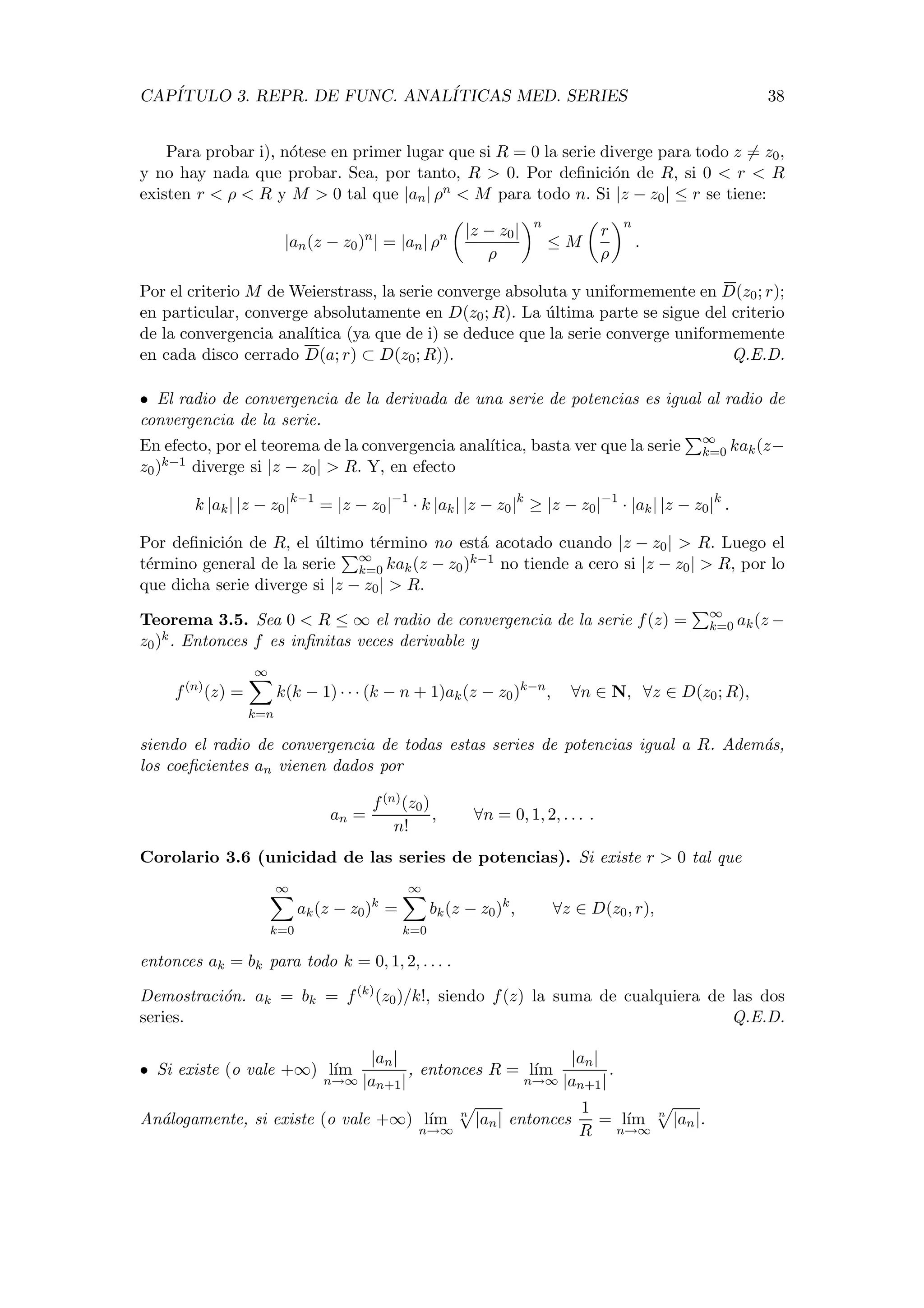 CAP´ITULO 3. REPR. DE FUNC. ANAL´ITICAS MED. SERIES 38
Para probar i), n´otese en primer lugar que si R = 0 la serie diverge para todo z = z0,
y no hay nada que probar. Sea, por tanto, R > 0. Por deﬁnici´on de R, si 0 < r < R
existen r < ρ < R y M > 0 tal que |an| ρn < M para todo n. Si |z − z0| ≤ r se tiene:
|an(z − z0)n
| = |an| ρn |z − z0|
ρ
n
≤ M
r
ρ
n
.
Por el criterio M de Weierstrass, la serie converge absoluta y uniformemente en D(z0; r);
en particular, converge absolutamente en D(z0; R). La ´ultima parte se sigue del criterio
de la convergencia anal´ıtica (ya que de i) se deduce que la serie converge uniformemente
en cada disco cerrado D(a; r) ⊂ D(z0; R)). Q.E.D.
• El radio de convergencia de la derivada de una serie de potencias es igual al radio de
convergencia de la serie.
En efecto, por el teorema de la convergencia anal´ıtica, basta ver que la serie ∞
k=0 kak(z−
z0)k−1 diverge si |z − z0| > R. Y, en efecto
k |ak| |z − z0|k−1
= |z − z0|−1
· k |ak| |z − z0|k
≥ |z − z0|−1
· |ak| |z − z0|k
.
Por deﬁnici´on de R, el ´ultimo t´ermino no est´a acotado cuando |z − z0| > R. Luego el
t´ermino general de la serie ∞
k=0 kak(z − z0)k−1 no tiende a cero si |z − z0| > R, por lo
que dicha serie diverge si |z − z0| > R.
Teorema 3.5. Sea 0 < R ≤ ∞ el radio de convergencia de la serie f(z) = ∞
k=0 ak(z −
z0)k. Entonces f es inﬁnitas veces derivable y
f(n)
(z) =
∞
k=n
k(k − 1) · · · (k − n + 1)ak(z − z0)k−n
, ∀n ∈ N, ∀z ∈ D(z0; R),
siendo el radio de convergencia de todas estas series de potencias igual a R. Adem´as,
los coeﬁcientes an vienen dados por
an =
f(n)(z0)
n!
, ∀n = 0, 1, 2, . . . .
Corolario 3.6 (unicidad de las series de potencias). Si existe r > 0 tal que
∞
k=0
ak(z − z0)k
=
∞
k=0
bk(z − z0)k
, ∀z ∈ D(z0, r),
entonces ak = bk para todo k = 0, 1, 2, . . . .
Demostraci´on. ak = bk = f(k)
(z0)/k!, siendo f(z) la suma de cualquiera de las dos
series. Q.E.D.
• Si existe (o vale +∞) l´ım
n→∞
|an|
|an+1|
, entonces R = l´ım
n→∞
|an|
|an+1|
.
An´alogamente, si existe (o vale +∞) l´ım
n→∞
n
|an| entonces
1
R
= l´ım
n→∞
n
|an|.
 
