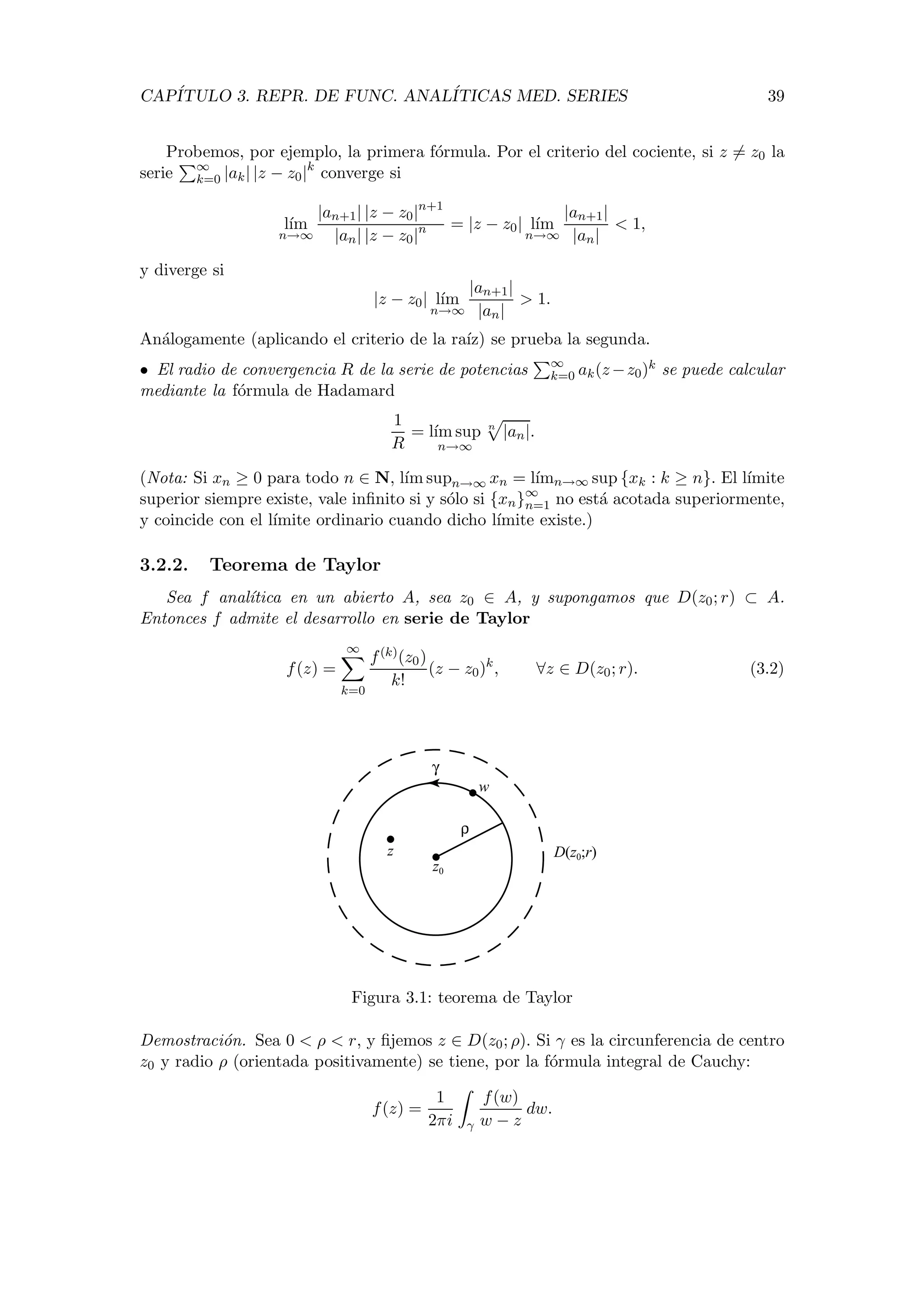 CAP´ITULO 3. REPR. DE FUNC. ANAL´ITICAS MED. SERIES 39
Probemos, por ejemplo, la primera f´ormula. Por el criterio del cociente, si z = z0 la
serie ∞
k=0 |ak| |z − z0|k
converge si
l´ım
n→∞
|an+1| |z − z0|n+1
|an| |z − z0|n = |z − z0| l´ım
n→∞
|an+1|
|an|
< 1,
y diverge si
|z − z0| l´ım
n→∞
|an+1|
|an|
> 1.
An´alogamente (aplicando el criterio de la ra´ız) se prueba la segunda.
• El radio de convergencia R de la serie de potencias ∞
k=0 ak(z−z0)k se puede calcular
mediante la f´ormula de Hadamard
1
R
= l´ım sup
n→∞
n
|an|.
(Nota: Si xn ≥ 0 para todo n ∈ N, l´ım supn→∞ xn = l´ımn→∞ sup {xk : k ≥ n}. El l´ımite
superior siempre existe, vale inﬁnito si y s´olo si {xn}∞
n=1 no est´a acotada superiormente,
y coincide con el l´ımite ordinario cuando dicho l´ımite existe.)
3.2.2. Teorema de Taylor
Sea f anal´ıtica en un abierto A, sea z0 ∈ A, y supongamos que D(z0; r) ⊂ A.
Entonces f admite el desarrollo en serie de Taylor
f(z) =
∞
k=0
f(k)(z0)
k!
(z − z0)k
, ∀z ∈ D(z0; r). (3.2)
z
w
z0
ρ
γ
D(z0;r)
Figura 3.1: teorema de Taylor
Demostraci´on. Sea 0 < ρ < r, y ﬁjemos z ∈ D(z0; ρ). Si γ es la circunferencia de centro
z0 y radio ρ (orientada positivamente) se tiene, por la f´ormula integral de Cauchy:
f(z) =
1
2πi γ
f(w)
w − z
dw.
 