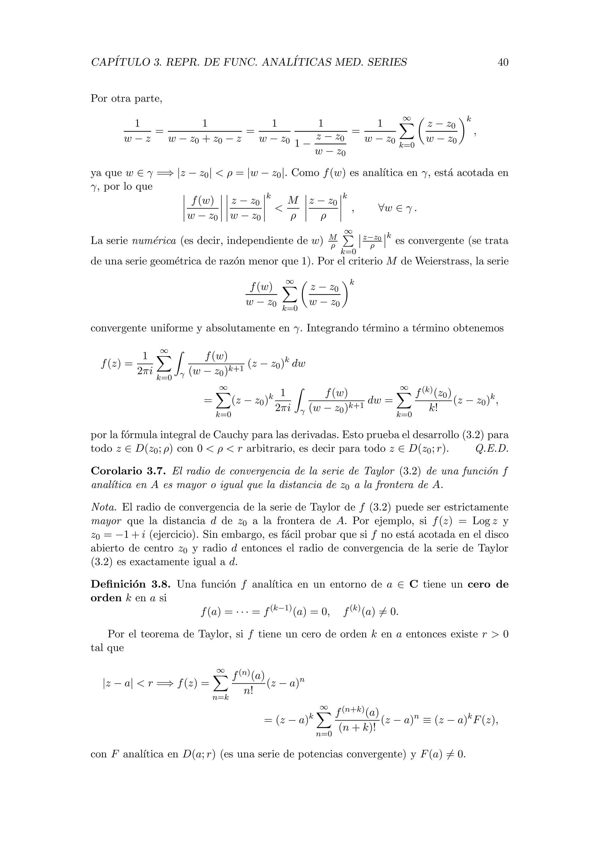 CAP´ITULO 3. REPR. DE FUNC. ANAL´ITICAS MED. SERIES 40
Por otra parte,
1
w − z
=
1
w − z0 + z0 − z
=
1
w − z0
1
1 −
z − z0
w − z0
=
1
w − z0
∞
k=0
z − z0
w − z0
k
,
ya que w ∈ γ =⇒ |z − z0| < ρ = |w − z0|. Como f(w) es anal´ıtica en γ, est´a acotada en
γ, por lo que
f(w)
w − z0
z − z0
w − z0
k
<
M
ρ
z − z0
ρ
k
, ∀w ∈ γ .
La serie num´erica (es decir, independiente de w) M
ρ
∞
k=0
z−z0
ρ
k
es convergente (se trata
de una serie geom´etrica de raz´on menor que 1). Por el criterio M de Weierstrass, la serie
f(w)
w − z0
∞
k=0
z − z0
w − z0
k
convergente uniforme y absolutamente en γ. Integrando t´ermino a t´ermino obtenemos
f(z) =
1
2πi
∞
k=0 γ
f(w)
(w − z0)k+1
(z − z0)k
dw
=
∞
k=0
(z − z0)k 1
2πi γ
f(w)
(w − z0)k+1
dw =
∞
k=0
f(k)(z0)
k!
(z − z0)k
,
por la f´ormula integral de Cauchy para las derivadas. Esto prueba el desarrollo (3.2) para
todo z ∈ D(z0; ρ) con 0 < ρ < r arbitrario, es decir para todo z ∈ D(z0; r). Q.E.D.
Corolario 3.7. El radio de convergencia de la serie de Taylor (3.2) de una funci´on f
anal´ıtica en A es mayor o igual que la distancia de z0 a la frontera de A.
Nota. El radio de convergencia de la serie de Taylor de f (3.2) puede ser estrictamente
mayor que la distancia d de z0 a la frontera de A. Por ejemplo, si f(z) = Log z y
z0 = −1 + i (ejercicio). Sin embargo, es f´acil probar que si f no est´a acotada en el disco
abierto de centro z0 y radio d entonces el radio de convergencia de la serie de Taylor
(3.2) es exactamente igual a d.
Deﬁnici´on 3.8. Una funci´on f anal´ıtica en un entorno de a ∈ C tiene un cero de
orden k en a si
f(a) = · · · = f(k−1)
(a) = 0, f(k)
(a) = 0.
Por el teorema de Taylor, si f tiene un cero de orden k en a entonces existe r > 0
tal que
|z − a| < r =⇒ f(z) =
∞
n=k
f(n)(a)
n!
(z − a)n
= (z − a)k
∞
n=0
f(n+k)(a)
(n + k)!
(z − a)n
≡ (z − a)k
F(z),
con F anal´ıtica en D(a; r) (es una serie de potencias convergente) y F(a) = 0.
 