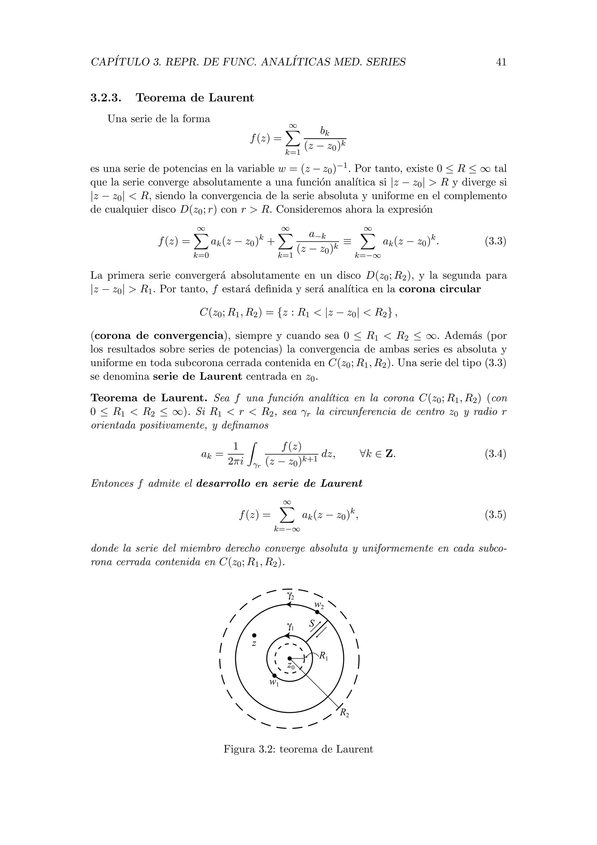 CAP´ITULO 3. REPR. DE FUNC. ANAL´ITICAS MED. SERIES 41
3.2.3. Teorema de Laurent
Una serie de la forma
f(z) =
∞
k=1
bk
(z − z0)k
es una serie de potencias en la variable w = (z − z0)−1. Por tanto, existe 0 ≤ R ≤ ∞ tal
que la serie converge absolutamente a una funci´on anal´ıtica si |z − z0| > R y diverge si
|z − z0| < R, siendo la convergencia de la serie absoluta y uniforme en el complemento
de cualquier disco D(z0; r) con r > R. Consideremos ahora la expresi´on
f(z) =
∞
k=0
ak(z − z0)k
+
∞
k=1
a−k
(z − z0)k
≡
∞
k=−∞
ak(z − z0)k
. (3.3)
La primera serie converger´a absolutamente en un disco D(z0; R2), y la segunda para
|z − z0| > R1. Por tanto, f estar´a deﬁnida y ser´a anal´ıtica en la corona circular
C(z0; R1, R2) = {z : R1 < |z − z0| < R2} ,
(corona de convergencia), siempre y cuando sea 0 ≤ R1 < R2 ≤ ∞. Adem´as (por
los resultados sobre series de potencias) la convergencia de ambas series es absoluta y
uniforme en toda subcorona cerrada contenida en C(z0; R1, R2). Una serie del tipo (3.3)
se denomina serie de Laurent centrada en z0.
Teorema de Laurent. Sea f una funci´on anal´ıtica en la corona C(z0; R1, R2) (con
0 ≤ R1 < R2 ≤ ∞). Si R1 < r < R2, sea γr la circunferencia de centro z0 y radio r
orientada positivamente, y deﬁnamos
ak =
1
2πi γr
f(z)
(z − z0)k+1
dz, ∀k ∈ Z. (3.4)
Entonces f admite el desarrollo en serie de Laurent
f(z) =
∞
k=−∞
ak(z − z0)k
, (3.5)
donde la serie del miembro derecho converge absoluta y uniformemente en cada subco-
rona cerrada contenida en C(z0; R1, R2).
z
w2
z0
γ2
γ1
R1
R2
w1
S
Figura 3.2: teorema de Laurent
 