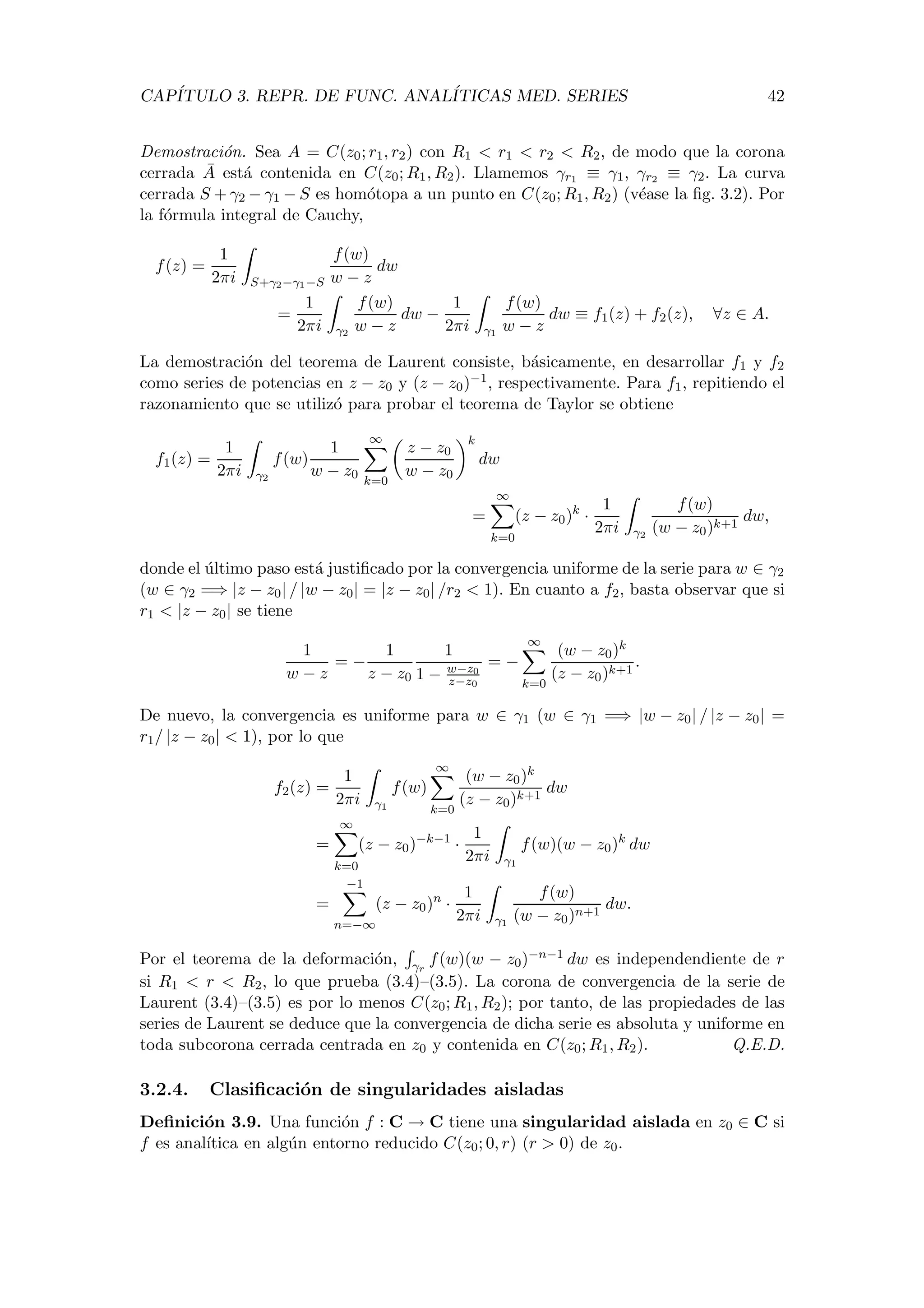 CAP´ITULO 3. REPR. DE FUNC. ANAL´ITICAS MED. SERIES 42
Demostraci´on. Sea A = C(z0; r1, r2) con R1 < r1 < r2 < R2, de modo que la corona
cerrada ¯A est´a contenida en C(z0; R1, R2). Llamemos γr1 ≡ γ1, γr2 ≡ γ2. La curva
cerrada S + γ2 − γ1 − S es hom´otopa a un punto en C(z0; R1, R2) (v´ease la ﬁg. 3.2). Por
la f´ormula integral de Cauchy,
f(z) =
1
2πi S+γ2−γ1−S
f(w)
w − z
dw
=
1
2πi γ2
f(w)
w − z
dw −
1
2πi γ1
f(w)
w − z
dw ≡ f1(z) + f2(z), ∀z ∈ A.
La demostraci´on del teorema de Laurent consiste, b´asicamente, en desarrollar f1 y f2
como series de potencias en z − z0 y (z − z0)−1, respectivamente. Para f1, repitiendo el
razonamiento que se utiliz´o para probar el teorema de Taylor se obtiene
f1(z) =
1
2πi γ2
f(w)
1
w − z0
∞
k=0
z − z0
w − z0
k
dw
=
∞
k=0
(z − z0)k
·
1
2πi γ2
f(w)
(w − z0)k+1
dw,
donde el ´ultimo paso est´a justiﬁcado por la convergencia uniforme de la serie para w ∈ γ2
(w ∈ γ2 =⇒ |z − z0| / |w − z0| = |z − z0| /r2 < 1). En cuanto a f2, basta observar que si
r1 < |z − z0| se tiene
1
w − z
= −
1
z − z0
1
1 − w−z0
z−z0
= −
∞
k=0
(w − z0)k
(z − z0)k+1
.
De nuevo, la convergencia es uniforme para w ∈ γ1 (w ∈ γ1 =⇒ |w − z0| / |z − z0| =
r1/ |z − z0| < 1), por lo que
f2(z) =
1
2πi γ1
f(w)
∞
k=0
(w − z0)k
(z − z0)k+1
dw
=
∞
k=0
(z − z0)−k−1
·
1
2πi γ1
f(w)(w − z0)k
dw
=
−1
n=−∞
(z − z0)n
·
1
2πi γ1
f(w)
(w − z0)n+1
dw.
Por el teorema de la deformaci´on, γr
f(w)(w − z0)−n−1 dw es independendiente de r
si R1 < r < R2, lo que prueba (3.4)–(3.5). La corona de convergencia de la serie de
Laurent (3.4)–(3.5) es por lo menos C(z0; R1, R2); por tanto, de las propiedades de las
series de Laurent se deduce que la convergencia de dicha serie es absoluta y uniforme en
toda subcorona cerrada centrada en z0 y contenida en C(z0; R1, R2). Q.E.D.
3.2.4. Clasiﬁcaci´on de singularidades aisladas
Deﬁnici´on 3.9. Una funci´on f : C → C tiene una singularidad aislada en z0 ∈ C si
f es anal´ıtica en alg´un entorno reducido C(z0; 0, r) (r > 0) de z0.
 