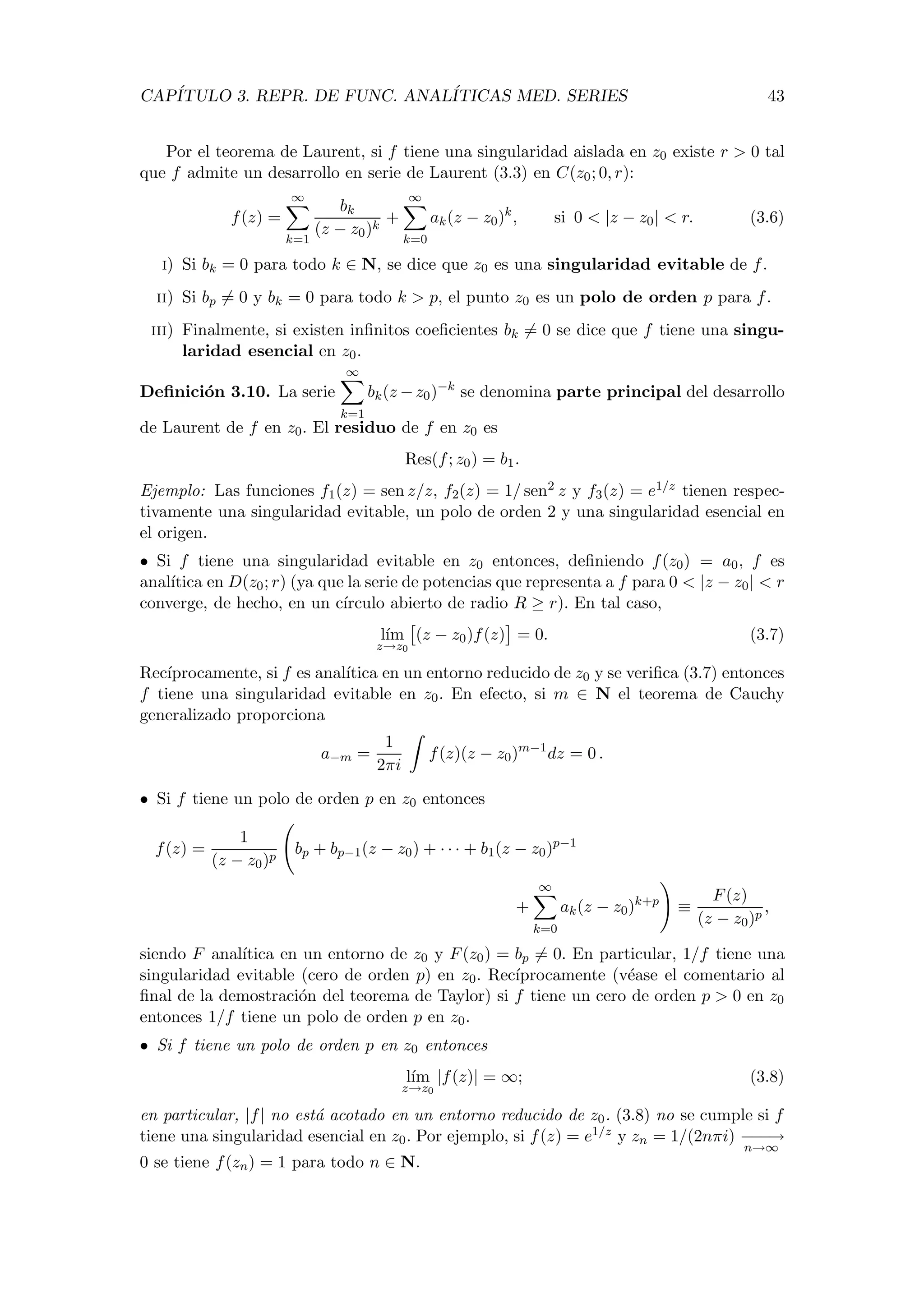 CAP´ITULO 3. REPR. DE FUNC. ANAL´ITICAS MED. SERIES 43
Por el teorema de Laurent, si f tiene una singularidad aislada en z0 existe r > 0 tal
que f admite un desarrollo en serie de Laurent (3.3) en C(z0; 0, r):
f(z) =
∞
k=1
bk
(z − z0)k
+
∞
k=0
ak(z − z0)k
, si 0 < |z − z0| < r. (3.6)
i) Si bk = 0 para todo k ∈ N, se dice que z0 es una singularidad evitable de f.
ii) Si bp = 0 y bk = 0 para todo k > p, el punto z0 es un polo de orden p para f.
iii) Finalmente, si existen inﬁnitos coeﬁcientes bk = 0 se dice que f tiene una singu-
laridad esencial en z0.
Deﬁnici´on 3.10. La serie
∞
k=1
bk(z −z0)−k
se denomina parte principal del desarrollo
de Laurent de f en z0. El residuo de f en z0 es
Res(f; z0) = b1.
Ejemplo: Las funciones f1(z) = sen z/z, f2(z) = 1/ sen2 z y f3(z) = e1/z tienen respec-
tivamente una singularidad evitable, un polo de orden 2 y una singularidad esencial en
el origen.
• Si f tiene una singularidad evitable en z0 entonces, deﬁniendo f(z0) = a0, f es
anal´ıtica en D(z0; r) (ya que la serie de potencias que representa a f para 0 < |z − z0| < r
converge, de hecho, en un c´ırculo abierto de radio R ≥ r). En tal caso,
l´ım
z→z0
(z − z0)f(z) = 0. (3.7)
Rec´ıprocamente, si f es anal´ıtica en un entorno reducido de z0 y se veriﬁca (3.7) entonces
f tiene una singularidad evitable en z0. En efecto, si m ∈ N el teorema de Cauchy
generalizado proporciona
a−m =
1
2πi
f(z)(z − z0)m−1
dz = 0 .
• Si f tiene un polo de orden p en z0 entonces
f(z) =
1
(z − z0)p
bp + bp−1(z − z0) + · · · + b1(z − z0)p−1
+
∞
k=0
ak(z − z0)k+p
≡
F(z)
(z − z0)p
,
siendo F anal´ıtica en un entorno de z0 y F(z0) = bp = 0. En particular, 1/f tiene una
singularidad evitable (cero de orden p) en z0. Rec´ıprocamente (v´ease el comentario al
ﬁnal de la demostraci´on del teorema de Taylor) si f tiene un cero de orden p > 0 en z0
entonces 1/f tiene un polo de orden p en z0.
• Si f tiene un polo de orden p en z0 entonces
l´ım
z→z0
|f(z)| = ∞; (3.8)
en particular, |f| no est´a acotado en un entorno reducido de z0. (3.8) no se cumple si f
tiene una singularidad esencial en z0. Por ejemplo, si f(z) = e1/z y zn = 1/(2nπi) −−−→
n→∞
0 se tiene f(zn) = 1 para todo n ∈ N.
 