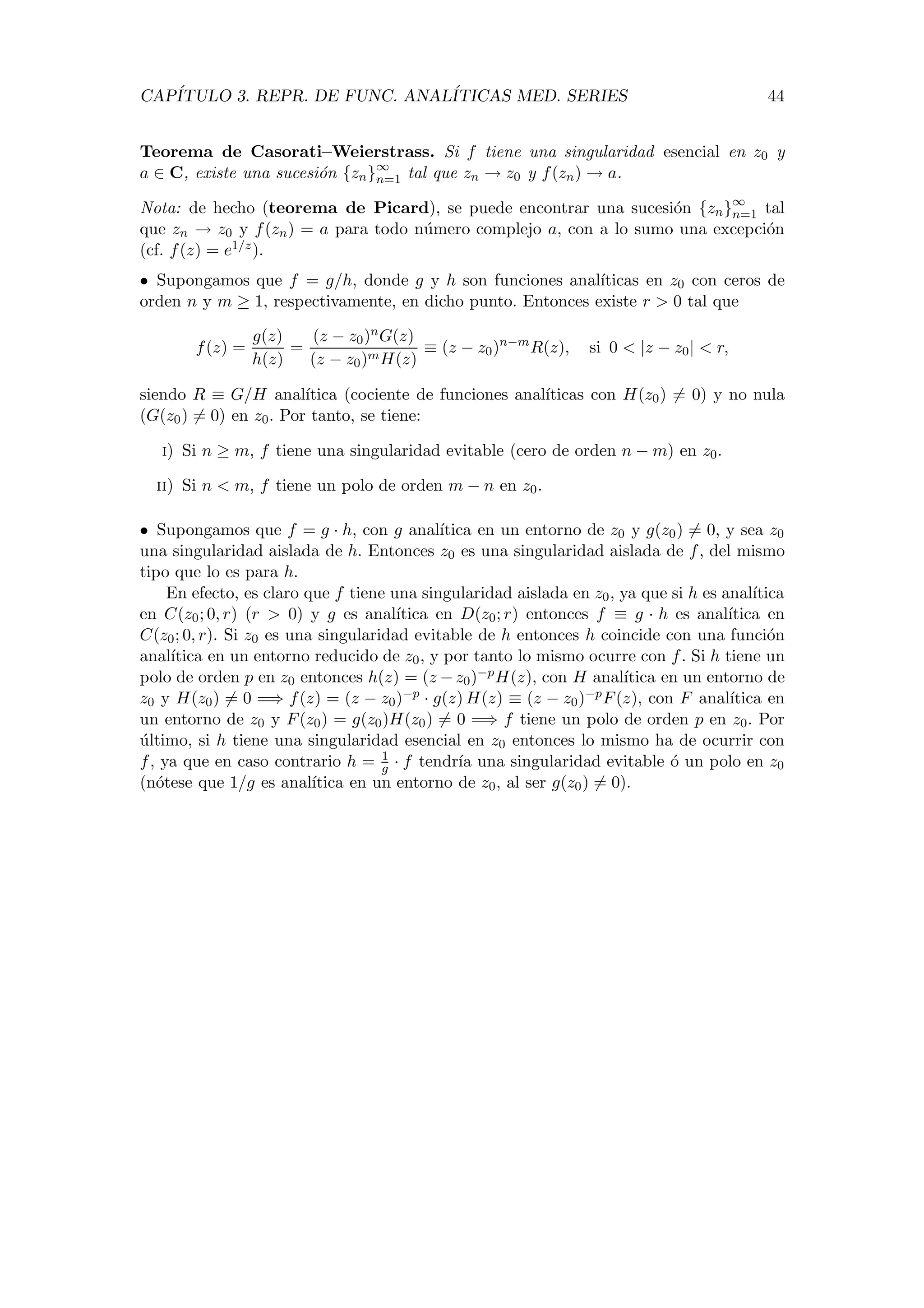 CAP´ITULO 3. REPR. DE FUNC. ANAL´ITICAS MED. SERIES 44
Teorema de Casorati–Weierstrass. Si f tiene una singularidad esencial en z0 y
a ∈ C, existe una sucesi´on {zn}∞
n=1 tal que zn → z0 y f(zn) → a.
Nota: de hecho (teorema de Picard), se puede encontrar una sucesi´on {zn}∞
n=1 tal
que zn → z0 y f(zn) = a para todo n´umero complejo a, con a lo sumo una excepci´on
(cf. f(z) = e1/z).
• Supongamos que f = g/h, donde g y h son funciones anal´ıticas en z0 con ceros de
orden n y m ≥ 1, respectivamente, en dicho punto. Entonces existe r > 0 tal que
f(z) =
g(z)
h(z)
=
(z − z0)nG(z)
(z − z0)mH(z)
≡ (z − z0)n−m
R(z), si 0 < |z − z0| < r,
siendo R ≡ G/H anal´ıtica (cociente de funciones anal´ıticas con H(z0) = 0) y no nula
(G(z0) = 0) en z0. Por tanto, se tiene:
i) Si n ≥ m, f tiene una singularidad evitable (cero de orden n − m) en z0.
ii) Si n < m, f tiene un polo de orden m − n en z0.
• Supongamos que f = g · h, con g anal´ıtica en un entorno de z0 y g(z0) = 0, y sea z0
una singularidad aislada de h. Entonces z0 es una singularidad aislada de f, del mismo
tipo que lo es para h.
En efecto, es claro que f tiene una singularidad aislada en z0, ya que si h es anal´ıtica
en C(z0; 0, r) (r > 0) y g es anal´ıtica en D(z0; r) entonces f ≡ g · h es anal´ıtica en
C(z0; 0, r). Si z0 es una singularidad evitable de h entonces h coincide con una funci´on
anal´ıtica en un entorno reducido de z0, y por tanto lo mismo ocurre con f. Si h tiene un
polo de orden p en z0 entonces h(z) = (z −z0)−pH(z), con H anal´ıtica en un entorno de
z0 y H(z0) = 0 =⇒ f(z) = (z − z0)−p · g(z) H(z) ≡ (z − z0)−pF(z), con F anal´ıtica en
un entorno de z0 y F(z0) = g(z0)H(z0) = 0 =⇒ f tiene un polo de orden p en z0. Por
´ultimo, si h tiene una singularidad esencial en z0 entonces lo mismo ha de ocurrir con
f, ya que en caso contrario h = 1
g · f tendr´ıa una singularidad evitable ´o un polo en z0
(n´otese que 1/g es anal´ıtica en un entorno de z0, al ser g(z0) = 0).
 