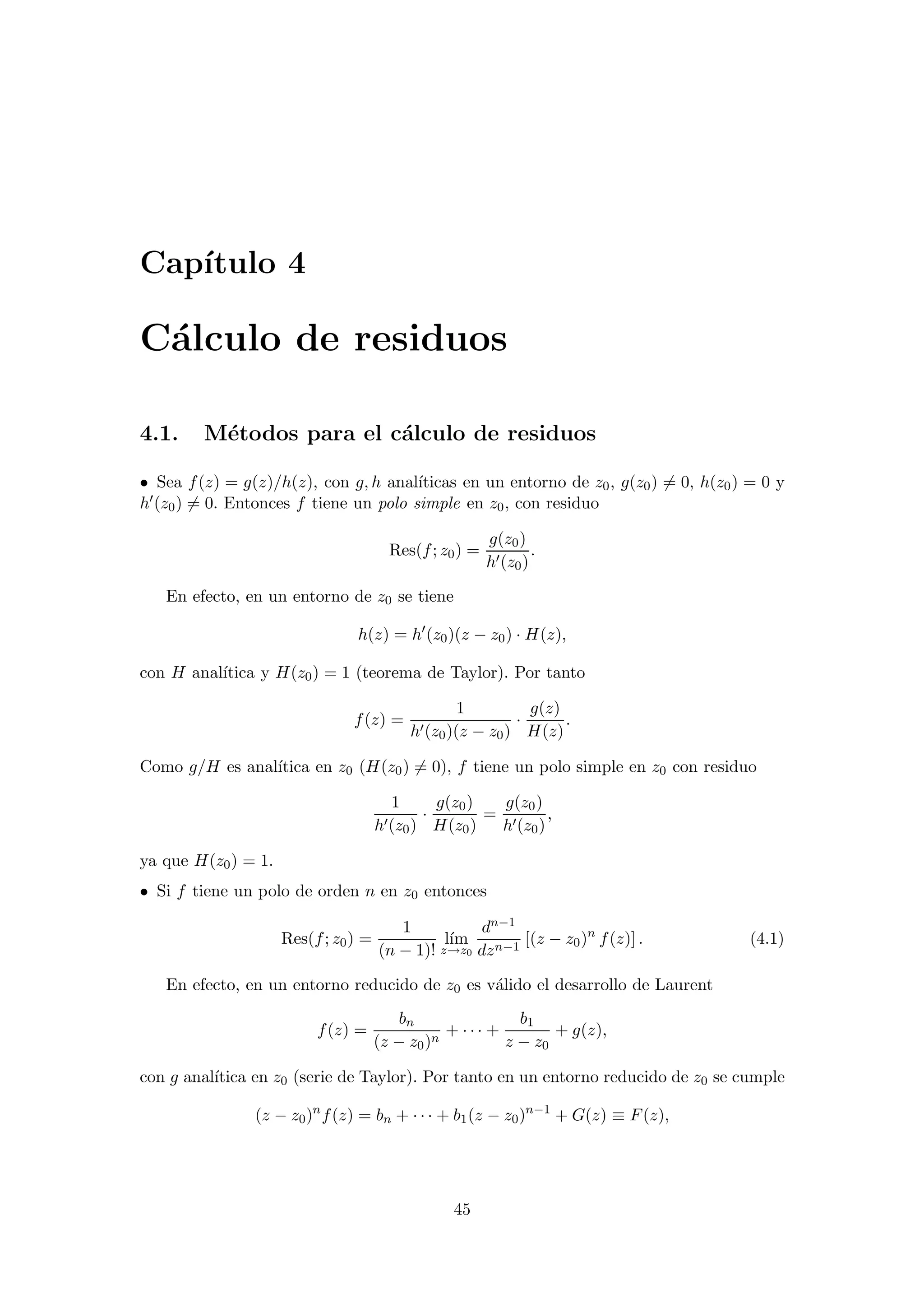 Cap´ıtulo 4
C´alculo de residuos
4.1. M´etodos para el c´alculo de residuos
• Sea f(z) = g(z)/h(z), con g, h anal´ıticas en un entorno de z0, g(z0) = 0, h(z0) = 0 y
h (z0) = 0. Entonces f tiene un polo simple en z0, con residuo
Res(f; z0) =
g(z0)
h (z0)
.
En efecto, en un entorno de z0 se tiene
h(z) = h (z0)(z − z0) · H(z),
con H anal´ıtica y H(z0) = 1 (teorema de Taylor). Por tanto
f(z) =
1
h (z0)(z − z0)
·
g(z)
H(z)
.
Como g/H es anal´ıtica en z0 (H(z0) = 0), f tiene un polo simple en z0 con residuo
1
h (z0)
·
g(z0)
H(z0)
=
g(z0)
h (z0)
,
ya que H(z0) = 1.
• Si f tiene un polo de orden n en z0 entonces
Res(f; z0) =
1
(n − 1)!
l´ım
z→z0
dn−1
dzn−1
[(z − z0)n
f(z)] . (4.1)
En efecto, en un entorno reducido de z0 es v´alido el desarrollo de Laurent
f(z) =
bn
(z − z0)n
+ · · · +
b1
z − z0
+ g(z),
con g anal´ıtica en z0 (serie de Taylor). Por tanto en un entorno reducido de z0 se cumple
(z − z0)n
f(z) = bn + · · · + b1(z − z0)n−1
+ G(z) ≡ F(z),
45
 