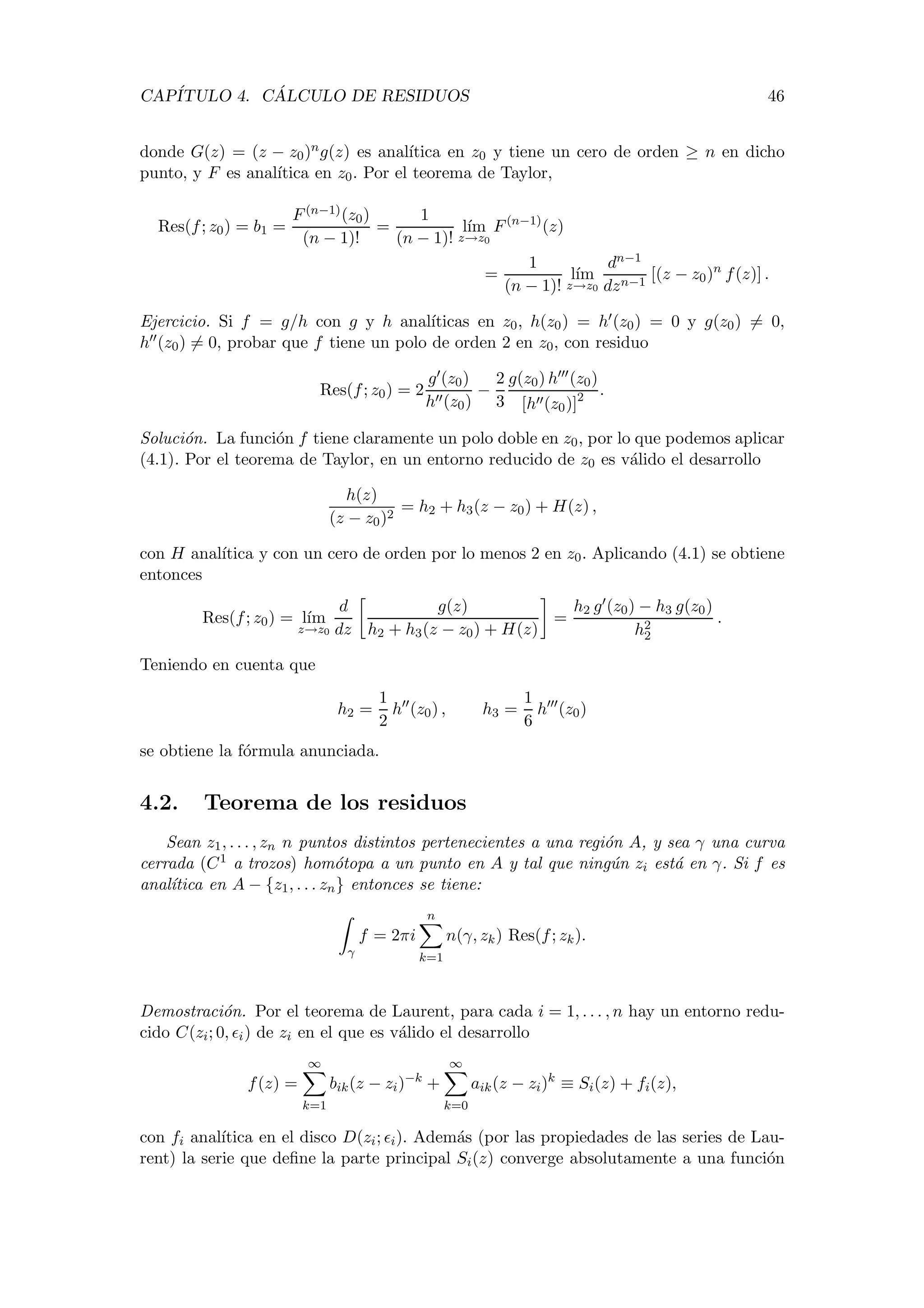 CAP´ITULO 4. C ´ALCULO DE RESIDUOS 46
donde G(z) = (z − z0)ng(z) es anal´ıtica en z0 y tiene un cero de orden ≥ n en dicho
punto, y F es anal´ıtica en z0. Por el teorema de Taylor,
Res(f; z0) = b1 =
F(n−1)(z0)
(n − 1)!
=
1
(n − 1)!
l´ım
z→z0
F(n−1)
(z)
=
1
(n − 1)!
l´ım
z→z0
dn−1
dzn−1
[(z − z0)n
f(z)] .
Ejercicio. Si f = g/h con g y h anal´ıticas en z0, h(z0) = h (z0) = 0 y g(z0) = 0,
h (z0) = 0, probar que f tiene un polo de orden 2 en z0, con residuo
Res(f; z0) = 2
g (z0)
h (z0)
−
2
3
g(z0) h (z0)
[h (z0)]2 .
Soluci´on. La funci´on f tiene claramente un polo doble en z0, por lo que podemos aplicar
(4.1). Por el teorema de Taylor, en un entorno reducido de z0 es v´alido el desarrollo
h(z)
(z − z0)2
= h2 + h3(z − z0) + H(z) ,
con H anal´ıtica y con un cero de orden por lo menos 2 en z0. Aplicando (4.1) se obtiene
entonces
Res(f; z0) = l´ım
z→z0
d
dz
g(z)
h2 + h3(z − z0) + H(z)
=
h2 g (z0) − h3 g(z0)
h2
2
.
Teniendo en cuenta que
h2 =
1
2
h (z0) , h3 =
1
6
h (z0)
se obtiene la f´ormula anunciada.
4.2. Teorema de los residuos
Sean z1, . . . , zn n puntos distintos pertenecientes a una regi´on A, y sea γ una curva
cerrada (C1 a trozos) hom´otopa a un punto en A y tal que ning´un zi est´a en γ. Si f es
anal´ıtica en A − {z1, . . . zn} entonces se tiene:
γ
f = 2πi
n
k=1
n(γ, zk) Res(f; zk).
Demostraci´on. Por el teorema de Laurent, para cada i = 1, . . . , n hay un entorno redu-
cido C(zi; 0, i) de zi en el que es v´alido el desarrollo
f(z) =
∞
k=1
bik(z − zi)−k
+
∞
k=0
aik(z − zi)k
≡ Si(z) + fi(z),
con fi anal´ıtica en el disco D(zi; i). Adem´as (por las propiedades de las series de Lau-
rent) la serie que deﬁne la parte principal Si(z) converge absolutamente a una funci´on
 