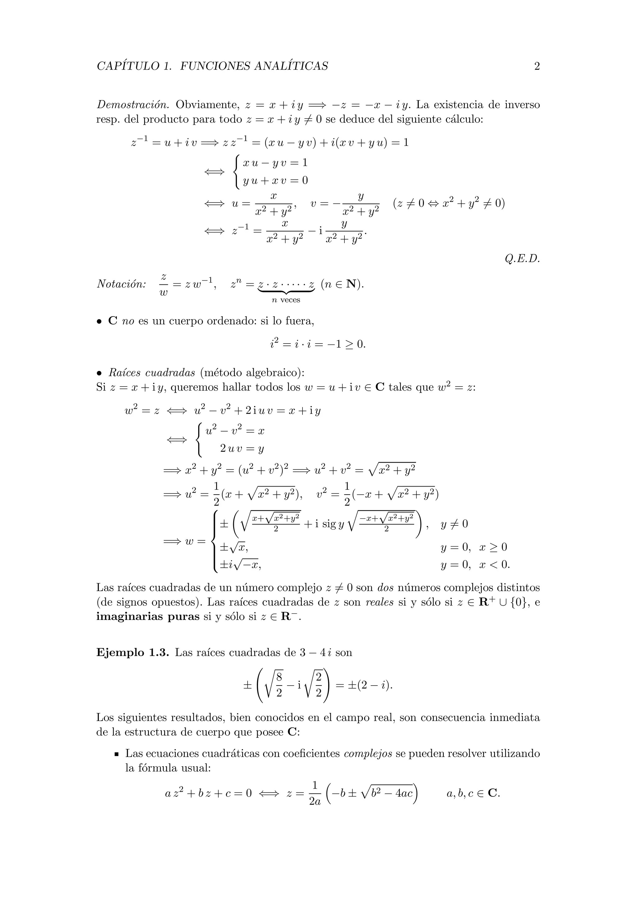 CAP´ITULO 1. FUNCIONES ANAL´ITICAS 2
Demostraci´on. Obviamente, z = x + i y =⇒ −z = −x − i y. La existencia de inverso
resp. del producto para todo z = x + i y = 0 se deduce del siguiente c´alculo:
z−1
= u + i v =⇒ z z−1
= (x u − y v) + i(x v + y u) = 1
⇐⇒
x u − y v = 1
y u + x v = 0
⇐⇒ u =
x
x2 + y2
, v = −
y
x2 + y2
(z = 0 ⇔ x2
+ y2
= 0)
⇐⇒ z−1
=
x
x2 + y2
− i
y
x2 + y2
.
Q.E.D.
Notaci´on:
z
w
= z w−1
, zn
= z · z · · · · · z
n veces
(n ∈ N).
• C no es un cuerpo ordenado: si lo fuera,
i2
= i · i = −1 ≥ 0.
• Ra´ıces cuadradas (m´etodo algebraico):
Si z = x + i y, queremos hallar todos los w = u + i v ∈ C tales que w2 = z:
w2
= z ⇐⇒ u2
− v2
+ 2 i u v = x + i y
⇐⇒
u2
− v2
= x
2 u v = y
=⇒ x2
+ y2
= (u2
+ v2
)2
=⇒ u2
+ v2
= x2 + y2
=⇒ u2
=
1
2
(x + x2 + y2), v2
=
1
2
(−x + x2 + y2)
=⇒ w =



±
x+
√
x2+y2
2 + i sig y
−x+
√
x2+y2
2 , y = 0
±
√
x, y = 0, x ≥ 0
±i
√
−x, y = 0, x < 0.
Las ra´ıces cuadradas de un n´umero complejo z = 0 son dos n´umeros complejos distintos
(de signos opuestos). Las ra´ıces cuadradas de z son reales si y s´olo si z ∈ R+ ∪ {0}, e
imaginarias puras si y s´olo si z ∈ R−.
Ejemplo 1.3. Las ra´ıces cuadradas de 3 − 4 i son
±
8
2
− i
2
2
= ±(2 − i).
Los siguientes resultados, bien conocidos en el campo real, son consecuencia inmediata
de la estructura de cuerpo que posee C:
Las ecuaciones cuadr´aticas con coeﬁcientes complejos se pueden resolver utilizando
la f´ormula usual:
a z2
+ b z + c = 0 ⇐⇒ z =
1
2a
−b ± b2 − 4ac a, b, c ∈ C.
 