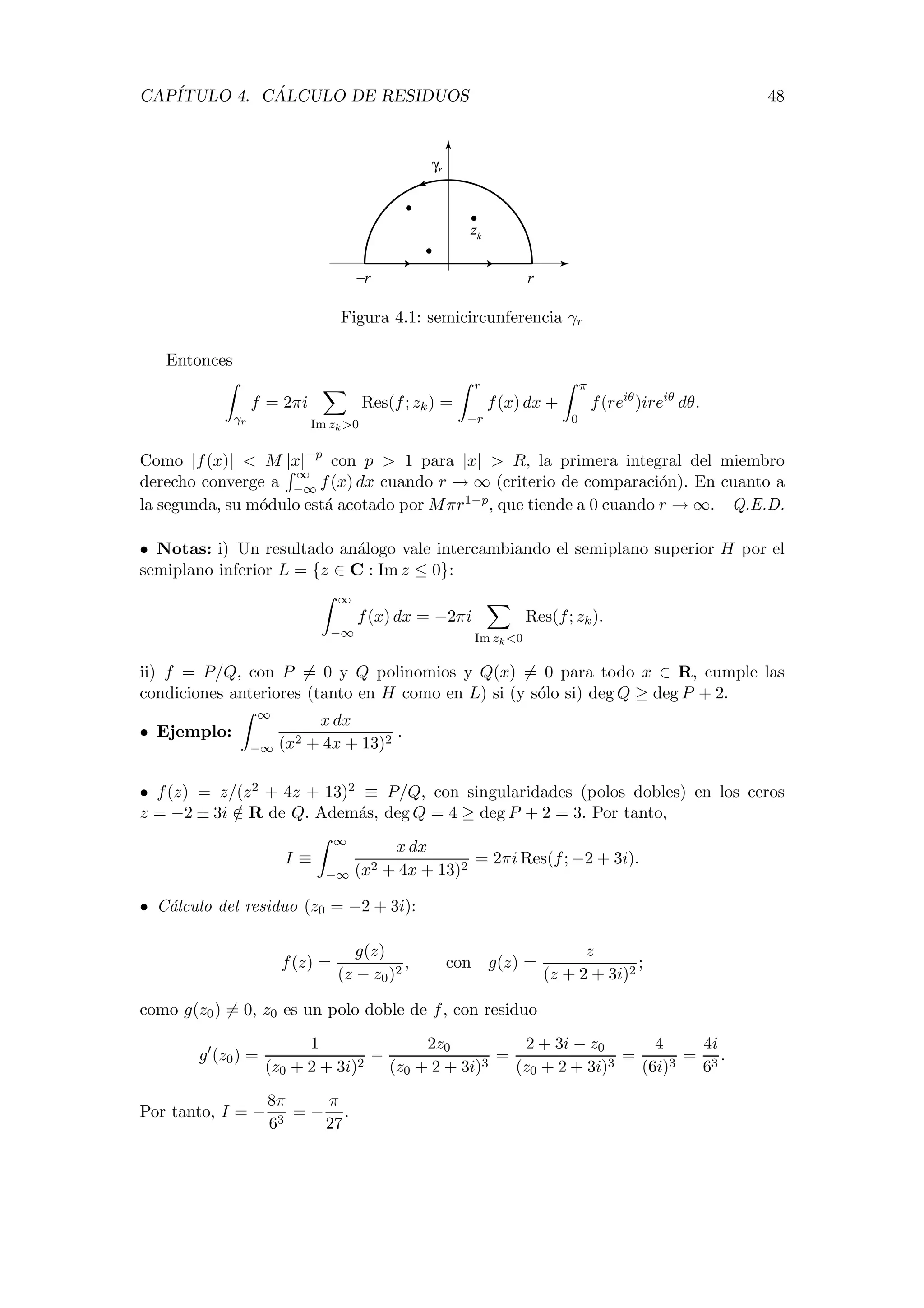 CAP´ITULO 4. C ´ALCULO DE RESIDUOS 48
γr
–r r
zk
Figura 4.1: semicircunferencia γr
Entonces
γr
f = 2πi
Im zk>0
Res(f; zk) =
r
−r
f(x) dx +
π
0
f(reiθ
)ireiθ
dθ.
Como |f(x)| < M |x|−p
con p > 1 para |x| > R, la primera integral del miembro
derecho converge a
∞
−∞ f(x) dx cuando r → ∞ (criterio de comparaci´on). En cuanto a
la segunda, su m´odulo est´a acotado por Mπr1−p, que tiende a 0 cuando r → ∞. Q.E.D.
• Notas: i) Un resultado an´alogo vale intercambiando el semiplano superior H por el
semiplano inferior L = {z ∈ C : Im z ≤ 0}:
∞
−∞
f(x) dx = −2πi
Im zk<0
Res(f; zk).
ii) f = P/Q, con P = 0 y Q polinomios y Q(x) = 0 para todo x ∈ R, cumple las
condiciones anteriores (tanto en H como en L) si (y s´olo si) deg Q ≥ deg P + 2.
• Ejemplo:
∞
−∞
x dx
(x2 + 4x + 13)2
.
• f(z) = z/(z2 + 4z + 13)2 ≡ P/Q, con singularidades (polos dobles) en los ceros
z = −2 ± 3i /∈ R de Q. Adem´as, deg Q = 4 ≥ deg P + 2 = 3. Por tanto,
I ≡
∞
−∞
x dx
(x2 + 4x + 13)2
= 2πi Res(f; −2 + 3i).
• C´alculo del residuo (z0 = −2 + 3i):
f(z) =
g(z)
(z − z0)2
, con g(z) =
z
(z + 2 + 3i)2
;
como g(z0) = 0, z0 es un polo doble de f, con residuo
g (z0) =
1
(z0 + 2 + 3i)2
−
2z0
(z0 + 2 + 3i)3
=
2 + 3i − z0
(z0 + 2 + 3i)3
=
4
(6i)3
=
4i
63
.
Por tanto, I = −
8π
63
= −
π
27
.
 