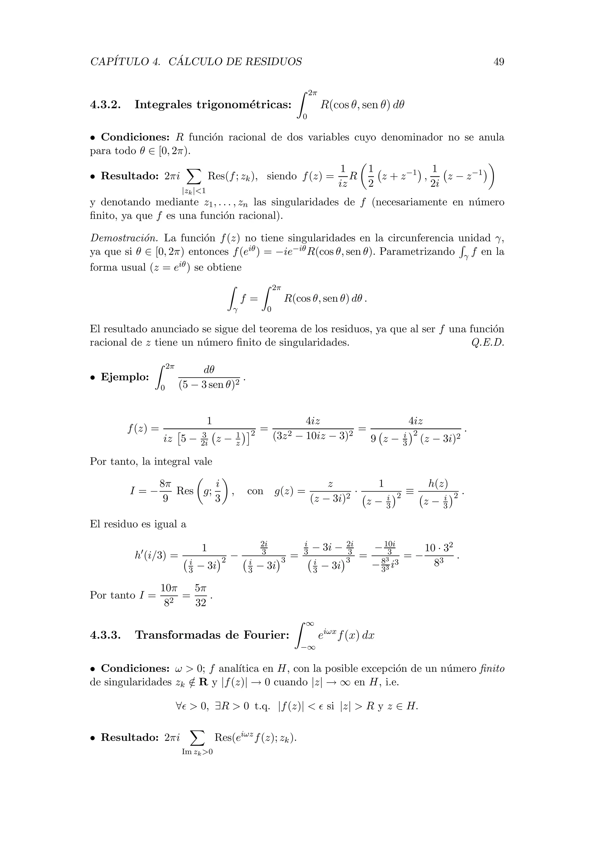 CAP´ITULO 4. C ´ALCULO DE RESIDUOS 49
4.3.2. Integrales trigonom´etricas:
2π
0
R(cos θ, sen θ) dθ
• Condiciones: R funci´on racional de dos variables cuyo denominador no se anula
para todo θ ∈ [0, 2π).
• Resultado: 2πi
|zk|<1
Res(f; zk), siendo f(z) =
1
iz
R
1
2
z + z−1
,
1
2i
z − z−1
y denotando mediante z1, . . . , zn las singularidades de f (necesariamente en n´umero
ﬁnito, ya que f es una funci´on racional).
Demostraci´on. La funci´on f(z) no tiene singularidades en la circunferencia unidad γ,
ya que si θ ∈ [0, 2π) entonces f(eiθ) = −ie−iθR(cos θ, sen θ). Parametrizando γ f en la
forma usual (z = eiθ) se obtiene
γ
f =
2π
0
R(cos θ, sen θ) dθ .
El resultado anunciado se sigue del teorema de los residuos, ya que al ser f una funci´on
racional de z tiene un n´umero ﬁnito de singularidades. Q.E.D.
• Ejemplo:
2π
0
dθ
(5 − 3 sen θ)2
.
f(z) =
1
iz 5 − 3
2i z − 1
z
2 =
4iz
(3z2 − 10iz − 3)2
=
4iz
9 z − i
3
2
(z − 3i)2
.
Por tanto, la integral vale
I = −
8π
9
Res g;
i
3
, con g(z) =
z
(z − 3i)2
·
1
z − i
3
2 ≡
h(z)
z − i
3
2 .
El residuo es igual a
h (i/3) =
1
i
3 − 3i
2 −
2i
3
i
3 − 3i
3 =
i
3 − 3i − 2i
3
i
3 − 3i
3 =
−10i
3
−83
33 i3
= −
10 · 32
83
.
Por tanto I =
10π
82
=
5π
32
.
4.3.3. Transformadas de Fourier:
∞
−∞
eiωx
f(x) dx
• Condiciones: ω > 0; f anal´ıtica en H, con la posible excepci´on de un n´umero ﬁnito
de singularidades zk /∈ R y |f(z)| → 0 cuando |z| → ∞ en H, i.e.
∀ > 0, ∃R > 0 t.q. |f(z)| < si |z| > R y z ∈ H.
• Resultado: 2πi
Im zk>0
Res(eiωz
f(z); zk).
 