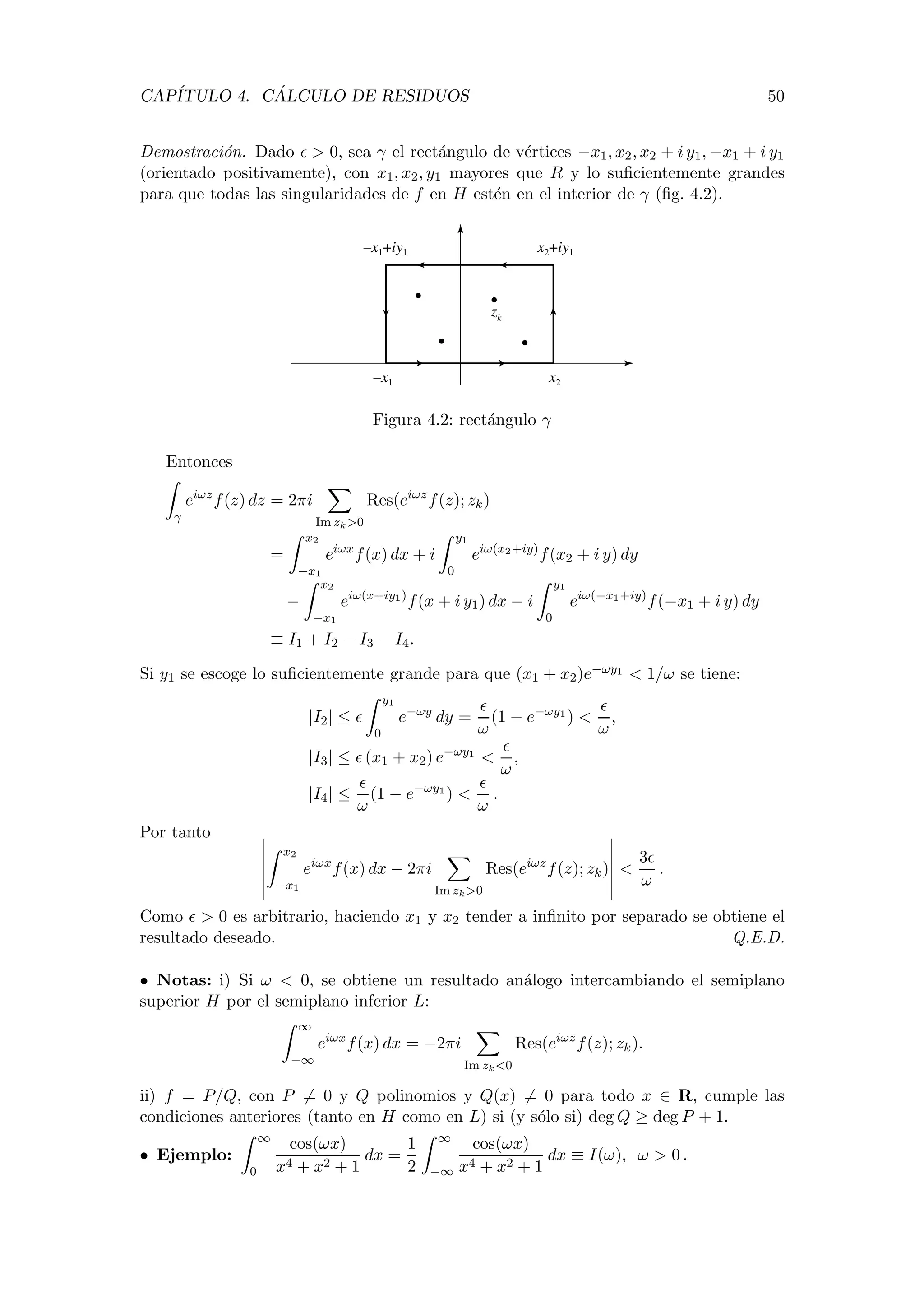 CAP´ITULO 4. C ´ALCULO DE RESIDUOS 50
Demostraci´on. Dado > 0, sea γ el rect´angulo de v´ertices −x1, x2, x2 + i y1, −x1 + i y1
(orientado positivamente), con x1, x2, y1 mayores que R y lo suﬁcientemente grandes
para que todas las singularidades de f en H est´en en el interior de γ (ﬁg. 4.2).
x2–x1
–x1+iy1 x2+iy1
zk
Figura 4.2: rect´angulo γ
Entonces
γ
eiωz
f(z) dz = 2πi
Im zk>0
Res(eiωz
f(z); zk)
=
x2
−x1
eiωx
f(x) dx + i
y1
0
eiω(x2+iy)
f(x2 + i y) dy
−
x2
−x1
eiω(x+iy1)
f(x + i y1) dx − i
y1
0
eiω(−x1+iy)
f(−x1 + i y) dy
≡ I1 + I2 − I3 − I4.
Si y1 se escoge lo suﬁcientemente grande para que (x1 + x2)e−ωy1 < 1/ω se tiene:
|I2| ≤
y1
0
e−ωy
dy =
ω
(1 − e−ωy1
) <
ω
,
|I3| ≤ (x1 + x2) e−ωy1
<
ω
,
|I4| ≤
ω
(1 − e−ωy1
) <
ω
.
Por tanto
x2
−x1
eiωx
f(x) dx − 2πi
Im zk>0
Res(eiωz
f(z); zk) <
3
ω
.
Como > 0 es arbitrario, haciendo x1 y x2 tender a inﬁnito por separado se obtiene el
resultado deseado. Q.E.D.
• Notas: i) Si ω < 0, se obtiene un resultado an´alogo intercambiando el semiplano
superior H por el semiplano inferior L:
∞
−∞
eiωx
f(x) dx = −2πi
Im zk<0
Res(eiωz
f(z); zk).
ii) f = P/Q, con P = 0 y Q polinomios y Q(x) = 0 para todo x ∈ R, cumple las
condiciones anteriores (tanto en H como en L) si (y s´olo si) deg Q ≥ deg P + 1.
• Ejemplo:
∞
0
cos(ωx)
x4 + x2 + 1
dx =
1
2
∞
−∞
cos(ωx)
x4 + x2 + 1
dx ≡ I(ω), ω > 0 .
 