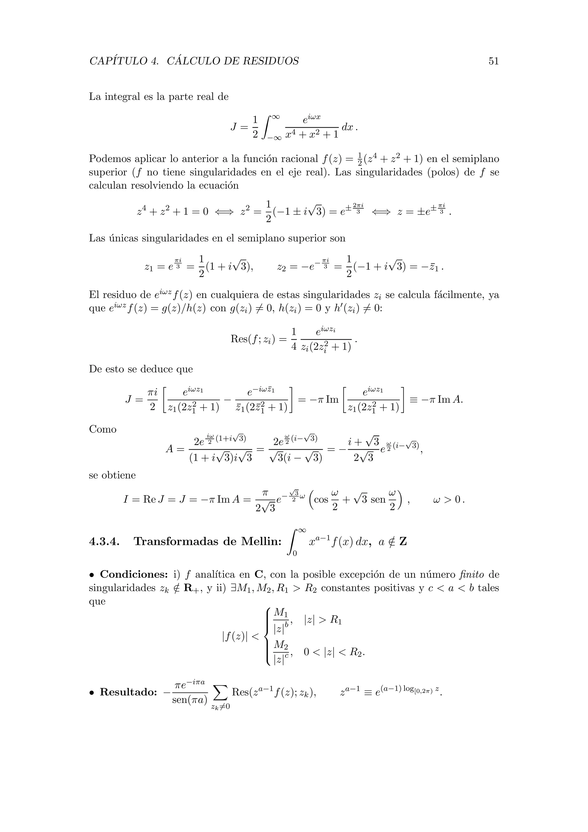 CAP´ITULO 4. C ´ALCULO DE RESIDUOS 51
La integral es la parte real de
J =
1
2
∞
−∞
eiωx
x4 + x2 + 1
dx .
Podemos aplicar lo anterior a la funci´on racional f(z) = 1
2 (z4 + z2 + 1) en el semiplano
superior (f no tiene singularidades en el eje real). Las singularidades (polos) de f se
calculan resolviendo la ecuaci´on
z4
+ z2
+ 1 = 0 ⇐⇒ z2
=
1
2
(−1 ± i
√
3) = e± 2πi
3 ⇐⇒ z = ±e± πi
3 .
Las ´unicas singularidades en el semiplano superior son
z1 = e
πi
3 =
1
2
(1 + i
√
3), z2 = −e− πi
3 =
1
2
(−1 + i
√
3) = −z1 .
El residuo de eiωzf(z) en cualquiera de estas singularidades zi se calcula f´acilmente, ya
que eiωzf(z) = g(z)/h(z) con g(zi) = 0, h(zi) = 0 y h (zi) = 0:
Res(f; zi) =
1
4
eiωzi
zi(2z2
i + 1)
.
De esto se deduce que
J =
πi
2
eiωz1
z1(2z2
1 + 1)
−
e−iωz1
z1(2z2
1 + 1)
= −π Im
eiωz1
z1(2z2
1 + 1)
≡ −π Im A.
Como
A =
2e
iω
2
(1+i
√
3)
(1 + i
√
3)i
√
3
=
2e
ω
2
(i−
√
3)
√
3(i −
√
3)
= −
i +
√
3
2
√
3
e
ω
2
(i−
√
3)
,
se obtiene
I = Re J = J = −π Im A =
π
2
√
3
e−
√
3
2
ω
cos
ω
2
+
√
3 sen
ω
2
, ω > 0 .
4.3.4. Transformadas de Mellin:
∞
0
xa−1
f(x) dx, a /∈ Z
• Condiciones: i) f anal´ıtica en C, con la posible excepci´on de un n´umero ﬁnito de
singularidades zk /∈ R+, y ii) ∃M1, M2, R1 > R2 constantes positivas y c < a < b tales
que
|f(z)| <



M1
|z|b
, |z| > R1
M2
|z|c , 0 < |z| < R2.
• Resultado: −
πe−iπa
sen(πa)
zk=0
Res(za−1
f(z); zk), za−1
≡ e(a−1) log[0,2π) z
.
 