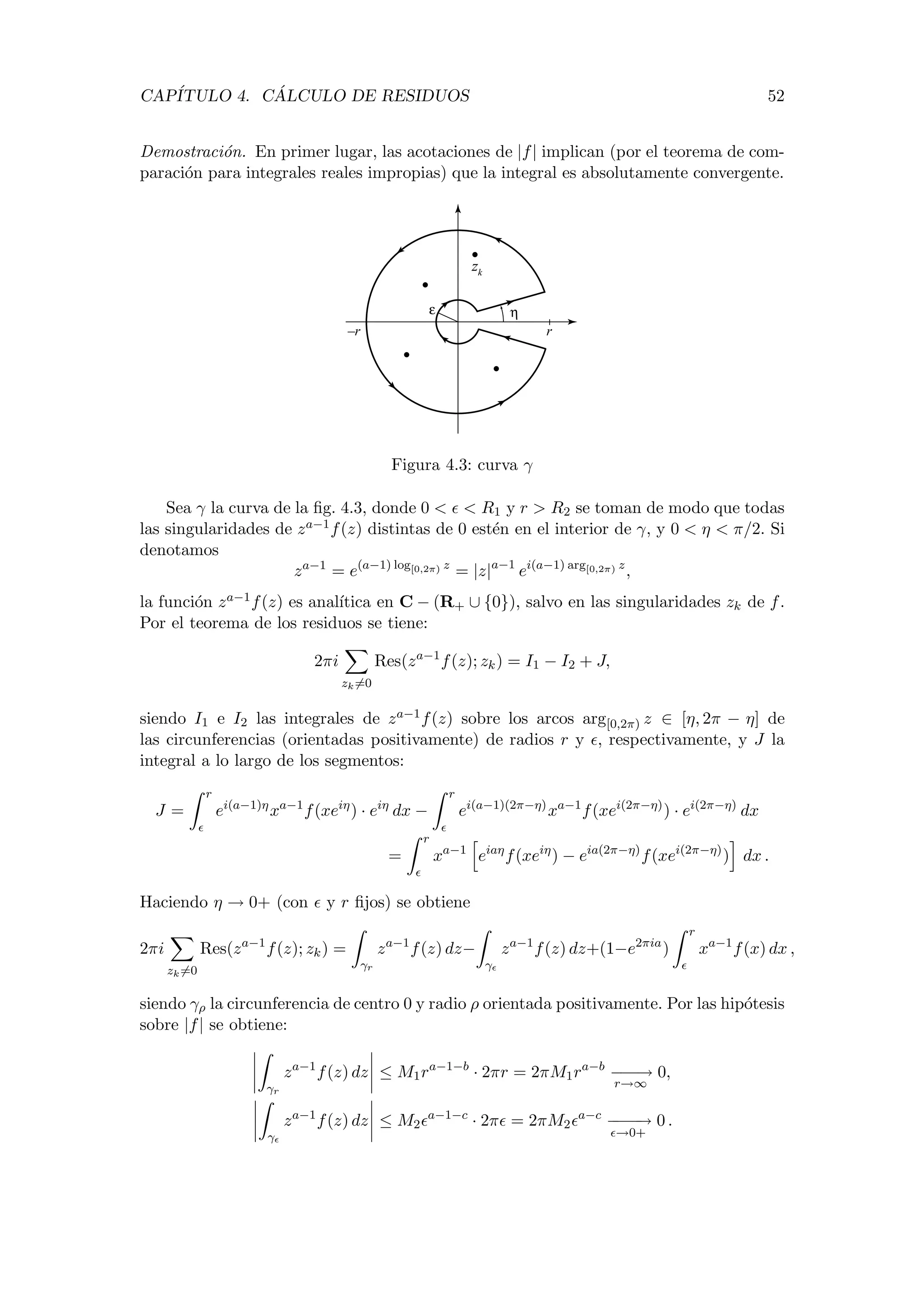 CAP´ITULO 4. C ´ALCULO DE RESIDUOS 52
Demostraci´on. En primer lugar, las acotaciones de |f| implican (por el teorema de com-
paraci´on para integrales reales impropias) que la integral es absolutamente convergente.
η
–r r
ε
zk
Figura 4.3: curva γ
Sea γ la curva de la ﬁg. 4.3, donde 0 < < R1 y r > R2 se toman de modo que todas
las singularidades de za−1f(z) distintas de 0 est´en en el interior de γ, y 0 < η < π/2. Si
denotamos
za−1
= e(a−1) log[0,2π) z
= |z|a−1
ei(a−1) arg[0,2π) z
,
la funci´on za−1f(z) es anal´ıtica en C − (R+ ∪ {0}), salvo en las singularidades zk de f.
Por el teorema de los residuos se tiene:
2πi
zk=0
Res(za−1
f(z); zk) = I1 − I2 + J,
siendo I1 e I2 las integrales de za−1f(z) sobre los arcos arg[0,2π) z ∈ [η, 2π − η] de
las circunferencias (orientadas positivamente) de radios r y , respectivamente, y J la
integral a lo largo de los segmentos:
J =
r
ei(a−1)η
xa−1
f(xeiη
) · eiη
dx −
r
ei(a−1)(2π−η)
xa−1
f(xei(2π−η)
) · ei(2π−η)
dx
=
r
xa−1
eiaη
f(xeiη
) − eia(2π−η)
f(xei(2π−η)
) dx .
Haciendo η → 0+ (con y r ﬁjos) se obtiene
2πi
zk=0
Res(za−1
f(z); zk) =
γr
za−1
f(z) dz−
γ
za−1
f(z) dz+(1−e2πia
)
r
xa−1
f(x) dx ,
siendo γρ la circunferencia de centro 0 y radio ρ orientada positivamente. Por las hip´otesis
sobre |f| se obtiene:
γr
za−1
f(z) dz ≤ M1ra−1−b
· 2πr = 2πM1ra−b
−−−→
r→∞
0,
γ
za−1
f(z) dz ≤ M2
a−1−c
· 2π = 2πM2
a−c
−−−−→
→0+
0 .
 