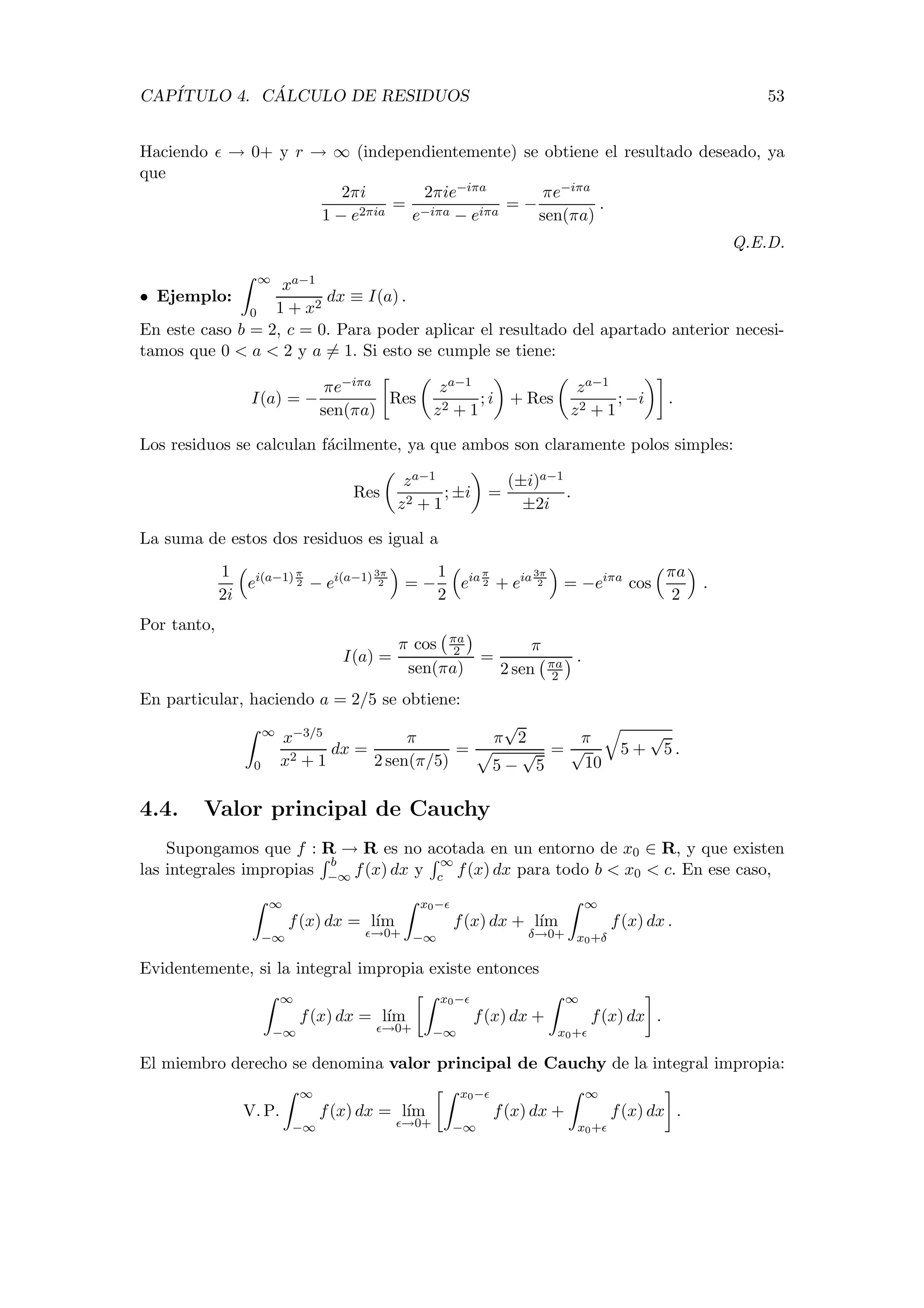 CAP´ITULO 4. C ´ALCULO DE RESIDUOS 53
Haciendo → 0+ y r → ∞ (independientemente) se obtiene el resultado deseado, ya
que
2πi
1 − e2πia
=
2πie−iπa
e−iπa − eiπa
= −
πe−iπa
sen(πa)
.
Q.E.D.
• Ejemplo:
∞
0
xa−1
1 + x2
dx ≡ I(a) .
En este caso b = 2, c = 0. Para poder aplicar el resultado del apartado anterior necesi-
tamos que 0 < a < 2 y a = 1. Si esto se cumple se tiene:
I(a) = −
πe−iπa
sen(πa)
Res
za−1
z2 + 1
; i + Res
za−1
z2 + 1
; −i .
Los residuos se calculan f´acilmente, ya que ambos son claramente polos simples:
Res
za−1
z2 + 1
; ±i =
(±i)a−1
±2i
.
La suma de estos dos residuos es igual a
1
2i
ei(a−1)π
2 − ei(a−1)3π
2 = −
1
2
eiaπ
2 + eia3π
2 = −eiπa
cos
πa
2
.
Por tanto,
I(a) =
π cos πa
2
sen(πa)
=
π
2 sen πa
2
.
En particular, haciendo a = 2/5 se obtiene:
∞
0
x−3/5
x2 + 1
dx =
π
2 sen(π/5)
=
π
√
2
5 −
√
5
=
π
√
10
5 +
√
5 .
4.4. Valor principal de Cauchy
Supongamos que f : R → R es no acotada en un entorno de x0 ∈ R, y que existen
las integrales impropias
b
−∞ f(x) dx y
∞
c f(x) dx para todo b < x0 < c. En ese caso,
∞
−∞
f(x) dx = l´ım
→0+
x0−
−∞
f(x) dx + l´ım
δ→0+
∞
x0+δ
f(x) dx .
Evidentemente, si la integral impropia existe entonces
∞
−∞
f(x) dx = l´ım
→0+
x0−
−∞
f(x) dx +
∞
x0+
f(x) dx .
El miembro derecho se denomina valor principal de Cauchy de la integral impropia:
V. P.
∞
−∞
f(x) dx = l´ım
→0+
x0−
−∞
f(x) dx +
∞
x0+
f(x) dx .
 