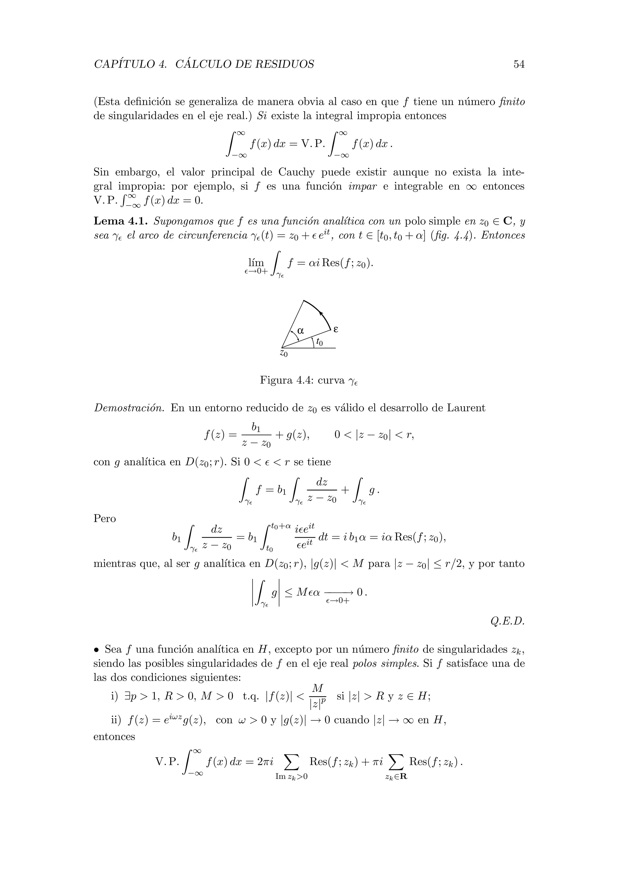 CAP´ITULO 4. C ´ALCULO DE RESIDUOS 54
(Esta deﬁnici´on se generaliza de manera obvia al caso en que f tiene un n´umero ﬁnito
de singularidades en el eje real.) Si existe la integral impropia entonces
∞
−∞
f(x) dx = V. P.
∞
−∞
f(x) dx .
Sin embargo, el valor principal de Cauchy puede existir aunque no exista la inte-
gral impropia: por ejemplo, si f es una funci´on impar e integrable en ∞ entonces
V. P.
∞
−∞ f(x) dx = 0.
Lema 4.1. Supongamos que f es una funci´on anal´ıtica con un polo simple en z0 ∈ C, y
sea γ el arco de circunferencia γ (t) = z0 + eit, con t ∈ [t0, t0 + α] (ﬁg. 4.4). Entonces
l´ım
→0+ γ
f = αi Res(f; z0).
εα
z0
t0
Figura 4.4: curva γ
Demostraci´on. En un entorno reducido de z0 es v´alido el desarrollo de Laurent
f(z) =
b1
z − z0
+ g(z), 0 < |z − z0| < r,
con g anal´ıtica en D(z0; r). Si 0 < < r se tiene
γ
f = b1
γ
dz
z − z0
+
γ
g .
Pero
b1
γ
dz
z − z0
= b1
t0+α
t0
i eit
eit
dt = i b1α = iα Res(f; z0),
mientras que, al ser g anal´ıtica en D(z0; r), |g(z)| < M para |z − z0| ≤ r/2, y por tanto
γ
g ≤ M α −−−−→
→0+
0 .
Q.E.D.
• Sea f una funci´on anal´ıtica en H, excepto por un n´umero ﬁnito de singularidades zk,
siendo las posibles singularidades de f en el eje real polos simples. Si f satisface una de
las dos condiciones siguientes:
i) ∃p > 1, R > 0, M > 0 t.q. |f(z)| <
M
|z|p si |z| > R y z ∈ H;
ii) f(z) = eiωzg(z), con ω > 0 y |g(z)| → 0 cuando |z| → ∞ en H,
entonces
V. P.
∞
−∞
f(x) dx = 2πi
Im zk>0
Res(f; zk) + πi
zk∈R
Res(f; zk) .
 