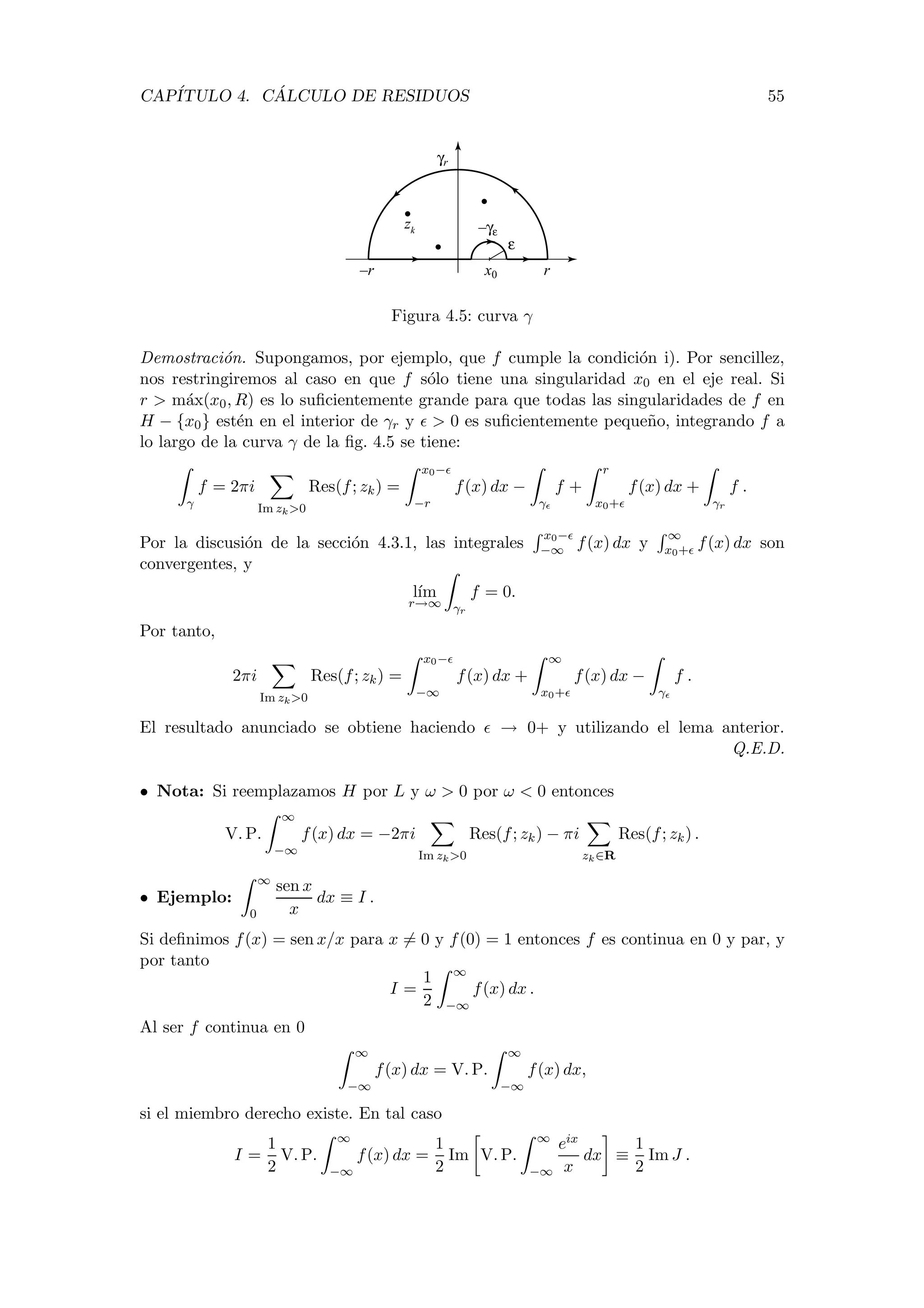 CAP´ITULO 4. C ´ALCULO DE RESIDUOS 55
r–r x0
γr
–γε
ε
zk
Figura 4.5: curva γ
Demostraci´on. Supongamos, por ejemplo, que f cumple la condici´on i). Por sencillez,
nos restringiremos al caso en que f s´olo tiene una singularidad x0 en el eje real. Si
r > m´ax(x0, R) es lo suﬁcientemente grande para que todas las singularidades de f en
H − {x0} est´en en el interior de γr y > 0 es suﬁcientemente peque˜no, integrando f a
lo largo de la curva γ de la ﬁg. 4.5 se tiene:
γ
f = 2πi
Im zk>0
Res(f; zk) =
x0−
−r
f(x) dx −
γ
f +
r
x0+
f(x) dx +
γr
f .
Por la discusi´on de la secci´on 4.3.1, las integrales
x0−
−∞ f(x) dx y
∞
x0+ f(x) dx son
convergentes, y
l´ım
r→∞ γr
f = 0.
Por tanto,
2πi
Im zk>0
Res(f; zk) =
x0−
−∞
f(x) dx +
∞
x0+
f(x) dx −
γ
f .
El resultado anunciado se obtiene haciendo → 0+ y utilizando el lema anterior.
Q.E.D.
• Nota: Si reemplazamos H por L y ω > 0 por ω < 0 entonces
V. P.
∞
−∞
f(x) dx = −2πi
Im zk>0
Res(f; zk) − πi
zk∈R
Res(f; zk) .
• Ejemplo:
∞
0
sen x
x
dx ≡ I .
Si deﬁnimos f(x) = sen x/x para x = 0 y f(0) = 1 entonces f es continua en 0 y par, y
por tanto
I =
1
2
∞
−∞
f(x) dx .
Al ser f continua en 0
∞
−∞
f(x) dx = V. P.
∞
−∞
f(x) dx,
si el miembro derecho existe. En tal caso
I =
1
2
V. P.
∞
−∞
f(x) dx =
1
2
Im V. P.
∞
−∞
eix
x
dx ≡
1
2
Im J .
 