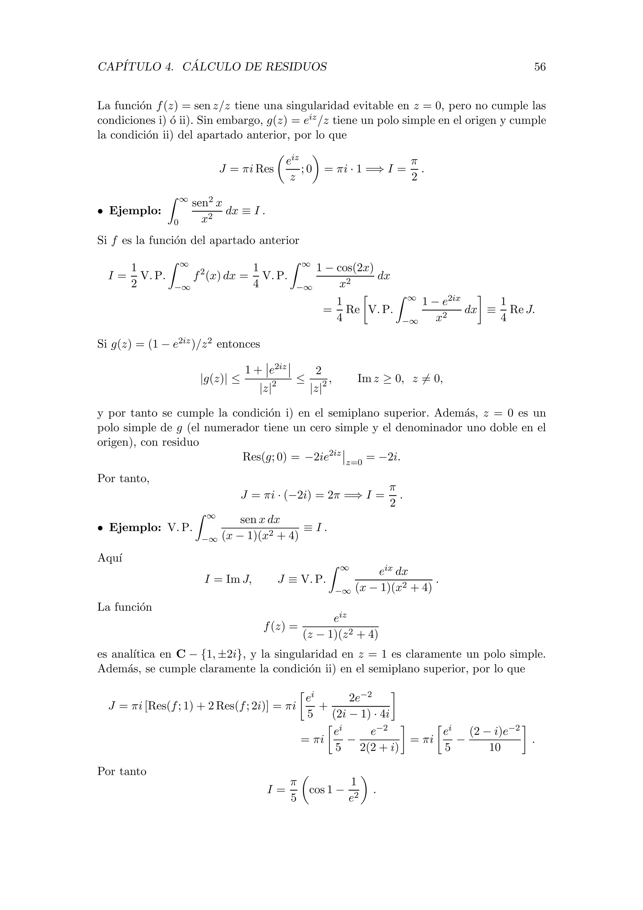 CAP´ITULO 4. C ´ALCULO DE RESIDUOS 56
La funci´on f(z) = sen z/z tiene una singularidad evitable en z = 0, pero no cumple las
condiciones i) ´o ii). Sin embargo, g(z) = eiz/z tiene un polo simple en el origen y cumple
la condici´on ii) del apartado anterior, por lo que
J = πi Res
eiz
z
; 0 = πi · 1 =⇒ I =
π
2
.
• Ejemplo:
∞
0
sen2 x
x2
dx ≡ I .
Si f es la funci´on del apartado anterior
I =
1
2
V. P.
∞
−∞
f2
(x) dx =
1
4
V. P.
∞
−∞
1 − cos(2x)
x2
dx
=
1
4
Re V. P.
∞
−∞
1 − e2ix
x2
dx ≡
1
4
Re J.
Si g(z) = (1 − e2iz)/z2 entonces
|g(z)| ≤
1 + e2iz
|z|2 ≤
2
|z|2 , Im z ≥ 0, z = 0,
y por tanto se cumple la condici´on i) en el semiplano superior. Adem´as, z = 0 es un
polo simple de g (el numerador tiene un cero simple y el denominador uno doble en el
origen), con residuo
Res(g; 0) = −2ie2iz
z=0
= −2i.
Por tanto,
J = πi · (−2i) = 2π =⇒ I =
π
2
.
• Ejemplo: V. P.
∞
−∞
sen x dx
(x − 1)(x2 + 4)
≡ I .
Aqu´ı
I = Im J, J ≡ V. P.
∞
−∞
eix dx
(x − 1)(x2 + 4)
.
La funci´on
f(z) =
eiz
(z − 1)(z2 + 4)
es anal´ıtica en C − {1, ±2i}, y la singularidad en z = 1 es claramente un polo simple.
Adem´as, se cumple claramente la condici´on ii) en el semiplano superior, por lo que
J = πi [Res(f; 1) + 2 Res(f; 2i)] = πi
ei
5
+
2e−2
(2i − 1) · 4i
= πi
ei
5
−
e−2
2(2 + i)
= πi
ei
5
−
(2 − i)e−2
10
.
Por tanto
I =
π
5
cos 1 −
1
e2
.
 