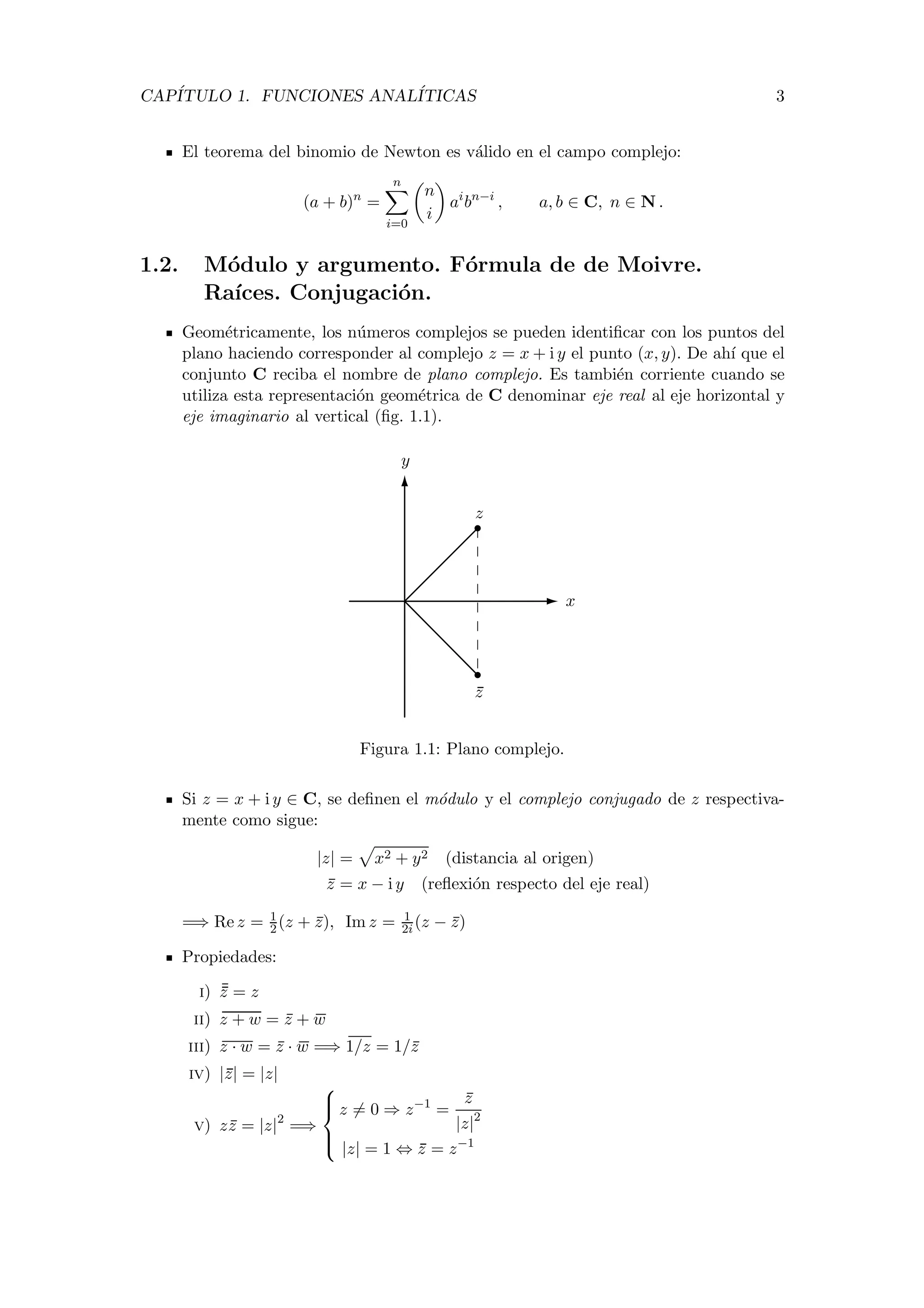 CAP´ITULO 1. FUNCIONES ANAL´ITICAS 3
El teorema del binomio de Newton es v´alido en el campo complejo:
(a + b)n
=
n
i=0
n
i
ai
bn−i
, a, b ∈ C, n ∈ N .
1.2. M´odulo y argumento. F´ormula de de Moivre.
Ra´ıces. Conjugaci´on.
Geom´etricamente, los n´umeros complejos se pueden identiﬁcar con los puntos del
plano haciendo corresponder al complejo z = x + i y el punto (x, y). De ah´ı que el
conjunto C reciba el nombre de plano complejo. Es tambi´en corriente cuando se
utiliza esta representaci´on geom´etrica de C denominar eje real al eje horizontal y
eje imaginario al vertical (ﬁg. 1.1).
x
y
z
z
Figura 1.1: Plano complejo.
Si z = x + i y ∈ C, se deﬁnen el m´odulo y el complejo conjugado de z respectiva-
mente como sigue:
|z| = x2 + y2 (distancia al origen)
z = x − i y (reﬂexi´on respecto del eje real)
=⇒ Re z = 1
2(z + z), Im z = 1
2i(z − z)
Propiedades:
i) z = z
ii) z + w = z + w
iii) z · w = z · w =⇒ 1/z = 1/z
iv) |z| = |z|
v) zz = |z|2
=⇒



z = 0 ⇒ z−1
=
z
|z|2
|z| = 1 ⇔ z = z−1
 