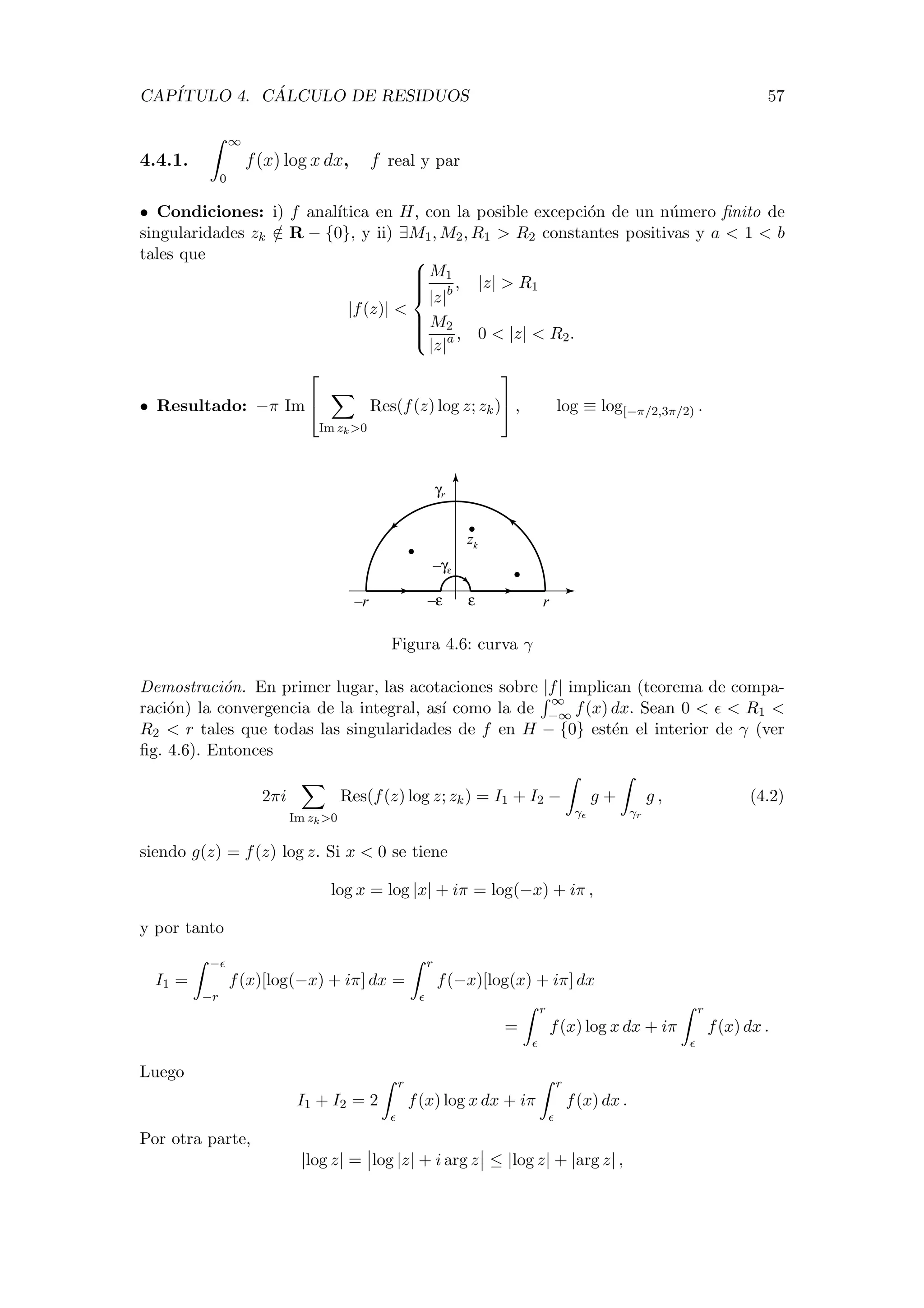 CAP´ITULO 4. C ´ALCULO DE RESIDUOS 57
4.4.1.
∞
0
f(x) log x dx, f real y par
• Condiciones: i) f anal´ıtica en H, con la posible excepci´on de un n´umero ﬁnito de
singularidades zk /∈ R − {0}, y ii) ∃M1, M2, R1 > R2 constantes positivas y a < 1 < b
tales que
|f(z)| <



M1
|z|b
, |z| > R1
M2
|z|a , 0 < |z| < R2.
• Resultado: −π Im


Im zk>0
Res(f(z) log z; zk)

 , log ≡ log[−π/2,3π/2) .
r–r
γr
–γε
ε–ε
zk
Figura 4.6: curva γ
Demostraci´on. En primer lugar, las acotaciones sobre |f| implican (teorema de compa-
raci´on) la convergencia de la integral, as´ı como la de
∞
−∞ f(x) dx. Sean 0 < < R1 <
R2 < r tales que todas las singularidades de f en H − {0} est´en el interior de γ (ver
ﬁg. 4.6). Entonces
2πi
Im zk>0
Res(f(z) log z; zk) = I1 + I2 −
γ
g +
γr
g , (4.2)
siendo g(z) = f(z) log z. Si x < 0 se tiene
log x = log |x| + iπ = log(−x) + iπ ,
y por tanto
I1 =
−
−r
f(x)[log(−x) + iπ] dx =
r
f(−x)[log(x) + iπ] dx
=
r
f(x) log x dx + iπ
r
f(x) dx .
Luego
I1 + I2 = 2
r
f(x) log x dx + iπ
r
f(x) dx .
Por otra parte,
|log z| = log |z| + i arg z ≤ |log z| + |arg z| ,
 