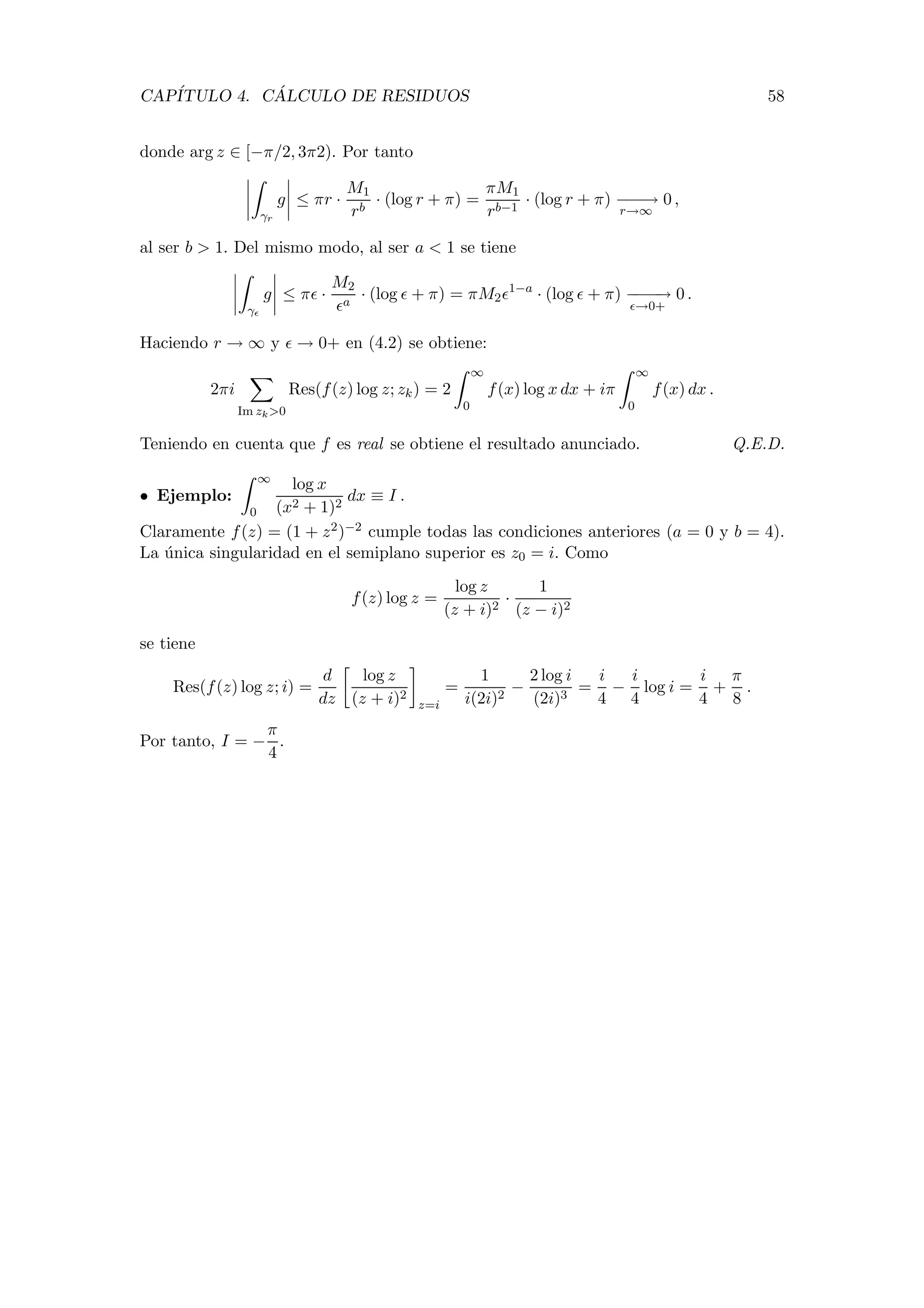 CAP´ITULO 4. C ´ALCULO DE RESIDUOS 58
donde arg z ∈ [−π/2, 3π2). Por tanto
γr
g ≤ πr ·
M1
rb
· (log r + π) =
πM1
rb−1
· (log r + π) −−−→
r→∞
0 ,
al ser b > 1. Del mismo modo, al ser a < 1 se tiene
γ
g ≤ π ·
M2
a
· (log + π) = πM2
1−a
· (log + π) −−−−→
→0+
0 .
Haciendo r → ∞ y → 0+ en (4.2) se obtiene:
2πi
Im zk>0
Res(f(z) log z; zk) = 2
∞
0
f(x) log x dx + iπ
∞
0
f(x) dx .
Teniendo en cuenta que f es real se obtiene el resultado anunciado. Q.E.D.
• Ejemplo:
∞
0
log x
(x2 + 1)2
dx ≡ I .
Claramente f(z) = (1 + z2)−2 cumple todas las condiciones anteriores (a = 0 y b = 4).
La ´unica singularidad en el semiplano superior es z0 = i. Como
f(z) log z =
log z
(z + i)2
·
1
(z − i)2
se tiene
Res(f(z) log z; i) =
d
dz
log z
(z + i)2
z=i
=
1
i(2i)2
−
2 log i
(2i)3
=
i
4
−
i
4
log i =
i
4
+
π
8
.
Por tanto, I = −
π
4
.
 
