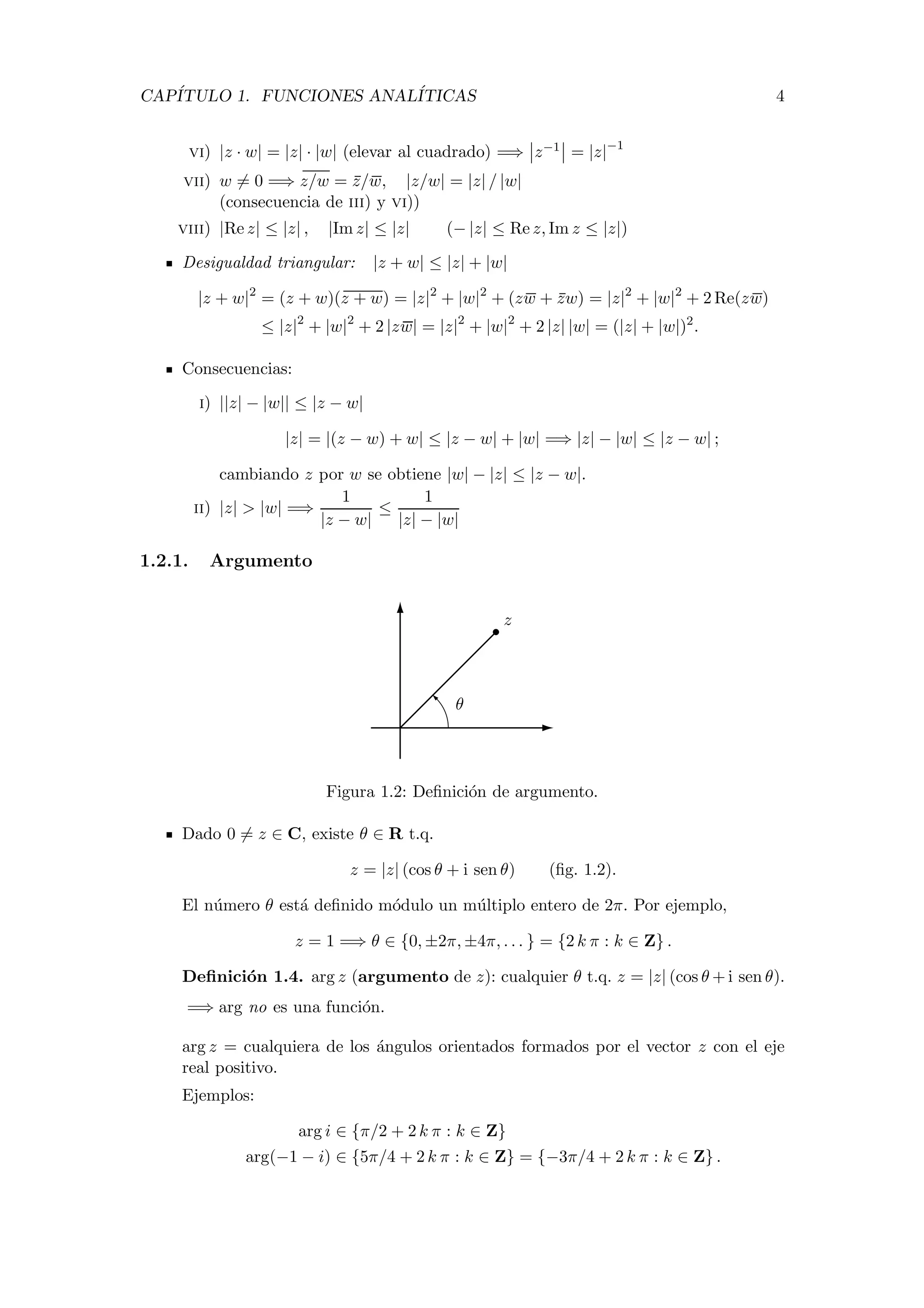 CAP´ITULO 1. FUNCIONES ANAL´ITICAS 4
vi) |z · w| = |z| · |w| (elevar al cuadrado) =⇒ z−1 = |z|−1
vii) w = 0 =⇒ z/w = z/w, |z/w| = |z| / |w|
(consecuencia de iii) y vi))
viii) |Re z| ≤ |z| , |Im z| ≤ |z| (− |z| ≤ Re z, Im z ≤ |z|)
Desigualdad triangular: |z + w| ≤ |z| + |w|
|z + w|2
= (z + w)(z + w) = |z|2
+ |w|2
+ (zw + zw) = |z|2
+ |w|2
+ 2 Re(zw)
≤ |z|2
+ |w|2
+ 2 |zw| = |z|2
+ |w|2
+ 2 |z| |w| = (|z| + |w|)2
.
Consecuencias:
i) ||z| − |w|| ≤ |z − w|
|z| = |(z − w) + w| ≤ |z − w| + |w| =⇒ |z| − |w| ≤ |z − w| ;
cambiando z por w se obtiene |w| − |z| ≤ |z − w|.
ii) |z| > |w| =⇒
1
|z − w|
≤
1
|z| − |w|
1.2.1. Argumento
z
θ
Figura 1.2: Deﬁnici´on de argumento.
Dado 0 = z ∈ C, existe θ ∈ R t.q.
z = |z| (cos θ + i sen θ) (ﬁg. 1.2).
El n´umero θ est´a deﬁnido m´odulo un m´ultiplo entero de 2π. Por ejemplo,
z = 1 =⇒ θ ∈ {0, ±2π, ±4π, . . . } = {2 k π : k ∈ Z} .
Deﬁnici´on 1.4. arg z (argumento de z): cualquier θ t.q. z = |z| (cos θ + i sen θ).
=⇒ arg no es una funci´on.
arg z = cualquiera de los ´angulos orientados formados por el vector z con el eje
real positivo.
Ejemplos:
arg i ∈ {π/2 + 2 k π : k ∈ Z}
arg(−1 − i) ∈ {5π/4 + 2 k π : k ∈ Z} = {−3π/4 + 2 k π : k ∈ Z} .
 